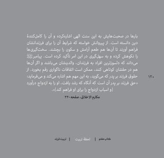 120
‫تربیت‬ ‫لحظۀ‬ ‫هفتم‬ ‫ݠݓ‬‫اٮ‬‫ݠݑ‬‫ـٮ‬‫ݡک‬‫فرزند‬‫تربیت‬
‫‌کنندۀ‬‫ل‬‫کام‬ ‫را‬ ‫آن‬ ‫و‬ ‫‌کرده‬‫ه‬‫اشار‬ ‫الهی‬ ‫سنت‬ ‫این‬ ‫به‬ ‫‌هایش‬‫ت‬‫صحب‬ ‫در‬ ‫بارها‬
‫فرزندانشان‬ ‫برای‬ ‫را‬ ‫آن‬ ‫شرایط‬ ‫که‬ ‫خواسته‬ ‫پیروانش‬ ‫از‬ .‫است‬ ‫دانسته‬ ‫دین‬
‫‌ها‬‫ی‬‫‌گیر‬‫ت‬‫سخ‬ .‫بچشند‬ ‫را‬ ‫سکون‬ ‫و‬ ‫آرامش‬ ‫طعم‬ ‫هم‬ ‫‌ها‬‫ن‬‫آ‬ ‫تا‬ ‫آورند‬ ‫فراهم‬
‫پیامبر؟ص؟‬ .‫است‬ ‫کرده‬ ‫تأکید‬ ‫امر‬ ‫این‬ ‫در‬ ‫‌گیری‬‫ل‬‫سه‬ ‫به‬ ‫و‬ ‫کرده‬ ‫نکوهش‬ ‫را‬
‫‌ها‬‫ن‬‫آ‬ ‫اگر‬ ‫و‬ ‫‌باشند‬‫ی‬‫م‬ ‫والدینشان‬ ،‫فرزندان‬ ‫به‬ ‫افراد‬ ‫دلسوزترین‬ ‫که‬ ‫‌داند‬‫ی‬‫م‬
‫از‬ .‫بخورد‬ ‫رقم‬ ‫ناگواری‬ ‫اتفاقات‬ ‫است‬ ‫ممکن‬ ،‫کنند‬ ‫کوتاهی‬ ‫حقشان‬ ‫در‬ ‫هم‬
:‫‌فرماید‬‫ی‬‫م‬ ‫و‬ ‫‌کند‬‫ی‬‫م‬ ‫اشاره‬ ‫هم‬ ‫مهم‬ ‫این‬ ‫به‬ ،‫‌گوید‬‫ی‬‫م‬ ‫که‬ ‫پدر‬ ‫بر‬ ‫فرزند‬ ‫حقوق‬
‫درآورد‬ ‫ازدواج‬ ‫به‬ ‫را‬ ‫او‬ ،‫یافت‬ ‫رشد‬ ‫‌که‬‫آنگاه‬ ‫که‬ ‫است‬ ‫آن‬ ‫پدر‬ ‫بر‬ ‫فرزند‬ ‫«حق‬
.»]‫کند‬ ‫فراهم‬ ‫او‬ ‫برای‬ ‫را‬ ‫ازدواج‬ ‫اسباب‬ ‫[و‬
۲۲۰‫صفحه‬،‫االخالق‬‫مکارم‬
 