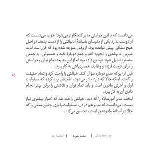 15
‫نمونه‬ ‫معلم‬‫دوم‬‫لحظــــــۀ‬ ‫زندگی‬‫لحظه‬‫چند‬
‫که‬ ‫‌دانست‬‫ی‬‫م‬‫خوب‬!‫‌شود‬‫ی‬‫م‬‫کنجکاوتر‬ ‫مدیر‬‫جوابش‬‫این‬‫با‬‫که‬ ‫‌دانست‬‫ی‬‫م‬
‫اصل‬ ‫در‬ .‫بدهد‬ ‫دست‬ ‫از‬ ‫را‬ ‫ادبیاتش‬ ‫باسابقۀ‬ ‫مدرسان‬ ‫از‬ ‫ندارد یکی‬ ‫دوست‬ ‫او‬
‫لذت‬ ‫است‬ ‫قرار‬ ‫که‬ ‫بود‬ ‫شده‬ ‫متوجه‬ ‫وقتی‬ ‫از‬ .‫بود‬ ‫نیامده‬ ‫پیش‬ ‫مشکلی‬ ‫هیچ‬
‫جمعی‬ ‫به‬ ،‫همسرش‬ ‫و‬ ‫خود‬ ‫دونفرۀ‬ ‫جمع‬ ‫و‬ ‫کند‬ ‫تجربه‬ ‫را‬ ‫‌شدن‬‫ر‬‫ماد‬ ‫شیرین‬
‫حواسش‬‫و‬‫توان‬‫تمام‬‫بعد‬‫به‬‫این‬‫از‬‫که‬ ‫بود‬‫داده‬‫ترجیح‬،‫شود‬‫تبدیل‬‫‌نفره‬‫ه‬‫س‬
.‫ببرد‬ ‫کار‬ ‫به‬‫‌اش‬‫ی‬‫همسر‬‫وظایف‬‫و‬‫فرزند‬‫تربیت‬‫برای‬‫را‬
‫حقیقت‬ ‫تمام‬ ‫و‬ ‫کرد‬ ‫راحت‬ ‫را‬ ‫خیالش‬ ،‫کند‬ ‫سؤال‬ ‫دوباره‬ ‫مدیر‬ ‫‌که‬‫ن‬‫ای‬ ‫از‬ ‫قبل‬
‫مسئولیت‬ ‫که‬ ‫پیداکرده‬ ‫اطمینان‬ ،‫‌شود‬‫ی‬‫م‬ ‫مادر‬ ‫دارد‬ ‫که‬ ‫حاال‬ ‫اینکه‬ .‫گفت‬ ‫را‬
‫انجام‬ ‫بهتر‬ ‫برای‬ ‫را‬ ‫تالشش‬ ‫و‬ ‫توان‬ ‫تمام‬ ‫باید‬ ‫و‬ ‫است‬ ‫مادری‬ ‫آخرش‬ ‫و‬ ‫اول‬
.‫ببرد‬ ‫کار‬ ‫به‬‫آن‬‫دادن‬
‫نیاز‬ ‫بیشتری‬ ‫اصرار‬ ‫که‬ ‫شد‬ ‫راحت‬ ‫خیالش‬ ،‫دید‬ ‫که‬ ‫را‬ ‫آموزشگاه‬ ‫مدیر‬ ‫لبخند‬
‫که‬ ‫را‬‫معلمی‬‫چنین‬‫‌پذیری‬‫ت‬‫مسئولی‬،‫دل‬‫در‬‫هم‬‫مدیر‬‫که‬ ‫‌دانست‬‫ی‬‫م‬.‫نیست‬
.‫‌کند‬‫ی‬‫م‬‫تحسین‬،‫است‬‫‌شدن‬‫ر‬‫ماد‬‫آستانۀ‬ ‫در‬ ‫حاال‬
 