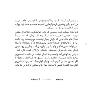 18
‫تربیت‬ ‫لحظۀ‬ ‫هفتم‬ ‫ݠݓ‬‫اٮ‬‫ݠݑ‬‫ـٮ‬‫ݡک‬‫فرزند‬‫تربیت‬
‫مرتب‬ ‫خاصی‬ ‫وسواس‬ ‫با‬ ‫را‬ ‫‌وشلوارش‬‫ت‬‫ک‬ ‫است. یقۀ‬ ‫ایستاده‬ ‫آینه‬ ‫‌روی‬‫ه‬‫روب‬
‫جواب‬ ‫باید‬
ً
‫حتما‬ ‫و‬ ‫هستند‬ ‫مهم‬ ‫که‬ ‫‌هایی‬‫ل‬‫سؤا‬ ‫بار‬ ‫چندمین‬ ‫برای‬ ‫و‬ ‫‌کند‬‫ی‬‫م‬
.‫‌کند‬‫ی‬‫م‬‫مرور‬‫خودش‬‫با‬،‫بداند‬‫را‬‫‌ها‬‫ن‬‫آ‬
‫دستش‬ ‫از‬ ‫‌اند‬‫ه‬‫رفت‬ ‫خواستگاری‬ ‫برای‬ ‫که‬ ‫جاهایی‬ ‫تعداد‬ ‫حساب‬ ‫اینکه‬ ‫فکر‬
‫با‬ ‫همسری‬ ‫که‬ ‫زمانی‬ ‫تا‬ ‫اما‬ ‫‌اندازد؛‬‫ی‬‫م‬ ‫خنده‬ ‫به‬ ‫هم‬ ‫را‬ ‫خودش‬ ،‫دررفته‬
،‫نکند‬ ‫پیدا‬ ‫هستند‬ ‫مهم‬ ‫و‬ ‫ارزشمند‬ ‫بسیار‬ ‫برایش‬ ‫که‬ ‫‌هایی‬‫ک‬‫مال‬ ‫و‬ ‫‌ها‬‫ل‬‫‌آ‬‫ه‬‫اید‬
‫‌ها‬‫ن‬‫آ‬ ‫از‬ ‫‌کدام‬‫چ‬‫هی‬ ‫که‬‫چرا‬ ‫‌دارند؛‬‫ی‬‫برنم‬ ‫تالش‬ ‫از‬ ‫دست‬ ‫‌اش‬‫ه‬‫خانواد‬ ‫و‬ ‫خودش‬
‫مادرش‬‫و‬‫پدر‬‫جدایی‬‫از‬‫که‬ ‫فرزندی‬‫و‬‫برادرش‬‫ازدواج‬‫تلخ‬‫تجربۀ‬‫‌خواهند‬‫ی‬‫نم‬
.‫کنند‬ ‫تکرار‬‫دوباره‬،‫دارد‬ ‫قرار‬‫متعددی‬‫‌های‬‫ب‬‫آسی‬‫معرض‬ ‫در‬‫و‬‫است‬‫رنج‬ ‫در‬
‫مسیری‬ ‫که‬ ‫‌دانست‬‫ی‬‫م‬ ،‫گرفت‬ ‫ازدواج‬ ‫به‬ ‫تصمیم‬ ‫و‬ ‫آمد‬ ‫خودش‬ ‫به‬ ‫وقتی‬ ‫از‬
‫با‬ ‫‌لحظه‬‫ه‬‫‌ب‬‫ه‬‫لحظ‬ ‫باید‬ ‫که‬ ‫مسیری‬ .‫است‬ ‫انتظارش‬ ‫در‬ ‫شیرین‬ ‫البته‬ ‫و‬ ‫سخت‬
‫بر‬ ‫احساس‬ ،‫آن‬ ‫در‬ ‫که‬ ‫نداد‬ ‫اجازه‬ ‫نباید‬ ‫و‬ ‫برداشت‬ ‫گام‬ ‫آن‬ ‫در‬ ‫مشورت‬ ‫و‬ ‫فکر‬
‫برای‬‫‌کرد‬‫ی‬‫م‬‫فکر‬‫که‬ ‫مسائلی‬‫و‬‫‌ها‬‫ل‬‫سؤا‬‫تمام‬‫خاطر‬‫همین‬‫به‬.‫کند‬ ‫غلبه‬‫عقل‬
 