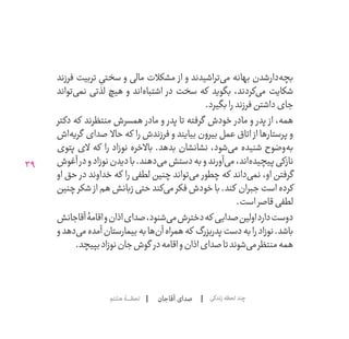 39
‫آقاجان‬ ‫صدای‬‫هشتم‬‫لحظــــــۀ‬ ‫زندگی‬‫لحظه‬‫چند‬
‫فرزند‬ ‫تربیت‬ ِ‫سختی‬ ‫و‬ ‫مالی‬ ‫مشکالت‬ ‫از‬ ‫و‬ ‫‌تراشیدند‬‫ی‬‫م‬ ‫بهانه‬ ‫‌شدن‬‫ر‬‫‌دا‬‫ه‬‫بچ‬
‫‌تواند‬‫ی‬‫نم‬ ‫لذتی‬ ‫هیچ‬ ‫و‬ ‫‌اند‬‫ه‬‫اشتبا‬ ‫در‬ ‫سخت‬ ‫که‬ ‫بگوید‬ ،‫‌کردند‬‫ی‬‫م‬ ‫شکایت‬
.‫بگیرد‬‫را‬‫فرزند‬‫داشتن‬‫جای‬
‫دکتر‬ ‫که‬ ‫منتظرند‬ ‫همسرش‬ ‫مادر‬ ‫و‬ ‫پدر‬ ‫تا‬ ‫گرفته‬ ‫خودش‬ ‫مادر‬ ‫و‬ ‫پدر‬ ‫از‬ ،‫همه‬
‫‌اش‬‫ه‬‫گری‬ ‫صدای‬ ‫حاال‬ ‫که‬ ‫را‬ ‫فرزندش‬ ‫و‬ ‫بیایند‬ ‫بیرون‬ ‫عمل‬ ‫اتاق‬ ‫از‬ ‫پرستارها‬ ‫و‬
‫پتوی‬ ‫الی‬ ‫که‬ ‫را‬ ‫نوزاد‬ ‫باالخره‬ .‫بدهد‬ ‫نشانشان‬ ،‫‌شود‬‫ی‬‫م‬ ‫شنیده‬ ‫‌وضوح‬‫ه‬‫ب‬
‫آغوش‬‫در‬‫و‬‫نوزاد‬‫دیدن‬‫با‬.‫‌دهند‬‫ی‬‫م‬‫دستش‬‫به‬‫و‬‫‌آورند‬‫ی‬‫م‬،‫‌اند‬‫ه‬‫پیچید‬‫نازکی‬
‫او‬ ‫حق‬ ‫در‬ ‫خداوند‬ ‫که‬ ‫را‬ ‫لطفی‬ ‫چنین‬ ‫‌تواند‬‫ی‬‫م‬ ‫چطور‬ ‫که‬ ‫‌داند‬‫ی‬‫نم‬ ،‫او‬ ‫گرفتن‬
‫چنین‬‫شکر‬ ‫از‬‫هم‬‫زبانش‬‫حتی‬‫‌کند‬‫ی‬‫م‬‫فکر‬‫خودش‬‫با‬.‫کند‬ ‫جبران‬‫است‬‫کرده‬
.‫است‬‫قاصر‬‫لطفی‬
‫آقاجانش‬‫اقامۀ‬‫و‬‫اذان‬‫صدای‬،‫‌شنود‬‫ی‬‫م‬‫دخترش‬‫که‬ ‫صدایی‬‫اولین‬‫دارد‬‫دوست‬
‫و‬‫‌دهد‬‫ی‬‫م‬‫آمده‬‫بیمارستان‬‫به‬‫‌ها‬‫ن‬‫آ‬‫همراه‬‫که‬ ‫پدربزرگ‬‫دست‬‫به‬‫را‬‫نوزاد‬.‫باشد‬
.‫بپیچد‬‫نوزاد‬‫جان‬‫گوش‬ ‫در‬‫اقامه‬‫و‬‫اذان‬‫صدای‬‫تا‬‫‌شوند‬‫ی‬‫م‬‫منتظر‬‫همه‬
 
