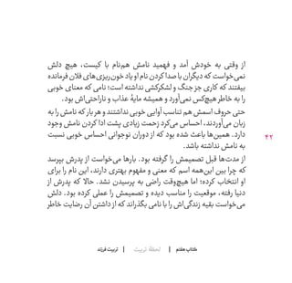 42
‫تربیت‬ ‫لحظۀ‬ ‫هفتم‬ ‫ݠݓ‬‫اٮ‬‫ݠݑ‬‫ـٮ‬‫ݡک‬‫فرزند‬‫تربیت‬
‫دلش‬ ‫هیچ‬ ،‫کیست‬ ‫با‬ ‫‌نام‬‫م‬‫ه‬ ‫نامش‬ ‫فهمید‬ ‫و‬ ‫آمد‬ ‫خودش‬ ‫به‬ ‫وقتی‬ ‫از‬
‫فرمانده‬‫فالن‬‫‌های‬‫ی‬‫‌ریز‬‫ن‬‫خو‬‫او یاد‬‫نام‬‫کردن‬ ‫صدا‬‫با‬‫دیگران‬‫که‬ ‫‌خواست‬‫ی‬‫نم‬
‫خوبی‬‫معنای‬‫که‬ ‫نامی‬‫است؛‬‫نداشته‬‫لشکرکشی‬‫و‬‫جنگ‬‫جز‬‫کاری‬ ‫که‬ ‫بیفتند‬
.‫بود‬‫‌اش‬‫ی‬‫ناراحت‬‫و‬‫عذاب‬‫مایۀ‬‫همیشه‬‫و‬‫‌آورد‬‫ی‬‫نم‬‫‌کس‬‫چ‬‫هی‬‫خاطر‬‫به‬‫را‬
‫به‬‫را‬‫نامش‬‫که‬ ‫بار‬‫هر‬‫و‬‫نداشتند‬‫خوبی‬‫آوایی‬‫تناسب‬‫هم‬‫اسمش‬‫حروف‬‫حتی‬
‫وجود‬ ‫نامش‬ ‫کردن‬ ‫ادا‬ ‫پشت‬ ‫زیادی‬ ‫زحمت‬ ‫‌کرد‬‫ی‬‫م‬ ‫احساس‬ ،‫‌آوردند‬‫ی‬‫م‬ ‫زبان‬
‫نسبت‬ ‫خوبی‬ ‫احساس‬ ‫نوجوانی‬ ‫دوران‬ ‫از‬ ‫که‬ ‫بود‬ ‫شده‬ ‫باعث‬ ‫‌ها‬‫ن‬‫همی‬ .‫دارد‬
.‫باشد‬‫نداشته‬‫نامش‬‫به‬
‫بپرسد‬ ‫پدرش‬ ‫از‬ ‫‌خواست‬‫ی‬‫م‬ ‫بارها‬ .‫بود‬ ‫گرفته‬ ‫را‬ ‫تصمیمش‬ ‫قبل‬ ‫‌ها‬‫ت‬‫مد‬ ‫از‬
‫برای‬ ‫را‬ ‫نام‬ ‫این‬ ،‫دارند‬ ‫بهتری‬ ‫مفهوم‬ ‫و‬ ‫معنی‬ ‫که‬ ‫اسم‬ ‫‌همه‬‫ن‬‫ای‬ ‫بین‬ ‫چرا‬ ‫که‬
‫از‬ ‫پدرش‬ ‫که‬ ‫حاال‬ .‫نشد‬ ‫پرسیدن‬ ‫به‬ ‫راضی‬ ‫‌وقت‬‫چ‬‫هی‬ ‫اما‬ ‫کرده؛‬ ‫انتخاب‬ ‫او‬
‫دلش‬ .‫بود‬ ‫کرده‬ ‫عملی‬ ‫را‬ ‫تصمیمش‬ ‫و‬ ‫دیده‬ ‫مناسب‬ ‫را‬ ‫موقعیت‬ ،‫رفته‬ ‫دنیا‬
‫خاطر‬‫رضایت‬‫آن‬‫داشتن‬ ‫از‬‫که‬ ‫بگذراند‬‫نامی‬‫با‬‫را‬‫‌اش‬‫ی‬‫زندگ‬‫بقیه‬‫‌خواست‬‫ی‬‫م‬
 