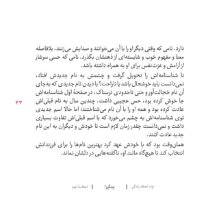 43
!‫چنگیز‬‫نهم‬‫لحظــــــۀ‬ ‫زندگی‬‫لحظه‬‫چند‬
‫بالفاصله‬،‫‌زنند‬‫ی‬‫م‬‫صدایش‬‫و‬‫‌خوانند‬‫ی‬‫م‬‫آن‬‫با‬‫را‬‫او‬‫دیگر‬‫وقتی‬‫که‬ ‫نامی‬.‫دارد‬
‫سرشار‬ ‫حسی‬ ‫که‬ ‫نامی‬ .‫بگذرد‬ ‫ذهنشان‬ ‫از‬ ‫‌ای‬‫ه‬‫شایست‬ ‫و‬ ‫خوب‬ ‫مفهوم‬ ‫و‬ ‫معنا‬
.‫باشد‬‫داشته‬‫همراه‬‫به‬‫او‬‫برای‬‫‌نفس‬‫ت‬‫عز‬‫و‬‫آرامش‬ ‫از‬
،‫افتاد‬ ‫جدیدش‬ ‫نام‬ ‫به‬ ‫چشمش‬ ‫و‬ ‫گرفت‬ ‫تحویل‬ ‫را‬ ‫‌اش‬‫ه‬‫شناسنام‬ ‫تا‬
‫‌جای‬‫ه‬‫ب‬‫که‬ ‫جدیدی‬‫نام‬‫دیدن‬‫با‬‫ناراحت؟‬‫باشد یا‬‫خوشحال‬‫باید‬‫‌دانست‬‫ی‬‫نم‬
‫‌اش‬‫ه‬‫شناسنام‬ ‫اول‬ ‫صفحۀ‬ ‫در‬ ،‫ترسناک‬ ‫تاحدودی‬ ‫حتی‬ ‫و‬ ‫‌آور‬‫ت‬‫خجال‬ ‫نام‬ ‫آن‬
‫‌اش‬‫ی‬‫قبل‬ ‫نام‬ ‫به‬ ‫سال‬ ‫چندین‬ .‫داشت‬ ‫عجیبی‬ ‫حس‬ ،‫بود‬ ‫کرده‬ ‫خوش‬ ‫جا‬
‫جدیدی‬ ‫اسم‬ ‫حاال‬ ‫اما‬ ‫‌شناختند؛‬‫ی‬‫م‬ ‫نام‬ ‫آن‬ ‫با‬ ‫را‬ ‫او‬ ‫همه‬ ‫و‬ ‫بود‬ ‫کرده‬ ‫عادت‬
‫بسیاری‬ ‫تفاوت‬ ‫‌اش‬‫ی‬‫قبل‬ ‫اسم‬ ‫با‬ ‫که‬ ‫‌خورد‬‫ی‬‫م‬ ‫چشم‬ ‫به‬ ‫‌اش‬‫ه‬‫شناسنام‬ ‫توی‬
‫نام‬ ‫این‬ ‫به‬ ‫دیگران‬ ‫و‬ ‫خودش‬ ‫تا‬ ‫است‬ ‫الزم‬ ‫زمان‬ ‫چقدر‬ ‫‌دانست‬‫ی‬‫نم‬ ‫و‬ ‫داشت‬
.‫کنند‬ ‫عادت‬‫جدید‬
‫فرزندانش‬ ‫برای‬ ‫را‬ ‫‌ها‬‫م‬‫نا‬ ‫بهترین‬ ‫کرد‬ ‫عهد‬ ‫خودش‬ ‫با‬ ‫که‬ ‫بود‬ ‫‌وقت‬‫ن‬‫هما‬
.‫نماند‬‫دلشان‬ ‫در‬‫‌هایی‬‫ه‬‫ناگفت‬،‫او‬‫مانند‬‫‌گاه‬‫چ‬‫هی‬‫تا‬‫کند‬ ‫انتخاب‬
 