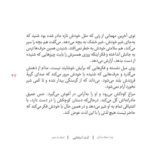 47
‫استثنایی‬ ‫لذت‬‫دهم‬‫لحظــــــۀ‬ ‫زندگی‬‫لحظه‬‫چند‬
‫که‬ ‫شنید‬ ‫بود‬ ‫شده‬ ‫مادر‬ ‫تازه‬ ‫خودش‬ ‫مثل‬ ‫که‬ ‫زنی‬ ‫از‬ ‫مهمانی‬ ‫آخرین‬ ‫توی‬
‫سیر‬ ‫را‬ ‫بچه‬ ‫هم‬ ‫‌گفت‬‫ی‬‫م‬ .‫‌دهد‬‫ی‬‫م‬ ‫بچه‬ ‫به‬ ‫خشک‬ ‫شیر‬ ،‫خودش‬ ‫شیر‬ ‫‌جای‬‫ه‬‫ب‬
‫ترس‬‫‌ها‬‫ف‬‫حر‬‫همین‬‫شنیدن‬.‫‌افتد‬‫ی‬‫نم‬‫خطر‬‫به‬‫خودش‬‫سالمتی‬‫هم‬،‫‌کند‬‫ی‬‫م‬
‫شنیده‬ ‫که‬ ‫چیزهایی‬ ‫بابت‬ ‫را‬ ‫همسرش‬ ‫روزی‬ ‫اینکه‬ ‫فکر‬ ‫و‬ ‫انداخته‬ ‫جانش‬ ‫به‬
.‫‌دهد‬‫ی‬‫م‬‫آزارش‬،‫بدهد‬‫دست‬ ‫از‬
‫ذهنش‬ ‫از‬ ‫مدام‬ ،‫نیست‬ ‫خوشایند‬ ‫برایش‬ ‫که‬ ‫فکرهایی‬ ‫و‬ ‫نشسته‬ ‫مبل‬ ‫روی‬
‫گریۀ‬ ‫صدای‬ ‫که‬ ‫‌کند‬‫ی‬‫م‬ ‫مرور‬ ‫خودش‬ ‫با‬ ‫شنیده‬ ‫که‬ ‫‌هایی‬‫ف‬‫حر‬ ‫و‬ ‫‌گذرد‬‫ی‬‫م‬
‫شیر‬ ‫کمی‬ ‫تا‬ ‫و‬ ‫شده‬ ‫بیدار‬ ‫گرسنگی‬ ‫از‬ ‫که‬ ‫‌داند‬‫ی‬‫م‬ .‫‌شود‬‫ی‬‫م‬ ‫بلند‬ ‫فرزندش‬
.‫‌شود‬‫ی‬‫نم‬‫آرام‬‫نخورد‬
‫عمیق‬ ‫حس‬ .‫‌گیرد‬‫ی‬‫م‬ ‫آغوش‬ ‫در‬ ‫‌آرامی‬‫ه‬‫ب‬ ‫را‬ ‫او‬ ‫و‬ ‫‌رود‬‫ی‬‫م‬ ‫کودکش‬ ‫سراغ‬
‫با‬ ،‫دارد‬ ‫دست‬ ‫در‬ ‫را‬ ‫کوچکش‬ ‫دستان‬ ‫‌که‬‫ی‬‫درحال‬ .‫‌کند‬‫ی‬‫م‬ ‫گل‬ ‫‌اش‬‫ه‬‫مادران‬
‫که‬ ‫‌کند‬‫ی‬‫م‬ ‫فکر‬ ‫خودش‬ ‫با‬ ‫حال‬ ‫همین‬ ‫در‬ ‫و‬ ‫‌دهد‬‫ی‬‫م‬ ‫شیر‬ ‫او‬ ‫به‬ ‫تمام‬ ‫اشتیاقی‬
.‫کند‬ ‫عوض‬‫لذت‬‫این‬‫با‬‫را‬‫لذتی‬‫هیچ‬‫نیست‬‫حاضر‬
 