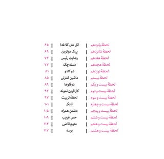 !‫کالغه‬ ‫متل‬‫اتل‬
‫موتوری‬‫پبک‬
‫رئیس‬‫رضایت‬
‫‌چک‬‫ه‬‫دست‬
‫کادو‬ ‫دو‬
‫کنترلی‬‫ماشین‬
‫دوقلوها‬
‫نمونه‬‫کارآفرین‬
‫تربیت‬‫لحظۀ‬
‫تلنگر‬
‫همراه‬ ِ‫دشمن‬
‫غریب‬‫حس‬
‫قاضی‬ ِ‫متهم‬
‫بوسه‬
‫پانزدهم‬‫لحظۀ‬
‫شانزدهم‬‫لحظۀ‬
‫هفدهم‬‫لحظۀ‬
‫هجدهم‬‫لحظۀ‬
‫نوزدهم‬‫لحظۀ‬
‫بیستم‬‫لحظۀ‬
‫و یکم‬‫بیست‬‫لحظۀ‬
‫دوم‬‫و‬‫بیست‬‫لحظۀ‬
‫سوم‬‫و‬‫بیست‬‫لحظۀ‬
‫چݠهارم‬‫و‬‫بیست‬‫لحظۀ‬
‫پنجم‬‫و‬‫بیست‬‫لحظۀ‬
‫ششم‬‫و‬‫بیست‬‫لحظۀ‬
‫هفتم‬‫و‬‫بیست‬‫لحظۀ‬
‫هشتم‬‫و‬‫بیست‬‫لحظۀ‬
65
69
73
77
81
85
89
93
97
101
105
109
113
117
 