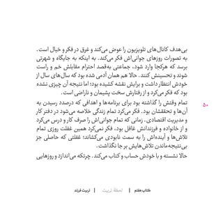 50
‫تربیت‬ ‫لحظۀ‬ ‫هفتم‬ ‫ݠݓ‬‫اٮ‬‫ݠݑ‬‫ـٮ‬‫ݡک‬‫فرزند‬‫تربیت‬
.‫است‬ ‫خیال‬ ‫و‬ ‫فکر‬ ‫در‬ ‫غرق‬ ‫و‬ ‫‌کند‬‫ی‬‫م‬ ‫عوض‬ ‫را‬ ‫تلویزیون‬ ‫‌های‬‫ل‬‫کانا‬ ‫‌هدف‬‫ی‬‫ب‬
‫شهرتی‬ ‫و‬ ‫جایگاه‬ ‫به‬ ‫اینکه‬ ‫به‬ .‫‌کند‬‫ی‬‫م‬ ‫فکر‬ ‫‌اش‬‫ی‬‫جوان‬ ‫روزهای‬ ‫تصورات‬ ‫به‬
‫راست‬ ‫و‬ ‫خم‬ ‫مقابلش‬ ‫احترام‬ ‫‌قصد‬‫ه‬‫ب‬ ‫جماعتی‬ ،‫شود‬ ‫وارد‬ ‫هرکجا‬ ‫که‬ ‫برسد‬
‫از‬‫سال‬‫‌های‬‫ل‬‫سا‬‫که‬ ‫بود‬‫شده‬‫آدمی‬‫همان‬‫هم‬ ‫حاال‬.‫کنند‬ ‫تحسینش‬‫و‬‫شوند‬
‫نشده‬‫چیزی‬‫آن‬‫نتیجه‬‫اما‬‫بود؛‬‫کشیده‬ ‫نقشه‬‫برایش‬‫و‬‫داشت‬‫انتظار‬‫خودش‬
.‫است‬‫ناراضی‬‫و‬‫پشیمان‬‫سخت‬‫رفتارش‬ ‫از‬‫و‬‫‌کرد‬‫ی‬‫م‬‫فکر‬‫که‬ ‫بود‬
‫به‬ ‫رسیدن‬ ‫درصدد‬ ‫که‬ ‫اهدافی‬ ‫و‬ ‫‌ها‬‫ه‬‫برنام‬ ‫برای‬ ‫بود‬ ‫گذاشته‬ ‫را‬ ‫وقتش‬ ‫تمام‬
‫کار‬ ‫دفتر‬ ‫در‬ ‫‌شود‬‫ی‬‫م‬ ‫خالصه‬ ‫زندگی‬ ‫تمام‬ ‫‌کرد‬‫ی‬‫م‬ ‫فکر‬ .‫بود‬ ‫تحققشان‬ ‫و‬ ‫‌ها‬‫ن‬‫آ‬
‫‌کرد‬‫ی‬‫م‬ ‫درس‬ ‫و‬ ‫کار‬ ‫صرف‬ ‫را‬ ‫‌اش‬‫ی‬‫جوان‬ ‫تمام‬ ‫که‬ ‫زمانی‬ .‫اقتصادی‬ ‫مدیریت‬ ‫و‬
‫تمام‬ ‫روزی‬ ‫غفلت‬ ‫همین‬ ‫‌کرد‬‫ی‬‫نم‬ ‫فکر‬ ،‫بود‬ ‫غافل‬ ‫فرزندانش‬ ‫و‬ ‫خانواده‬ ‫از‬ ‫و‬
‫جز‬ ‫حاصلی‬ ‫که‬ ‫غفلتی‬ ‫‌کشاند؛‬‫ی‬‫م‬ ‫نابودی‬ ‫سمت‬ ‫به‬ ‫را‬ ‫‌اش‬‫ه‬‫آیند‬ ‫و‬ ‫‌ها‬‫ش‬‫تال‬
.‫نگذاشت‬‫جا‬‫بر‬‫‌هایش‬‫ش‬‫تال‬‫‌ماندن‬‫ه‬‫‌نتیج‬‫ی‬‫ب‬
‫روزهایی‬‫و‬‫‌اندازد‬‫ی‬‫م‬‫چرتکه‬.‫‌کند‬‫ی‬‫م‬‫کتاب‬ ‫‌ و‬‫ب‬‫حسا‬‫خودش‬‫با‬‫و‬‫نشسته‬ ‫حاال‬
 