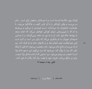 60
‫تربیت‬ ‫لحظۀ‬ ‫هفتم‬ ‫ݠݓ‬‫اٮ‬‫ݠݑ‬‫ـٮ‬‫ݡک‬‫فرزند‬‫تربیت‬
‫مادر‬ .‫است‬ ‫بازی‬ ‫مشغول‬ ‫دوستانش‬ ‫با‬ ‫و‬ ‫است‬ ‫نشسته‬ ‫‌ها‬‫ک‬‫خا‬ ‫روی‬ ‫کودک‬
‫با‬ ،‫‌بیند‬‫ی‬‫م‬ ‫‌آلود‬‫ک‬‫خا‬ ‫و‬ ‫کثیف‬ ‫لباس‬ ‫آن‬ ‫با‬ ‫را‬ ‫کودکش‬ ‫وقتی‬ ‫و‬ ‫‌رسد‬‫ی‬‫م‬ ‫سر‬
‫‌توجه‬‫ی‬‫ب‬ ‫و‬ ‫‌گیرد‬‫ی‬‫م‬ ‫را‬ ‫فرزندش‬ ‫دست‬ .‫‌اندازد‬‫ی‬‫م‬ ‫راه‬ ‫دادوفریاد‬ ‫عصبانیت‬
‫بدهد‬ ‫اجازه‬ ‫که‬ ‫‌کند‬‫ی‬‫م‬ ‫خواهش‬ ‫کودکی‬ ‫دوران‬ ‫‌زبانی‬‫ن‬‫شیری‬ ‫با‬ ‫که‬ ‫او‬ ‫به‬
‫صدایی‬ ‫با‬ ‫و‬ ‫‌گرداند‬‫ی‬‫برم‬ ‫خانه‬ ‫به‬ ‫زور‬ ‫به‬ ‫را‬ ‫او‬ ‫کند؛‬ ‫‌بازی‬‫ک‬‫خا‬ ‫‌ها‬‫ه‬‫بچ‬ ‫با‬
‫است‬ ‫الزم‬ ‫و‬ ‫است‬ ‫بس‬ ‫بازی‬ ‫که‬ ‫‌کند‬‫ی‬‫م‬ ‫یادآوری‬ ‫او‬ ‫به‬ ‫مهربان‬ ‫‌چندان‬‫ه‬‫ن‬
‫پدر‬ .‫کند‬ ‫کمک‬ ‫او‬ ‫به‬ ‫خانه‬ ‫کارهای‬ ‫در‬ ‫و‬ ‫دهد‬ ‫انجام‬ ‫مفید‬ ‫فعالیت‬ ‫هم‬ ‫کمی‬
‫اینکه‬ ‫از‬ ‫قبل‬ ‫اما‬ ‫‌شود؛‬‫ی‬‫م‬ ‫متعجب‬ ‫مادر‬ .‫‌شود‬‫ی‬‫م‬ ‫مادر‬ ‫مانع‬ ‫و‬ ‫‌رسد‬‫ی‬‫م‬ ‫راه‬ ‫از‬
‫امام؟ع؟‬ ‫دستور‬ ‫این‬ ‫‌گوید‬‫ی‬‫م‬ ‫مرد‬ ‫که‬ ‫‌شنود‬‫ی‬‫م‬ ،‫کند‬ ‫سؤال‬ ‫را‬ ‫مرد‬ ‫کار‬ ‫دلیل‬
،‫شنیده‬ ‫صادق؟ع؟‬ ‫امام‬ ‫از‬ ‫که‬ ‫حدیثی‬ ‫مرد‬ .‫‌شود‬‫ی‬‫م‬ ‫بیشتر‬ ‫زن‬ ‫تعجب‬ !‫است‬
.»‫کند‬ ‫بازی‬ ‫تا‬ ‫بگذار‬ ‫آزاد‬ ‫سال‬ ‫هفت‬ ‫را‬ ‫خود‬ ‫«فرزند‬ :‫‌کند‬‫ی‬‫م‬ ‫بازگو‬ ‫زن‬ ‫برای‬
۴۶‫صفحه‬،۶‫جلد‬،‫کافی‬
 