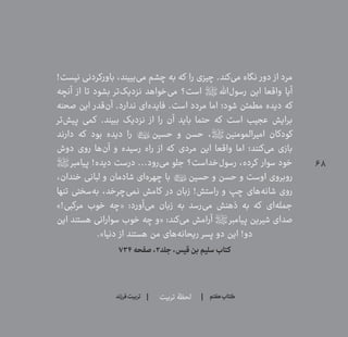 68
‫تربیت‬ ‫لحظۀ‬ ‫هفتم‬ ‫ݠݓ‬‫اٮ‬‫ݠݑ‬‫ـٮ‬‫ݡک‬‫فرزند‬‫تربیت‬
!‫نیست‬ ‫باورکردنی‬ ،‫‌بییند‬‫ی‬‫م‬ ‫چشم‬ ‫به‬ ‫که‬ ‫را‬ ‫چیزی‬ .‫‌کند‬‫ی‬‫م‬ ‫نگاه‬ ‫دور‬ ‫از‬ ‫مرد‬
‫آنچه‬ ‫از‬ ‫تا‬ ‫بشود‬ ‫‌تر‬‫ک‬‫نزدی‬ ‫‌خواهد‬‫ی‬‫م‬ ‫است؟‬ ‫‌اهلل؟ص؟‬‫ل‬‫رسو‬ ‫این‬ ‫واقعا‬ ‫آیا‬
‫صحنه‬ ‫این‬ ‫‌قدر‬‫ن‬‫آ‬ .‫ندارد‬ ‫‌ای‬‫ه‬‫فاید‬ .‫است‬ ‫مردد‬ ‫اما‬ ‫شود؛‬ ‫مطمئن‬ ‫دیده‬ ‫که‬
‫‌تر‬‫ش‬‫پی‬ ‫کمی‬ .‫ببیند‬ ‫نزدیک‬ ‫از‬ ‫را‬ ‫آن‬ ‫باید‬ ‫حتما‬ ‫که‬ ‫است‬ ‫عجیب‬ ‫برایش‬
‫دارند‬ ‫که‬ ‫بود‬ ‫دیده‬ ‫را‬ ‫حسین؟امهع؟‬ ‫و‬ ‫حسن‬ ،‫امیرالمومنین؟ص؟‬ ‫کودکان‬
‫دوش‬ ‫روی‬ ‫‌ها‬‫ن‬‫آ‬ ‫و‬ ‫رسیده‬ ‫راه‬ ‫از‬ ‫که‬ ‫مردی‬ ‫این‬ ‫واقعا‬ ‫اما‬ ‫‌کنند؛‬‫ی‬‫م‬ ‫بازی‬
‫پیامبر؟ص؟‬ !‫دیده‬ ‫درست‬ ...‫‌رود‬‫ی‬‫م‬ ‫جلو‬ ‫‌خداست؟‬‫ل‬‫رسو‬ ،‫کرده‬ ‫سوار‬ ‫خود‬
،‫خندان‬ ‫لبانی‬ ‫و‬ ‫شادمان‬ ‫‌ای‬‫ه‬‫چهر‬ ‫با‬ ‫حسین؟امهع؟‬ ‫و‬ ‫حسن‬ ‫و‬ ‫اوست‬ ‫روبروی‬
‫تنها‬ ‫‌سختی‬‫ه‬‫ب‬ ،‫‌چرخد‬‫ی‬‫نم‬ ‫کامش‬ ‫در‬ ‫زبان‬ !‫راستش‬ ‫و‬ ‫چپ‬ ‫‌های‬‫ه‬‫شان‬ ‫روی‬
»!‫مرکبی‬ ‫خوب‬ ‫«چه‬ :‫‌آورد‬‫ی‬‫م‬ ‫زبان‬ ‫به‬ ‫‌رسد‬‫ی‬‫م‬ ‫ذهنش‬ ‫به‬ ‫که‬ ‫‌ای‬‫ه‬‫جمل‬
‫این‬ ‫هستند‬ ‫سوارانی‬ ‫خوب‬ ‫چه‬ ‫«و‬ :‫‌کند‬‫ی‬‫م‬ ‫آرامش‬ ‫پیامبر؟ص؟‬ ‫شیرین‬ ‫صدای‬
.»‫دنیا‬ ‫از‬ ‫هستند‬ ‫من‬ ‫‌های‬‫ه‬‫ریحان‬ ‫پسر‬ ‫دو‬ ‫این‬ !‫دو‬
۷۳۴‫صفحه‬،۲‫جلد‬،‫قیس‬‫بن‬‫سلیم‬‫کتاب‬
 