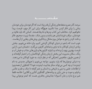 ‫ݣــــه‬‫ݣ‬‫ݣ‬‫ݣ‬‫ݣ‬‫ݣ‬ ‫ݣـــــــــــــــــــــ‬‫ݣ‬‫ݣ‬‫ݣ‬‫ݣ‬‫ݣ‬ ‫ــــــدمــــ‬ ‫ݠݑ‬‫مـــٯ‬
‫خودمان‬‫برای‬‫خودمان‬‫گر‬‫ا‬‫که‬ ‫است‬‫زیاد‬‫‌قدر‬‫ن‬‫آ‬‫زندگی‬‫‌های‬‫ه‬‫مشغل‬‫و‬‫عمر‬‫گذر‬ ‫سرعت‬
‫پیدا‬ ‫فرصت‬ ،‫مهم‬ ‫کار‬ ‫این‬ ‫برای‬ ‫‌گاه‬‫چ‬‫هی‬ ‫نکنیم؛‬ ‫جدا‬ ‫کردن‬ ‫فکر‬ ‫برای‬ ‫را‬ ‫زمانی‬
‫بر‬‫عالوه‬‫باید‬ ‫که‬ ‫کسانی‬ .‫هستند‬‫مادرها‬‫و‬ ‫پدرها‬‫کتاب‬ ‫این‬‫مخاطب‬.‫کرد‬ ‫نخواهیم‬
‫فکر‬،‫صحیح‬‫تربیت‬‫مقدمۀ‬،‫شک‬‫بدون‬‫و‬‫باشند‬‫هم‬‫فرزندانشان‬‫مراقب‬،‫خودشان‬
.‫‌هاست‬‫ن‬‫آ‬‫از‬‫رهایی‬‫‌های‬‫ش‬‫رو‬‫و یادگیری‬‫مشکل‬‫بروز‬‫عوامل‬‫به‬‫راجع‬‫کردن‬ ‫دقت‬‫و‬
‫بخش‬ .‫‌شویم‬‫ی‬‫م‬ ‫خانه‬ ‫وارد‬ .‫کنیم‬ ‫گردشی‬ ‫کودکان‬ ‫دنیای‬ ‫در‬ ‫هم‬ ‫با‬ ‫که‬ ‫است‬ ‫خوب‬
‫این‬‫از‬،‫دین‬‫دشمنان‬.‫‌گذرد‬‫ی‬‫م‬‫کارتون‬ ‫تماشای‬‫و‬‫بازی‬‫به‬‫ما‬‫کودکان‬ ‫زمان‬‫از‬‫زیادی‬
‫و‬‫آب‬‫خوش‬‫و‬‫جذاب‬‫‌های‬‫ی‬‫باز‬‫و‬‫‌ها‬‫ن‬‫کارتو‬ ‫تولید‬‫با‬‫و‬‫‌اند‬‫ه‬‫برد‬‫را‬‫بهره‬‫بهترین‬‫فرصت‬
‫و‬ ‫‌اند‬‫ه‬‫گرفت‬ ‫اختیار‬ ‫در‬ ‫را‬ ‫کودکانمان‬ ‫زندگی‬ ‫زمان‬ ‫از‬ ‫بخش‬ ‫این‬ ‫مدیریت‬ ‫سکان‬ ،‫رنگ‬
.‫‌دهند‬‫ی‬‫م‬‫ما‬‫کودکان‬ ‫خورد‬‫به‬،‫دارند‬‫نظر‬ ‫در‬‫که‬ ‫انحرافی‬‫مفاهیمی‬،‫طریق‬‫همین‬ ‫از‬
‫نام‬ ‫به‬ ‫جدیدی‬ ‫هیوالی‬ ‫با‬ ‫‌شویم‬‫ی‬‫م‬ ‫مواجه‬ ،‫بشویم‬ ‫وارد‬ ‫که‬ ‫‌ها‬‫ن‬‫نوجوا‬ ‫دنیای‬ ‫به‬
‫‌چیز؛‬‫ه‬‫هم‬ ‫از‬ ‫کشکولی‬ !‫شود؟‬ ‫اینترنت‬ ‫جذابیت‬ ‫منکر‬ ‫‌تواند‬‫ی‬‫م‬ ‫کسی‬ ‫چه‬ ‫و‬ !‫اینترنت‬
‫عکس‬ ‫و‬ ‫طنز‬ ‫و‬ ‫جک‬ ‫تا‬ ‫گرفته‬ ‫شعر‬ ‫و‬ ‫داستان‬ ‫و‬ ‫تاریخی‬ ‫و‬ ‫دینی‬ ‫و‬ ‫علمی‬ ‫اطالعات‬ ‫از‬
‫فقط‬ ‫خالصه‬ !‫آفالین‬ ‫و‬ ‫آنالین‬ ‫گفتگوی‬ ‫‌های‬‫ه‬‫برنام‬ ‫و‬ ‫بازی‬ ‫حتی‬ ‫و‬ ‫صوت‬ ‫و‬ ‫فیلم‬ ‫و‬
‫پیدا‬ ‫نوجوانی‬ ‫کمتر‬ ‫که‬ ‫هست‬ ‫‌قدری‬‫ه‬‫ب‬ ‫جذابیتش‬ !‫آدمیزاد‬ ‫جان‬ ‫و‬ ‫ندارد‬ ‫غ‬‫مر‬ ‫شیر‬
 