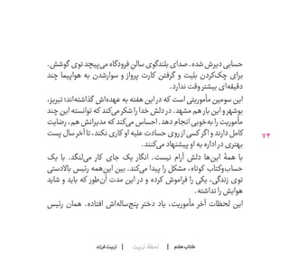 74
‫تربیت‬ ‫لحظۀ‬ ‫هفتم‬ ‫ݠݓ‬‫اٮ‬‫ݠݑ‬‫ـٮ‬‫ݡک‬‫فرزند‬‫تربیت‬
.‫گوشش‬ ‫توی‬‫‌پیچد‬‫ی‬‫م‬‫فرودگاه‬ ِ‫سالن‬‫بلندگوی‬‫صدای‬.‫شده‬‫دیرش‬‫حسابی‬
‫چند‬ ‫هواپیما‬ ‫به‬ ‫سوارشدن‬ ‫و‬ ‫پرواز‬ ‫کارت‬ ‫گرفتن‬ ‫و‬ ‫بلیت‬ ‫‌کردن‬‫ک‬‫چ‬ ‫برای‬
.‫ندارد‬‫وقت‬‫بیشتر‬‫‌ای‬‫ه‬‫دقیق‬
،‫تبریز‬‫‌اند؛‬‫ه‬‫گذاشت‬ ‫‌اش‬‫ه‬‫عهد‬‫به‬‫هفته‬‫این‬‫در‬‫که‬ ‫است‬‫مأموریتی‬‫سومین‬‫این‬
‫چند‬‫این‬‫توانسته‬‫که‬ ‫‌کند‬‫ی‬‫م‬‫شکر‬‫را‬‫خدا‬‫دلش‬‫در‬.‫مشهد‬‫هم‬‫بار‬‫این‬‫و‬‫بوشهر‬
‫رضایت‬،‫هم‬‫مدیرانش‬‫که‬ ‫‌کند‬‫ی‬‫م‬‫احساس‬.‫دهد‬‫انجام‬‫‌خوبی‬‫ه‬‫ب‬‫را‬‫مأموریت‬
‫پست‬‫سال‬‫آخر‬‫تا‬،‫نکند‬‫کاری‬ ‫او‬‫علیه‬‫حسادت‬‫روی‬‫از‬‫کسی‬ ‫اگر‬‫و‬‫دارند‬‫کامل‬
.‫‌کنند‬‫ی‬‫م‬‫پیشنهاد‬‫او‬‫به‬‫اداره‬ ‫در‬‫بهتری‬
‫با یک‬ .‫‌لنگد‬‫ی‬‫م‬ ‫کار‬ ‫جای‬ ‫انگار یک‬ .‫نیست‬ ‫آرام‬ ‫دلش‬ ‫‌ها‬‫ن‬‫ای‬ ‫همۀ‬ ‫با‬
‫باالدستی‬ ‫رئیس‬ ‫‌همه‬‫ن‬‫ای‬ ‫بین‬ .‫‌کند‬‫ی‬‫م‬ ‫پیدا‬ ‫را‬ ‫مشکل‬ ،‫کوتاه‬ ‫‌وکتاب‬‫ب‬‫حسا‬
‫شاید‬ ‫و‬ ‫باید‬ ‫که‬ ‫‌طور‬‫ن‬‫آ‬ ‫مدت‬ ‫این‬ ‫در‬ ‫و‬ ‫کرده‬ ‫فراموش‬ ‫را‬ ‫زندگی، یکی‬ ‫توی‬
.‫نداشته‬‫را‬‫هوایش‬
‫رئیس‬ ‫همان‬ .‫افتاده‬ ‫‌اش‬‫ه‬‫‌سال‬‫ج‬‫پن‬ ‫دختر‬ ‫مأموریت، یاد‬ ‫آخر‬ ‫لحظات‬ ‫این‬
 