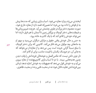83
‫کادو‬ ‫دو‬‫نوزدهم‬‫لحظــــــۀ‬ ‫زندگی‬‫لحظه‬‫چند‬
‫پیش‬‫‌ها‬‫ت‬‫مد‬‫که‬ ‫زیبایی‬‫‌بازی‬‫ب‬‫اسبا‬.‫‌شود‬‫ی‬‫م‬‫مغازه‬‫وارد‬‫و‬‫‌زند‬‫ی‬‫م‬‫لبخندی‬
،‫شود‬ ‫خارج‬ ‫مغازه‬ ‫از‬ ‫دارد‬ ‫قصد‬ ‫‌که‬‫ن‬‫همی‬ ‫اما‬ ‫‌خرد؛‬‫ی‬‫م‬ ‫بود‬ ‫داده‬ ‫را‬ ‫قولش‬ ‫او‬ ‫به‬
‫‌ها‬‫ی‬‫‌زبان‬‫ن‬‫شیری‬‫هرچند‬.‫‌آید‬‫ی‬‫م‬‫چشمش‬‫جلوی‬‫‌تر‬‫گ‬‫بزر‬‫دختر‬‫معصوم‬‫صورت‬
  ‫ا‬‫ام‬ ‫دارند؛‬ ‫فرق‬ ‫هم‬ ‫با‬ ‫آسمان‬ ‫تا‬ ‫زمین‬ ‫بزرگش‬ ‫و‬ ‫کوچک‬ ‫دختر‬ ‫‌های‬‫ت‬‫شیطن‬ ‫و‬
.‫برود‬‫خانه‬‫به‬‫کادو‬ ‫با یک‬‫که‬ ‫کند‬ ‫قانع‬‫را‬‫خودش‬‫‌تواند‬‫ی‬‫نم‬
‫او‬ ‫سهم‬ ‫و‬ ‫‌رسید‬‫ی‬‫م‬ ‫دیگران‬ ‫مزایای‬ ‫و‬ ‫حقوق‬ ‫وقتی‬ ‫خودش‬ ‫حال‬ ‫و‬ ‫حس‬ ‫به‬
‫کوچک‬ ‫دختر‬ ‫برای‬ ‫که‬ ‫کادویی‬ .‫‌کند‬‫ی‬‫م‬ ‫فکر‬ ‫‌شد‬‫ی‬‫م‬ ‫موکول‬ ‫بعد‬ ‫‌های‬‫ه‬‫ما‬ ‫به‬
‫که‬ ‫‌خواهد‬‫ی‬‫م‬ ‫‌دار‬‫ه‬‫مغاز‬ ‫از‬ ‫و‬ ‫‌دهد‬‫ی‬‫م‬ ‫پس‬ ‫است‬ ‫خریده‬ ‫گرانی‬
ً
‫نسبتا‬ ‫مبلغ‬ ‫با‬
.‫کند‬ ‫کادو‬ ‫او‬‫برای‬‫مناسب‬‫قیمت‬‫با‬‫عروسک یکسان‬‫دو‬،‫آن‬‫‌جای‬‫ه‬‫ب‬
‫دیدن‬ ِ‫وقت‬ ‫را‬ ‫فرزندانش‬ ‫خوشحالی‬ ‫و‬ ‫‌العمل‬‫س‬‫عک‬ ‫که‬ ‫نیست‬ ‫دلش‬ ‫توی‬ ‫دل‬
‫بیرون‬ ‫مغازه‬ ‫از‬ ‫‌شده‬‫چ‬‫کادوپی‬ ‫‌بازی‬‫ب‬‫اسبا‬ ‫تا‬ ‫دو‬ ‫با‬ .‫ببیند‬ ‫‌هایی‬‫ه‬‫هدی‬ ‫چنین‬
‫‌ای‬‫ه‬‫ذر‬‫ندهد‬‫اجازه‬‫خودش‬‫به‬‫‌وقت‬‫چ‬‫هی‬‫که‬ ‫‌دهد‬‫ی‬‫م‬‫قول‬‫خودش‬‫به‬‫و‬‫‌آید‬‫ی‬‫م‬
.‫ظاهری‬‫محبت‬‫در‬‫نه‬‫و‬‫قلبی‬‫محبت‬‫در‬‫نه‬‫شود؛‬‫قائل‬‫تفاوت‬‫فرزندانش‬‫بین‬
 