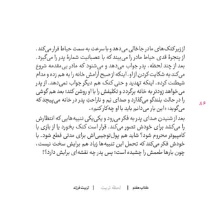 86
‫تربیت‬ ‫لحظۀ‬ ‫هفتم‬ ‫ݠݓ‬‫اٮ‬‫ݠݑ‬‫ـٮ‬‫ݡک‬‫فرزند‬‫تربیت‬
.‫‌کند‬‫ی‬‫م‬‫فرار‬‫حیاط‬‫سمت‬‫به‬‫سرعت‬‫با‬‫و‬‫‌دهد‬‫ی‬‫م‬‫جاخالی‬‫مادر‬‫‌های‬‫ک‬‫کت‬‫زیر‬‫از‬
.‫‌گیرد‬‫ی‬‫م‬ ‫را‬ ‫پدر‬ ‫شمارۀ‬ ‫عصبانیت‬ ‫با‬ ‫که‬ ‫‌بیند‬‫ی‬‫م‬ ‫را‬ ‫مادر‬ ‫حیاط‬ ‫قدی‬ ‫پنجرۀ‬ ‫از‬
‫شروع‬ ‫‌مقدمه‬‫ی‬‫ب‬ ‫مادر‬ ‫که‬ ‫‌شنود‬‫ی‬‫م‬ ‫و‬ ‫‌دهد‬‫ی‬‫م‬ ‫جواب‬ ‫پدر‬ ،‫لحظه‬ ‫چند‬ ‫از‬ ‫بعد‬
‫مدام‬‫و‬‫زده‬‫هم‬‫به‬‫را‬‫خانه‬‫آرامش‬‫صبح‬‫از‬‫اینکه‬.‫او‬‫از‬‫کردن‬‫شکایت‬‫به‬‫‌کند‬‫ی‬‫م‬
‫پدر‬ ‫از‬ .‫‌دهد‬‫ی‬‫نم‬ ‫جواب‬ ‫دیگر‬ ‫هم‬ ‫کتک‬ ‫حتی‬ ‫و‬ ‫تهدید‬ ‫اینکه‬ .‫کرده‬ ‫شیطنت‬
‫گوشی‬‫هم‬‫بعد‬‫کند؛‬‫روشن‬‫او‬‫با‬‫را‬‫تکلیفش‬‫و‬‫برگردد‬‫خانه‬‫به‬‫زودتر‬‫‌خواهد‬‫ی‬‫م‬
‫که‬ ‫‌پیچد‬‫ی‬‫م‬ ‫خانه‬ ‫در‬ ‫پدر‬ ِ‫ناراحت‬ ‫و‬ ‫م‬َ‫ب‬ ‫صدای‬ ‫و‬ ‫‌گذارد‬‫ی‬‫م‬ ‫بلندگو‬ ‫حالت‬ ‫در‬ ‫را‬
.»‫کنم‬‫‌کار‬‫ه‬‫چ‬‫او‬‫با‬‫باید‬‫‌دانم‬‫ی‬‫م‬ ‫بار‬‫«این‬:‫‌گوید‬‫ی‬‫م‬
‫انتظارش‬‫که‬‫‌هایی‬‫ه‬‫تنبی‬‫‌یکی‬‫ی‬‫و یک‬‫‌رود‬‫ی‬‫م‬‫فکر‬‫به‬‫پدر‬‫صدای‬‫شنیدن‬‫از‬‫بعد‬
‫با‬ ‫بازی‬ ‫از‬ ‫بخورد یا‬ ‫کتک‬ ‫است‬ ‫قرار‬ .‫‌کند‬‫ی‬‫م‬ ‫تصور‬ ‫خودش‬ ‫برای‬ ‫‌کشد‬‫ی‬‫م‬ ‫را‬
‫با‬ .‫شود‬ ‫قطع‬ ‫مدتی‬ ‫برای‬ ‫‌اش‬‫ی‬‫‌توجیب‬‫ل‬‫پو‬ ‫هم‬ ‫شاید‬ ‫شود؟‬ ‫محروم‬ ‫کامپیوتر‬
،‫نیست‬ ‫سخت‬ ‫برایش‬ ‫هم‬ ‫زیاد‬ ‫‌ها‬‫ه‬‫تنبی‬ ‫این‬ ‫تحمل‬ ‫که‬ ‫‌کند‬‫ی‬‫م‬ ‫فکر‬ ‫خودش‬
!‫دارد؟‬‫برایش‬‫‌ای‬‫ه‬‫نقش‬‫چه‬‫پدر‬‫پس‬‫است؛‬‫چشیده‬‫را‬‫طعمش‬‫بارها‬‫چون‬
 