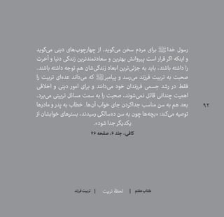 92
‫تربیت‬ ‫لحظۀ‬ ‫هفتم‬ ‫ݠݓ‬‫اٮ‬‫ݠݑ‬‫ـٮ‬‫ݡک‬‫فرزند‬‫تربیت‬
‫‌گوید‬‫ی‬‫م‬ ‫دینی‬ ‫‌های‬‫ب‬‫چهارچو‬ ‫از‬ .‫‌گوید‬‫ی‬‫م‬ ‫سخن‬ ‫مردم‬ ‫برای‬ ‫خدا؟ص؟‬ ‫رسول‬
‫آخرت‬ ‫و‬ ‫دنیا‬ ‫زندگی‬ ‫سعادتمندترین‬ ‫و‬ ‫بهترین‬ ‫پیروانش‬ ‫است‬ ‫قرار‬ ‫اگر‬ ‫اینکه‬ ‫و‬
.‫باشند‬ ‫داشته‬ ‫توجه‬ ‫هم‬ ‫‌شان‬‫ی‬‫زندگ‬ ‫ابعاد‬ ‫‌ترین‬‫ی‬‫جزئ‬ ‫به‬ ‫باید‬ ،‫باشند‬ ‫داشته‬ ‫را‬
‫را‬ ‫تربیت‬ ‫‌ای‬‫ه‬‫عد‬ ‫‌داند‬‫ی‬‫م‬ ‫که‬ ‫پیامبر؟ص؟‬ ‫و‬ ‫‌رسد‬‫ی‬‫م‬ ‫فرزند‬ ‫تربیت‬ ‫به‬ ‫صحبت‬
‫اخالقی‬ ‫و‬ ‫دینی‬ ‫امور‬ ‫برای‬ ‫و‬ ‫‌دانند‬‫ی‬‫م‬ ‫خود‬ ‫فرزندان‬ ‫جسمی‬ ‫رشد‬ ‫در‬ ‫فقط‬
.‫‌برد‬‫ی‬‫م‬ ‫تربیتی‬ ‫مسائل‬ ‫سمت‬ ‫به‬ ‫را‬ ‫صحبت‬ ،‫‌شوند‬‫ی‬‫نم‬ ‫قائل‬ ‫چندانی‬ ‫اهمیت‬
‫مادرها‬ ‫و‬ ‫پدر‬ ‫به‬ ‫خطاب‬ .‫‌ها‬‫ن‬‫آ‬ ‫خواب‬ ‫جای‬ ‫جداکردن‬ ‫مناسب‬ ‫سن‬ ‫به‬ ‫هم‬ ‫بعد‬
‫از‬ ‫خوابشان‬ ‫بسترهای‬ ،‫رسیدند‬ ‫‌سالگی‬‫ه‬‫د‬ ‫سن‬ ‫به‬ ‫چون‬ ‫‌ها‬‫ه‬‫«بچ‬ :‫‌کند‬‫ی‬‫م‬ ‫توصیه‬
.»‫شود‬‫جدا‬ ‫یکدیگر‬
46‫صفحه‬،6‫جلد‬،‫کافی‬
 