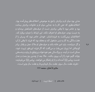 96
‫تربیت‬ ‫لحظۀ‬ ‫هفتم‬ ‫ݠݓ‬‫اٮ‬‫ݠݑ‬‫ـٮ‬‫ݡک‬‫فرزند‬‫تربیت‬
.‫بود‬ ‫‌آمده‬‫ش‬‫پی‬ ‫‌نظر‬‫ف‬‫اختال‬ ‫موضوعی‬ ‫به‬ ‫راجع‬ ‫برادرش‬ ‫و‬ ‫او‬ ‫میان‬ ‫بود‬ ‫مدتی‬
‫رسانده‬ ‫برادرش‬ ‫خانواده‬ ‫و‬ ‫او‬ ‫میان‬ ‫جدایی‬ ‫به‬ ‫را‬ ‫کار‬ ‫حتی‬ ‫که‬ ‫‌نظری‬‫ف‬‫اختال‬
‫و‬ ‫برندارد‬ ‫اشتباهش‬ ‫‌های‬‫ف‬‫حر‬ ‫از‬ ‫دست‬ ‫برادرش‬ ‫وقتی‬ ‫تا‬ ‫نبود‬ ‫حاضر‬ ‫و‬ ‫بود‬
.‫کند‬ ‫برقرار‬ ‫دوباره‬ ‫را‬ ‫ارتباط‬ ‫این‬ ،‫نکند‬ ‫اعتراف‬ ‫او‬ ‫‌های‬‫ف‬‫حر‬ ‫بودن‬ ‫درست‬ ‫به‬
‫از‬ ‫را‬ ‫پسرش‬ ‫که‬ ‫نبود‬ ‫حاضر‬ ‫خودش‬ .‫فرزندانشان‬ ‫به‬ ‫‌گشت‬‫ی‬‫برم‬ ‫اختالفشان‬
‫آب‬ ‫از‬ ‫وقتی‬ ‫تا‬ ‫فرزند‬ ‫که‬ ‫بود‬ ‫معتقد‬ ‫و‬ ‫کند‬ ‫مشغول‬ ‫درس‬ ‫و‬ ‫کار‬ ‫به‬ ‫‌سالگی‬‫ت‬‫هف‬
‫برادر‬ .‫رفتار‬ ‫و‬ ‫عمل‬ ‫مالک‬ ‫او‬ ‫‌های‬‫ف‬‫حر‬ ‫و‬ ‫باشد‬ ‫خانه‬ ‫امیر‬ ‫باید‬ ،‫درنیامده‬ ‫گل‬ ‫و‬
،‫شود‬ ‫تربیت‬ ‫‌طور‬‫ن‬‫ای‬ ‫فرزند‬ ‫اگر‬ ‫که‬ ‫‌گفت‬‫ی‬‫م‬ ‫و‬ ‫‌رفت‬‫ی‬‫نم‬ ‫زیربار‬ ‫اما‬ ‫کوچکش‬
‫‌سختی‬‫ه‬‫ب‬‫و‬‫بیاید‬ ‫بار‬‫پرتوقع‬‫و‬‫خودخواه‬‫هم‬‫‌سالی‬‫گ‬‫بزر‬‫و‬ ‫آینده‬ ‫در‬‫است‬‫ممکن‬
‫جدل‬ ‫و‬ ‫بحث‬ ‫روز‬ ‫چندین‬ ‫از‬ ‫بعد‬ ‫حاال‬ .‫بکشد‬ ‫بیرون‬ ‫آب‬ ‫از‬ ‫را‬ ‫خود‬ ‌‫م‬‫گلی‬ ‫بتواند‬
:‫‌فرمایند‬‫ی‬‫م‬ ‫پیامبر؟ص؟‬ .‫‌خواهند‬‫ی‬‫م‬ ‫راهکار‬ ‫او‬ ‫از‬ ‫و‬ ‫‌اند‬‫ه‬‫آمد‬ ‫پیامبر؟ص؟‬ ‫خدمت‬
.»‫است‬ ‫وزیر‬ ‫سال‬ ‫هفت‬ ‫و‬ ‫‌بردار‬‫ن‬‫فرما‬ ‫سال‬ ‫هفت‬ ،‫ر‬ َ‫سرو‬ ‫سال‬ ‫هفت‬ ‫«فرزند‬
222‫صفحه‬،‫األخالق‬‫مکارم‬
 