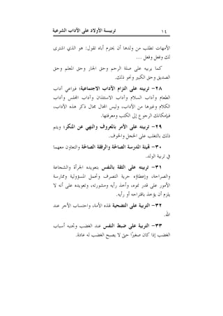 ‫٤١‬

‫ﺗﺮﺑﻴـﺔ ﺍﻷﻭﻻﺩ ﻋﻠﻰ ﺍﻵﺩﺍﺏ ﺍﻟﺸﺮﻋﻴﺔ‬

‫ﺍﻷﻣﻬﺎﺕ ﺗﻄﻠﺐ ﻣﻦ ﻭﻟﺪﻫﺎ ﺃﻥ ﳛﺘﺮﻡ ﺃﺑﺎﻩ ﺗﻘﻮﻝ: ﻫﻮ ﺍﻟﺬﻱ ﺍﺷﺘﺮﻯ‬
‫ﻟﻚ ﻭﻓﻌﻞ ﻭﻓﻌﻞ ...‬
‫ﻛﻤﺎ ﻳﺮﺑﻴﻪ ﻋﻠﻰ ﺻﻠﺔ ﺍﻟﺮﺣﻢ ﻭﺣﻖ ﺍﳉﺎﺭ ﻭﺣﻖ ﺍﳌﻌﻠﻢ ﻭﺣﻖ‬
‫ﺍﻟﺼﺪﻳﻖ ﻭﺣﻖ ﺍﻟﻜﺒﲑ ﻭﳓﻮ ﺫﻟﻚ.‬
‫٨٢- ﺗﺮﺑﻴﺘﻪ ﻋﻠﻰ ﺍﻟﺘﺰﺍﻡ ﺍﻵﺩﺍﺏ ﺍﻻﺟﺘﻤﺎﻋﻴﺔ؛ ﻓﲑﺍﻋﻲ ﺁﺩﺍﺏ‬
‫ﺍﻟﻄﻌﺎﻡ ﻭﺁﺩﺍﺏ ﺍﻟﺴﻼﻡ ﻭﺁﺩﺍﺏ ﺍﻻﺳﺘﺌﺬﺍﻥ ﻭﺁﺩﺍﺏ ﺍ‪‬ﻠﺲ ﻭﺁﺩﺍﺏ‬
‫ﺍﻟﻜﻼﻡ ﻭﻏﲑﻫﺎ ﻣﻦ ﺍﻵﺩﺍﺏ، ﻭﻟﻴﺲ ﺍ‪‬ﺎﻝ ﳎﺎﻝ ﺫﻛﺮ ﻫﺬﻩ ﺍﻵﺩﺍﺏ،‬
‫ﻓﺒﺈﻣﻜﺎﻧﻚ ﺍﻟﺮﺟﻮﻉ ﺇﱃ ﺍﻟﻜﺘﺐ ﻭﻣﻌﺮﻓﺘﻬﺎ.‬
‫٩٢- ﺗﺮﺑﻴﺘﻪ ﻋﻠﻰ ﺍﻷﻣﺮ ﺑﺎﳌﻌﺮﻭﻑ ﻭﺍﻟﻨﻬﻲ ﻋﻦ ﺍﳌﻨﻜﺮ؛ ﻭﻳﺘﻢ‬
‫ﺫﻟﻚ ﺑﺎﻟﺘﻐﻠﺐ ﻋﻠﻰ ﺍﳋﺠﻞ ﻭﺍﳋﻮﻑ.‬
‫٠٣- ‪‬ﻴﺌﺔ ﺍﳌﺪﺭﺳﺔ ﺍﻟﺼﺎﳊﺔ ﻭﺍﻟﺮﻓﻘﺔ ﺍﻟﺼﺎﳊﺔ ﻭﺍﻟﺘﻌﺎﻭﻥ ﻣﻌﻬﻤﺎ‬
‫ﰲ ﺗﺮﺑﻴﺔ ﺍﻟﻮﻟﺪ.‬
‫١٣- ﺗﺮﺑﻴﺘﻪ ﻋﻠﻰ ﺍﻟﺜﻘﺔ ﺑﺎﻟﻨﻔﺲ ﺑﺘﻌﻮﻳﺪﻩ ﺍﳉﺮﺃﺓ ﻭﺍﻟﺸﺠﺎﻋﺔ‬
‫ﻭﺍﻟﺼﺮﺍﺣﺔ، ﻭﺇﻋﻄﺎﺅﻩ ﺣﺮﻳﺔ ﺍﻟﺘﺼﺮﻑ ﻭﲢﻤﻞ ﺍﳌﺴﺆﻭﻟﻴﺔ ﻭﳑﺎﺭﺳﺔ‬
‫ﺍﻷﻣﻮﺭ ﻋﻠﻰ ﻗﺪﺭ ﳕﻮﻩ، ﻭﺃﺧﺬ ﺭﺃﻳﻪ ﻭﻣﺸﻮﺭﺗﻪ، ﻭﺗﻌﻮﻳﺪﻩ ﻋﻠﻰ ﺃﻧﻪ ﻻ‬
‫ﻳﻠﺰﻡ ﺃﻥ ﻳﺆﺧﺬ ﺑﺎﻗﺘﺮﺍﺣﻪ ﺃﻭ ﺭﺃﻳﻪ.‬
‫ﺍﷲ.‬

‫٢٣- ﺍﻟﺘﺮﺑﻴﺔ ﻋﻠﻰ ﺍﻟﺘﻀﺤﻴﺔ ﳍﺬﻩ ﺍﻷﻣﺔ، ﻭﺍﺣﺘﺴﺎﺏ ﺍﻷﺟﺮ ﻋﻨﺪ‬

‫٣٣- ﺍﻟﺘﺮﺑﻴﺔ ﻋﻠﻰ ﺿﺒﻂ ﺍﻟﻨﻔﺲ ﻋﻨﺪ ﺍﻟﻐﻀﺐ ﻭﲡﻨﺒﻪ ﺃﺳﺒﺎﺏ‬
‫ﺍﻟﻐﻀﺐ ﺇﺫﺍ ﻛﺎﻥ ﺻﻐﲑ‪‬ﺍ ﺣﱴ ﻻ ﻳﺼﺒﺢ ﺍﻟﻐﻀﺐ ﻟﻪ ﻋﺎﺩﺓ.‬

 