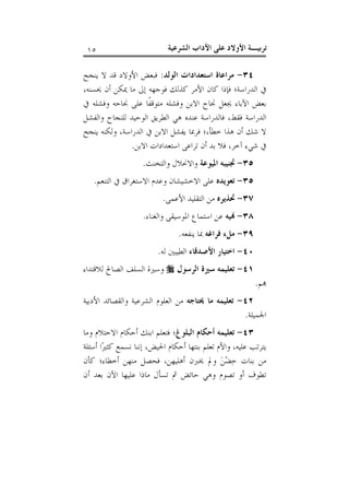 ‫ﺗﺮﺑﻴـﺔ ﺍﻷﻭﻻﺩ ﻋﻠﻰ ﺍﻵﺩﺍﺏ ﺍﻟﺸﺮﻋﻴﺔ‬

‫٥١‬

‫٤٣- ﻣﺮﺍﻋﺎﺓ ﺍﺳﺘﻌﺪﺍﺩﺍﺕ ﺍﻟﻮﻟﺪ: ﻓﺒﻌﺾ ﺍﻷﻭﻻﺩ ﻗﺪ ﻻ ﻳﻨﺠﺢ‬
‫ﰲ ﺍﻟﺪﺭﺍﺳﺔ؛ ﻓﺈﺫﺍ ﻛﺎﻥ ﺍﻷﻣﺮ ﻛﺬﻟﻚ ﻓﻮﺟﻬﻪ ﺇﱃ ﻣﺎ ﳝﻜﻦ ﺃﻥ ﳛﺴﻨﻪ،‬
‫ﺑﻌﺾ ﺍﻵﺑﺎﺀ ﳚﻌﻞ ﳒﺎﺡ ﺍﻻﺑﻦ ﻭﻓﺸﻠﻪ ﻣﺘﻮﻗﻔﹰﺎ ﻋﻠﻰ ﳒﺎﺣﻪ ﻭﻓﺸﻠﻪ ﰲ‬
‫ﺍﻟﺪﺭﺍﺳﺔ ﻓﻘﻂ، ﻓﺎﻟﺪﺭﺍﺳﺔ ﻋﻨﺪﻩ ﻫﻲ ﺍﻟﻄﺮﻳﻖ ﺍﻟﻮﺣﻴﺪ ﻟﻠﻨﺠﺎﺡ ﻭﺍﻟﻔﺸﻞ‬
‫ﻻ ﺷﻚ ﺃﻥ ﻫﺬﺍ ﺧﻄﺄ،؛ ﻓﺮﲟﺎ ﻳﻔﺸﻞ ﺍﻻﺑﻦ ﰲ ﺍﻟﺪﺭﺍﺳﺔ، ﻭﻟﻜﻨﻪ ﻳﻨﺠﺢ‬
‫ﰲ ﺷﻲﺀ ﺁﺧﺮ، ﻓﻼ ﺑﺪ ﺃﻥ ﺗﺮﺍﻋﻰ ﺍﺳﺘﻌﺪﺍﺩﺍﺕ ﺍﻻﺑﻦ.‬
‫٥٣- ﲡﻨﻴﺒﻪ ﺍﳌﻴﻮﻋﺔ ﻭﺍﻻﳓﻼﻝ ﻭﺍﻟﺘﺨﻨﺚ.‬
‫٥٣- ﺗﻌﻮﻳﺪﻩ ﻋﻠﻰ ﺍﻻﺧﺸﻴﺸﺎﻥ ﻭﻋﺪﻡ ﺍﻻﺳﺘﻐﺮﺍﻕ ﰲ ﺍﻟﺘﻨﻌﻢ.‬
‫٧٣- ﲢﺬﻳﺮﻩ ﻣﻦ ﺍﻟﺘﻘﻠﻴﺪ ﺍﻷﻋﻤﻰ.‬
‫٨٣- ‪‬ﻴﻪ ﻋﻦ ﺍﺳﺘﻤﺎﻉ ﺍﳌﻮﺳﻴﻘﻰ ﻭﺍﻟﻐﻨﺎﺀ.‬
‫٩٣- ﻣﻞﺀ ﻓﺮﺍﻏﻪ ﲟﺎ ﻳﻨﻔﻌﻪ.‬
‫٠٤- ﺍﺧﺘﻴﺎﺭ ﺍﻷﺻﺪﻗﺎﺀ ﺍﻟﻄﻴﺒﲔ ﻟﻪ.‬
‫‪‬ﻢ.‬

‫١٤- ﺗﻌﻠﻴﻤﻪ ﺳﲑﺓ ﺍﻟﺮﺳﻮﻝ ‪ ‬ﻭﺳﲑﺓ ﺍﻟﺴﻠﻒ ﺍﻟﺼﺎﱀ ﻟﻼﻗﺘﺪﺍﺀ‬

‫٢٤- ﺗﻌﻠﻴﻤﻪ ﻣﺎ ﳛﺘﺎﺟﻪ ﻣﻦ ﺍﻟﻌﻠﻮﻡ ﺍﻟﺸﺮﻋﻴﺔ ﻭﺍﻟﻘﺼﺎﺋﺪ ﺍﻷﺩﺑﻴﺔ‬
‫ﺍﳉﻤﻴﻠﺔ.‬
‫٣٤- ﺗﻌﻠﻴﻤﻪ ﺃﺣﻜﺎﻡ ﺍﻟﺒﻠﻮﻍ؛ ﻓﺘﻌﻠﻢ ﺍﺑﻨﻚ ﺃﺣﻜﺎﻡ ﺍﻻﺣﺘﻼﻡ ﻭﻣﺎ‬
‫ﻳﺘﺮﺗﺐ ﻋﻠﻴﻪ، ﻭﺍﻷﻡ ﺗﻌﻠﻢ ﺑﻨﺘﻬﺎ ﺃﺣﻜﺎﻡ ﺍﳊﻴﺾ، ﺇﻧﻨﺎ ﻧﺴﻤﻊ ﻛﺜﲑ‪‬ﺍ ﺃﺳﺌﻠﺔ‬
‫ﻣﻦ ﺑﻨﺎﺕ ﺣ‪‬ﻀ‪‬ﻦ‪ ‬ﻭﱂ ﳜﱪﻥ ﺃﻫﻠﻴﻬﻦ، ﻓﺤﺼﻞ ﻣﻨﻬﻦ ﺃﺧﻄﺎﺀ؛ ﻛﺄﻥ‬
‫ﺗﻄﻮﻑ ﺃﻭ ﺗﺼﻮﻡ ﻭﻫﻲ ﺣﺎﺋﺾ ﰒ ﺗﺴﺄﻝ ﻣﺎﺫﺍ ﻋﻠﻴﻬﺎ ﺍﻵﻥ ﺑﻌﺪ ﺃﻥ‬

 