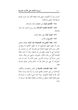 ‫٦١‬

‫ﺗﺮﺑﻴـﺔ ﺍﻷﻭﻻﺩ ﻋﻠﻰ ﺍﻵﺩﺍﺏ ﺍﻟﺸﺮﻋﻴﺔ‬

‫ﻛﱪﺕ، ﻭﻟﻮ ﺃﻥ ﺍﻷﻣﻬﺎﺕ ﺍﻧﺘﺒﻬﻦ ﳍﺬﻩ ﺍﻟﻨﻘﻄﺔ ﻟﻜﺎﻥ ﻋﻨﺪ ﺍﻟﺒﻨﺖ ﺍﳌﻌﺮﻓﺔ‬
‫ﺍﳌﺴﺒﻘﺔ ‪‬ﺬﺍ ﺍﳊﻴﺾ ﻭﺃﺣﻜﺎﻣﻪ.‬
‫٤٤- ﺍﻟﻜﺸﻒ ﻟﻠﻮﻟﺪ ﻋﻦ ﳐﻄﻄﺎﺕ ﺃﻋﺪﺍﺀ ﺍﻹﺳﻼﻡ.‬
‫٥٤- ﺍﻹﺷﺎﺩﺓ ﲝﻀﺎﺭﺓ ﺍﻹﺳﻼﻡ ﻭﺑﺚ ﺭﻭﺡ ﺍﻟﺸﻮﻕ ﻋﻨﺪ ﺍﻟﻮﻟﺪ‬
‫ﻹﻋﺎﺩ‪‬ﺎ.‬
‫٦٤- ﺗﻌﻮﻳﺪ ﺍﻟﻮﻟﺪ ﻋﻠﻰ ﺣﻔﻆ ﺍﻟﻮﻗﺖ.‬
‫٧٤- ﺍﻟﺘﺪﺭﺝ ﰲ ﺍﻟﺘﺄﺩﺏ.‬
‫٨٤- ﺇﳚﺎﺩ ﺍﻟﺘﺼﻮﺭﺍﺕ ﺍﻟﺼﺤﻴﺤﺔ ﻋﻨﺪ ﺍﻟﻮﻟﺪ؛ ﻓﻬﻨﺎﻙ ﻣﻔﺎﻫﻴﻢ‬
‫ﳚﺐ ﺃﻥ ﺗﻔﻬﻢ ﺍﻟﻔﻬﻢ ﺍﻟﺼﺤﻴﺢ، ﺇﺫ ﺇﻥ ﺍﻟﻔﻬﻢ ﺍﳋﺎﻃﺊ ﳍﺎ ﻳﻮﻗﻊ ﰲ‬
‫ﺍﳋﻠﻞ. ﻭﻣﻦ ﺫﻟﻚ ﻣﻔﻬﻮﻡ ﺍﻟﻌﺒﺎﺩﺓ ﺍﻟﱵ ﳛﺼﺮﻫﺎ ﻛﺜﲑ ﻣﻦ ﺍﳌﺴﻠﻤﲔ ﰲ‬
‫ﺍﻟﻌﺒﺎﺩﺍﺕ ﺍﻟﱵ ﻻ ﻳﺘﻌﺪﻯ ﻧﻔﻌﻬﺎ ﺇﱃ ﻏﲑ ﻓﺎﻋﻠﻬﺎ. ﻭﻫﺬﺍ ﻻ ﺷﻚ ﺧﻄﺄ؛‬
‫ﻓﺎﻟﻌﺒﺎﺩﺓ ﺃﴰﻞ ﻣﻦ ﻫﺬﺍ؛ ﻓﺎﻷﻣﺮ ﺑﺎﳌﻌﺮﻭﻑ ﻭﺍﻟﻨﻬﻲ ﻋﻦ ﺍﳌﻨﻜﺮ ﻋﺒﺎﺩﺓ،‬
‫ﻭﻟﻴﺲ ﺗﺪﺧﻼﹰ ﰲ ﺣﺮﻳﺎﺕ ﺍﻵﺧﺮﻳﻦ. ﺑﻌﺾ ﺍﻵﺑﺎﺀ ﺇﺫﺍ ﺭﺃﻯ ﺍﺑﻨﻪ ﻳﺄﻣﺮ‬
‫ﺑﺎﳌﻌﺮﻭﻑ ﺃﻭ ﻳﻨﻬﻰ ﻋﻦ ﺍﳌﻨﻜﺮ ﻗﺎﻝ ﻟﻪ: ﻣﺎﻟﻚ ﻭﻟﻠﻨﺎﺱ ﻋﻠﻴﻚ ﺑﻨﻔﺴﻚ‬
‫ﻓﻘﻂ.‬
‫٩٤- ﺇﳚﺎﺩ ﺍﻟﻘﻨﺎﻋﺎﺕ ﺍﳌﺘﺄﺻﻠﺔ ﰲ ﺍﻟﻨﻔﺲ ﺑﺎﳌﻌﺘﻘﺪﺍﺕ ﻭﺍﻷﻓﻜﺎﺭ‬
‫ﺍﻹﺳﻼﻣﻴﺔ ﻣﻦ ﻣﺜﻞ ﺍﳊﺠﺎﺏ ﻓﺘﻘﺘﻨﻊ ﺍﻟﺒﻨﺖ ﺑﻪ، ﻭﺃﻧﻪ ﺇﳕﺎ ﺗﺮﺗﺪﻳﻪ ﺍﻣﺘﺜﺎﻻﹰ‬
‫ﻷﻣﺮ ﺍﷲ ﻻ ﺗﻘﻠﻴﺪ‪‬ﺍ ﻟﻸﻣﻬﺎﺕ. ﻭﺇﺫﺍ ﻛﺎﻥ ﺍﻟﺸﻲﺀ ﺍﳌﺄﻣﻮﺭ ﺑﻪ ﺷﺮﻋ‪‬ﺎ ﺇﳕﺎ‬
‫ﻳﻌﻤﻞ ﺗﻘﻠﻴﺪ‪‬ﺍ ﻓﻘﻂ، ﻭﳚﻌﻞ ﻣﻦ ﺍﻟﻌﺎﺩﺍﺕ ﻭﺍﻟﺘﻘﺎﻟﻴﺪ ﻓﻘﻂ ﻓﺈﻧﻪ ﺳﺮﻋﺎﻥ ﻣﺎ‬
‫ﻳﺘﺮﻙ.‬

 