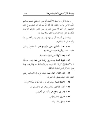 ‫ﺗﺮﺑﻴـﺔ ﺍﻷﻭﻻﺩ ﻋﻠﻰ ﺍﻵﺩﺍﺏ ﺍﻟﺸﺮﻋﻴﺔ‬

‫٧١‬

‫ﻭﻋﻨﺪﻣﺎ ﺃﻗﻮﻝ ﻣﺎ ﺳﺒﻖ ﻻ ﺃﻗﺼﺪ ﺃﻧﻪ ﻳﻠﺰﻡ ﺃﻥ ﻳﻘﺘﻨﻊ ﺍﳌﺴﻠﻢ ﺑﺘﻌﺎﻟﻴﻢ‬
‫ﺍﷲ، ﻭﺗﺪﺧﻞ ﻣﺰﺍﺟﻪ ﻭﻋﻘﻠﻪ. ﻻ؛ ﻷﻥ ﺍﷲ ﺳﺒﺤﺎﻧﻪ ﻫﻮ ﺍﻟﺬﻱ ﺷﺮﻉ ﻫﺬﻩ‬
‫ﺍﻟﺘﻌﺎﻟﻴﻢ، ﻭﻫﻮ ﺃﻋﻠﻢ ﲟﺎ ﻳﺼﻠﺢ ﻟﻠﻨﺎﺱ، ﻭﻟﻴﺲ ﺍﻟﻨﺎﺱ ﺑﻌﻘﻮﳍﻢ ﺍﻟﻘﺎﺻﺮﺓ‬
‫ﳛﻜﻤﻮﻥ ﻋﻠﻰ ﻫﺬﻩ ﺍﻟﺘﻌﺎﻟﻴﻢ ﻭﻣﺪﻯ ﺻﻼﺣﻴﺘﻬﺎ ﻟﻨﺎ.‬
‫ﻭﺇﳕﺎ ﺍﻟﺬﻱ ﺃﻗﺼﺪﻩ ﺃﻥ ﻳﻌﻤﻠﻬﺎ ﺍﻹﻧﺴﺎﻥ، ﻭﻫﻮ ﻳﻌﻠﻢ ﺃ‪‬ﺎ ﻣﻦ ﺍﷲ‬
‫ﻭﺃﻧﻪ ﻳﻌﻤﻠﻬﺎ ﷲ ﻻ ﻟﻐﲑﻩ.‬
‫٠٥- ﺣﺚ ﺍﻟﺒﺎﻟﻐﲔ ﻋﻠﻰ ﺍﻟﺰﻭﺍﺝ ﻗﺪﺭ ﺍﳌﺴﺘﻄﺎﻉ ﻭﺗﺬﻟﻴﻞ‬
‫ﻋﻘﺒﺎﺗﻪ، ﻓﺈﻥ ﱂ ﻳﻜﻦ ﻓﻴﺤﺜﻮﻥ ﻋﻠﻰ ﺍﻟﺼﻴﺎﻡ.‬
‫١٥- ﺇﺑﻌﺎﺩ ﺍﻷﻭﻻﺩ ﻋﻦ ﺍﳌﺜﲑﺍﺕ ﺍﳉﻨﺴﻴﺔ.‬
‫٢٥- ﺗﻘﻮﻳﺔ ﺍﻟﺼﻠﺔ ﺑﻴﻨﻚ ﻭﺑﲔ ﻭﻟﺪﻙ ﺣﱴ ﲡﻌﻠﻪ ﻳﻌﺪﻙ ﺻﺪﻳﻘﹰﺎ‬
‫ﻟﻪ ﺑﺎﻹﺿﺎﻓﺔ ﺇﱃ ﻛﻮﻧﻚ ﺃﺑﺎ. ﻭﻫﺬﺍ ﻳﺘﻢ ﺑﺎﻟﺒﺸﺎﺷﺔ ﻣﻌﻪ ﻭﳑﺎﺯﺣﺘﻪ، ﻭﲟﺎ‬
‫ﺳﺒﻖ ﺃﻥ ﺫﻛﺮﻧﺎ ﻣﻦ ﺍﻟﻨﻘﺎﻁ ﺍﻟﺴﺎﺑﻘﺔ.‬
‫٣٥- ﻋﺪﻡ ﺇﻏﺪﺍﻕ ﺍﳌﺎﻝ ﻋﻠﻴﻪ ﲝﻴﺚ ﻳﺘﻮﻓﺮ ﻟﻪ ﺍﶈﺮﻣﺎﺕ ﻭﻋﺪﻡ‬
‫ﺍﻟﺘﻘﺘﲑ ﻋﻠﻴﻪ ﲝﻴﺚ ﻳﻀﻄﺮ ﺇﱃ ﺍﻟﺴﺮﻗﺔ.‬
‫٤٥- ﺍﻻﻧﺘﺒﺎﻩ ﻟﻠﺴﻴﺎﺭﺓ ﻭﺷﺮﺍﺋﻬﺎ ﻟﻪ ﺇﺫ ﻗﺪ ﺗﻜﻮﻥ ﺳﺒﺒ‪‬ﺎ ﻻﳓﺮﺍﻓﻪ.‬
‫٥٥- ﺍﺣﺬﺭ ﺍﻟﺘﻨﺎﻗﺾ ﻋﻨﺪﻫﻢ ﻭﻭ ‪ ‬ﳍﻢ ﲟﺎ ﺗﻌﺪﻫﻢ ﺑﻪ.‬
‫ﻑ‬
‫٦٥- ﺟﺎﻟﺴﻬﻢ ﻭﺍﲰﻊ ﳍﻢ ﻭﺃﺷﻌﺮﻫﻢ ﺑﺄﳘﻴﺘﻬﻢ.‬
‫٧٥- ﻋﺎﻗﺒﻬﻢ ﺇﺫﺍ ﻟﺰﻡ ﺍﻷﻣﺮ.‬
‫٨٥- ﺇﻋﺎﻧﺘﻬﻢ ﻋﻠﻰ ﺑ ّﻙ.‬
‫ﺮ‪‬‬

 