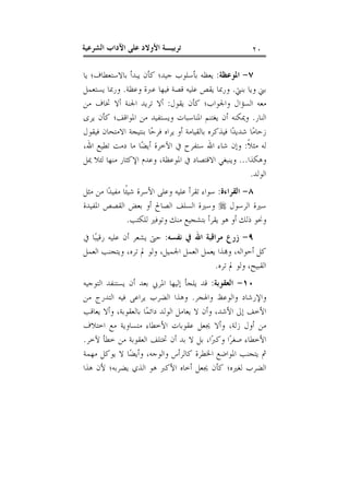 ‫٠٢‬

‫ﺗﺮﺑﻴـﺔ ﺍﻷﻭﻻﺩ ﻋﻠﻰ ﺍﻵﺩﺍﺏ ﺍﻟﺸﺮﻋﻴﺔ‬

‫٧- ﺍﳌﻮﻋﻈﺔ: ﻳﻌﻈﻪ ﺑﺄﺳﻠﻮﺏ ﺟﻴﺪ؛ ﻛﺄﻥ ﻳﺒﺪﺃ ﺑﺎﻻﺳﺘﻌﻄﺎﻑ؛ ﻳﺎ‬
‫ﺑﲏ ﻭﻳﺎ ﺑﻨﱵ. ﻭﺭﲟﺎ ﻳﻘﺺ ﻋﻠﻴﻪ ﻗﺼﺔ ﻓﻴﻬﺎ ﻋﱪﺓ ﻭﻋﻈﺔ. ﻭﺭﲟﺎ ﻳﺴﺘﻌﻤﻞ‬
‫ﻣﻌﻪ ﺍﻟﺴﺆﺍﻝ ﻭﺍﳉﻮﺍﺏ؛ ﻛﺄﻥ ﻳﻘﻮﻝ: ﺃﻻ ﺗﺮﻳﺪ ﺍﳉﻨﺔ ﺃﻻ ﲣﺎﻑ ﻣﻦ‬
‫ﺍﻟﻨﺎﺭ. ﻭﳝﻜﻨﻪ ﺃﻥ ﻳﻐﺘﻨﻢ ﺍﳌﻨﺎﺳﺒﺎﺕ ﻭﻳﺴﺘﻔﻴﺪ ﻣﻦ ﺍﳌﻮﺍﻗﻒ؛ ﻛﺄﻥ ﻳﺮﻯ‬
‫ﺯﺣﺎﻣ‪‬ﺎ ﺷﺪﻳﺪ‪‬ﺍ ﻓﻴﺬﻛﺮﻩ ﺑﺎﻟﻘﻴﺎﻣﺔ ﺃﻭ ﻳﺮﺍﻩ ﻓﺮﺣ‪‬ﺎ ﺑﻨﺘﻴﺠﺔ ﺍﻻﻣﺘﺤﺎﻥ ﻓﻴﻘﻮﻝ‬
‫ﻟﻪ ﻣﺜﻼﹰ: ﻭﺇﻥ ﺷﺎﺀ ﺍﷲ ﺳﺘﻔﺮﺡ ﰲ ﺍﻵﺧﺮﺓ ﺃﻳﻀ‪‬ﺎ ﻣﺎ ﺩﻣﺖ ﺗﻄﻴﻊ ﺍﷲ،‬
‫ﻭﻫﻜﺬﺍ... ﻭﻳﻨﺒﻐﻲ ﺍﻻﻗﺘﺼﺎﺩ ﰲ ﺍﳌﻮﻋﻈﺔ، ﻭﻋﺪﻡ ﺍﻹﻛﺜﺎﺭ ﻣﻨﻬﺎ ﻟﺌﻼ ﳝﻞ‬
‫ﺍﻟﻮﻟﺪ.‬
‫٨- ﺍﻟﻘﺮﺍﺀﺓ: ﺳﻮﺍﺀ ﺗﻘﺮﺃ ﻋﻠﻴﻪ ﻭﻋﻠﻰ ﺍﻷﺳﺮﺓ ﺷﻴﺌﹰﺎ ﻣﻔﻴﺪ‪‬ﺍ ﻣﻦ ﻣﺜﻞ‬
‫ﺳﲑﺓ ﺍﻟﺮﺳﻮﻝ ‪ ‬ﻭﺳﲑﺓ ﺍﻟﺴﻠﻒ ﺍﻟﺼﺎﱀ ﺃﻭ ﺑﻌﺾ ﺍﻟﻘﺼﺺ ﺍﳌﻔﻴﺪﺓ‬
‫ﻭﳓﻮ ﺫﻟﻚ ﺃﻭ ﻫﻮ ﻳﻘﺮﺃ ﺑﺘﺸﺠﻴﻊ ﻣﻨﻚ ﻭﺗﻮﻓﲑ ﻟﻠﻜﺘﺐ.‬
‫٩- ﺯﺭﻉ ﻣﺮﺍﻗﺒﺔ ﺍﷲ ﰲ ﻧﻔﺴﻪ: ﺣﱴ ﻳﺸﻌﺮ ﺃﻥ ﻋﻠﻴﻪ ﺭﻗﻴﺒ‪‬ﺎ ﰲ‬
‫ﻛﻞ ﺃﺣﻮﺍﻟﻪ، ﻭ‪‬ﺬﺍ ﻳﻌﻤﻞ ﺍﻟﻌﻤﻞ ﺍﳉﻤﻴﻞ، ﻭﻟﻮ ﱂ ﺗﺮﻩ، ﻭﻳﺘﺠﻨﺐ ﺍﻟﻌﻤﻞ‬
‫ﺍﻟﻘﺒﻴﺢ، ﻭﻟﻮ ﱂ ﺗﺮﻩ.‬
‫٠١- ﺍﻟﻌﻘﻮﺑﺔ: ﻗﺪ ﻳﻠﺠﺄ ﺇﻟﻴﻬﺎ ﺍﳌﺮﰊ ﺑﻌﺪ ﺃﻥ ﻳﺴﺘﻨﻔﺪ ﺍﻟﺘﻮﺟﻴﻪ‬
‫ﻭﺍﻹﺭﺷﺎﺩ ﻭﺍﻟﻮﻋﻆ ﻭﺍﳍﺠﺮ. ﻭﻫﺬﺍ ﺍﻟﻀﺮﺏ ﻳﺮﺍﻋﻰ ﻓﻴﻪ ﺍﻟﺘﺪﺭﺝ ﻣﻦ‬
‫ﺍﻷﺧﻒ ﺇﱃ ﺍﻷﺷﺪ، ﻭﺃﻥ ﻻ ﻳﻌﺎﻣﻞ ﺍﻟﻮﻟﺪ ﺩﺍﺋﻤ‪‬ﺎ ﺑﺎﻟﻌﻘﻮﺑﺔ، ﻭﺃﻻ ﻳﻌﺎﻗﺐ‬
‫ﻣﻦ ﺃﻭﻝ ﺯﻟﺔ، ﻭﺃﻻ ﳚﻌﻞ ﻋﻘﻮﺑﺎﺕ ﺍﻷﺧﻄﺎﺀ ﻣﺘﺴﺎﻭﻳﺔ ﻣﻊ ﺍﺧﺘﻼﻑ‬
‫ﺍﻷﺧﻄﺎﺀ ﺻﻐﺮ‪‬ﺍ ﻭﻛﱪ‪‬ﺍ، ﺑﻞ ﻻ ﺑﺪ ﺃﻥ ﲣﺘﻠﻒ ﺍﻟﻌﻘﻮﺑﺔ ﻣﻦ ﺧﻄﺄ ﻵﺧﺮ.‬
‫ﰒ ﻳﺘﺠﻨﺐ ﺍﳌﻮﺍﺿﻊ ﺍﳋﻄﺮﺓ ﻛﺎﻟﺮﺃﺱ ﻭﺍﻟﻮﺟﻪ، ﻭﺃﻳﻀ‪‬ﺎ ﻻ ﻳﻮﻛﻞ ﻣﻬﻤﺔ‬
‫ﺍﻟﻀﺮﺏ ﻟﻐﲑﻩ؛ ﻛﺄﻥ ﳚﻌﻞ ﺃﺧﺎﻩ ﺍﻷﻛﱪ ﻫﻮ ﺍﻟﺬﻱ ﻳﻀﺮﺑﻪ؛ ﻷﻥ ﻫﺬﺍ‬

 