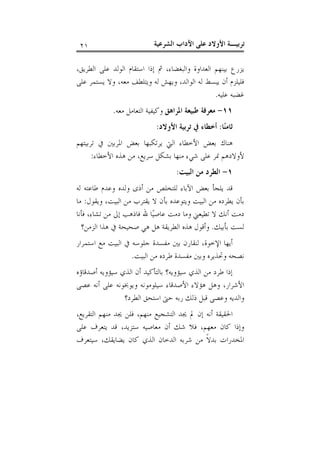 ‫ﺗﺮﺑﻴـﺔ ﺍﻷﻭﻻﺩ ﻋﻠﻰ ﺍﻵﺩﺍﺏ ﺍﻟﺸﺮﻋﻴﺔ‬

‫١٢‬

‫ﻳﺰﺭﻉ ﺑﻴﻨﻬﻢ ﺍﻟﻌﺪﺍﻭﺓ ﻭﺍﻟﺒﻐﻀﺎﺀ، ﰒ ﺇﺫﺍ ﺍﺳﺘﻘﺎﻡ ﺍﻟﻮﻟﺪ ﻋﻠﻰ ﺍﻟﻄﺮﻳﻖ،‬
‫ﻓﻠﻴﻠﺰﻡ ﺃﻥ ﻳﺒﺴﻂ ﻟﻪ ﺍﻟﻮﺍﻟﺪ، ﻭﻳﻬﺶ ﻟﻪ ﻭﻳﺘﻠﻄﻒ ﻣﻌﻪ، ﻭﻻ ﻳﺴﺘﻤﺮ ﻋﻠﻰ‬
‫ﻏﻀﺒﻪ ﻋﻠﻴﻪ.‬
‫١١- ﻣﻌﺮﻓﺔ ﻃﺒﻴﻌﺔ ﺍﳌﺮﺍﻫﻖ ﻭﻛﻴﻔﻴﺔ ﺍﻟﺘﻌﺎﻣﻞ ﻣﻌﻪ.‬
‫ﺛﺎﻣﻨ‪‬ﺎ: ﺃﺧﻄﺎﺀ ﰲ ﺗﺮﺑﻴﺔ ﺍﻷﻭﻻﺩ:‬
‫ﻫﻨﺎﻙ ﺑﻌﺾ ﺍﻷﺧﻄﺎﺀ ﺍﻟﱵ ﻳﺮﺗﻜﺒﻬﺎ ﺑﻌﺾ ﺍﳌﺮﺑﲔ ﰲ ﺗﺮﺑﻴﺘﻬﻢ‬
‫ﻷﻭﻻﺩﻫﻢ ﳕﺮ ﻋﻠﻰ ﺷﻲﺀ ﻣﻨﻬﺎ ﺑﺸﻜﻞ ﺳﺮﻳﻊ، ﻣﻦ ﻫﺬﻩ ﺍﻷﺧﻄﺎﺀ:‬
‫١- ﺍﻟﻄﺮﺩ ﻣﻦ ﺍﻟﺒﻴﺖ:‬
‫ﻗﺪ ﻳﻠﺠﺄ ﺑﻌﺾ ﺍﻵﺑﺎﺀ ﻟﻠﺘﺨﻠﺺ ﻣﻦ ﺃﺫﻯ ﻭﻟﺪﻩ ﻭﻋﺪﻡ ﻃﺎﻋﺘﻪ ﻟﻪ‬
‫ﺑﺄﻥ ﻳﻄﺮﺩﻩ ﻣﻦ ﺍﻟﺒﻴﺖ ﻭﻳﺘﻮﻋﺪﻩ ﺑﺄﻥ ﻻ ﻳﻘﺘﺮﺏ ﻣﻦ ﺍﻟﺒﻴﺖ، ﻭﻳﻘﻮﻝ: ﻣﺎ‬
‫ﺩﻣﺖ ﺃﻧﻚ ﻻ ﺗﻄﻴﻌﲏ ﻭﻣﺎ ﺩﻣﺖ ﻋﺎﺻﻴ‪‬ﺎ ﷲ ﻓﺎﺫﻫﺐ ﺇﱃ ﻣﻦ ﺗﺸﺎﺀ، ﻓﺄﻧﺎ‬
‫ﻟﺴﺖ ﺑﺄﺑﻴﻚ. ﻭﺃﻗﻮﻝ ﻫﺬﻩ ﺍﻟﻄﺮﻳﻘﺔ ﻫﻞ ﻫﻲ ﺻﺤﻴﺤﺔ ﰲ ﻫﺬﺍ ﺍﻟﺰﻣﻦ؟‬
‫ﺃﻳﻬﺎ ﺍﻹﺧﻮﺓ، ﻟﻨﻘﺎﺭﻥ ﺑﲔ ﻣﻔﺴﺪﺓ ﺟﻠﻮﺳﻪ ﰲ ﺍﻟﺒﻴﺖ ﻣﻊ ﺍﺳﺘﻤﺮﺍﺭ‬
‫ﻧﺼﺤﻪ ﻭﲢﺬﻳﺮﻩ ﻭﺑﲔ ﻣﻔﺴﺪﺓ ﻃﺮﺩﻩ ﻣﻦ ﺍﻟﺒﻴﺖ.‬
‫ﺇﺫﺍ ﻃﺮﺩ ﻣﻦ ﺍﻟﺬﻱ ﺳﻴﺆﻭﻳﻪ؟ ﺑﺎﻟﺘﺄﻛﻴﺪ ﺃﻥ ﺍﻟﺬﻱ ﺳﻴﺆﻭﻳﻪ ﺃﺻﺪﻗﺎﺅﻩ‬
‫ﺍﻷﺷﺮﺍﺭ، ﻭﻫﻞ ﻫﺆﻻﺀ ﺍﻷﺻﺪﻗﺎﺀ ﺳﻴﻠﻮﻣﻮﻧﻪ ﻭﻳﻮﲞﻮﻧﻪ ﻋﻠﻰ ﺃﻧﻪ ﻋﺼﻰ‬
‫ﻭﺍﻟﺪﻳﻪ ﻭﻋﺼﻰ ﻗﺒﻞ ﺫﻟﻚ ﺭﺑﻪ ﺣﱴ ﺍﺳﺘﺤﻖ ﺍﻟﻄﺮﺩ؟‬
‫ﺍﳊﻘﻴﻘﺔ ﺃﻧﻪ ﺇﻥ ﱂ ﳚﺪ ﺍﻟﺘﺸﺠﻴﻊ ﻣﻨﻬﻢ، ﻓﻠﻦ ﳚﺪ ﻣﻨﻬﻢ ﺍﻟﺘﻘﺮﻳﻊ،‬
‫ﻭﺇﺫﺍ ﻛﺎﻥ ﻣﻌﻬﻢ، ﻓﻼ ﺷﻚ ﺃﻥ ﻣﻌﺎﺻﻴﻪ ﺳﺘﺰﻳﺪ، ﻗﺪ ﻳﺘﻌﺮﻑ ﻋﻠﻰ‬
‫ﺍﳌﺨﺪﺭﺍﺕ ﺑﺪﻻﹰ ﻣﻦ ﺷﺮﺑﻪ ﺍﻟﺪﺧﺎﻥ ﺍﻟﺬﻱ ﻛﺎﻥ ﻳﻀﺎﻳﻘﻚ، ﺳﻴﺘﻌﺮﻑ‬

 