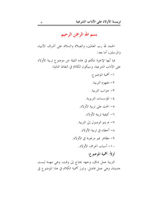 ‫ﺗﺮﺑﻴـﺔ ﺍﻷﻭﻻﺩ ﻋﻠﻰ ﺍﻵﺩﺍﺏ ﺍﻟﺸﺮﻋﻴﺔ‬

‫٥‬

‫ﺑﺴﻢ ﺍﷲ ﺍﻟﺮﲪﻦ ﺍﻟﺮﺣﻴﻢ‬
‫ﺍﳊﻤﺪ ﷲ ﺭﺏ ﺍﻟﻌﺎﳌﲔ، ﻭﺍﻟﺼﻼﺓ ﻭﺍﻟﺴﻼﻡ ﻋﻠﻰ ﺃﺷﺮﻑ ﺍﻷﻧﺒﻴﺎﺀ‬
‫ﻭﺍﳌﺮﺳﻠﲔ، ﺃﻣﺎ ﺑﻌﺪ:‬
‫ﻓﻴﺎ ﺃﻳﻬﺎ ﺍﻹﺧﻮﺓ ﻧﺘﻜﻠﻢ ﰲ ﻫﺬﻩ ﺍﻟﻠﻴﻠﺔ ﻋﻦ ﻣﻮﺿﻮﻉ ﺗﺮﺑﻴﺔ ﺍﻷﻭﻻﺩ‬
‫ﻋﻠﻰ ﺍﻵﺩﺍﺏ ﺍﻟﺸﺮﻋﻴﺔ، ﻭﺳﻴﻜﻮﻥ ﺍﻟﻜﻼﻡ ﰲ ﺍﻟﻨﻘﺎﻁ ﺍﻟﺘﺎﻟﻴﺔ:‬
‫١- ﺃﳘﻴﺔ ﺍﳌﻮﺿﻮﻉ.‬
‫٢- ﻣﻔﻬﻮﻡ ﺍﻟﺘﺮﺑﻴﺔ.‬
‫٣- ﺟﻮﺍﻧﺐ ﺍﻟﺘﺮﺑﻴﺔ.‬
‫٤- ﺍﳌﺆﺳﺴﺎﺕ ﺍﻟﺘﺮﺑﻮﻳﺔ.‬
‫٥- ﺍﳊﺚ ﻋﻠﻰ ﺗﺮﺑﻴﺔ ﺍﻷﻭﻻﺩ.‬
‫٦- ﻛﻴﻔﻴﺔ ﺗﺮﺑﻴﺔ ﺍﻷﻭﻻﺩ.‬
‫٧- ﰈ ﻳﺘﻢ ﺍﻟﻮﺻﻮﻝ ﺇﱃ ﺍﻟﺘﺮﺑﻴﺔ.‬
‫٨- ﺃﺧﻄﺎﺀ ﰲ ﺗﺮﺑﻴﺔ ﺍﻷﻭﻻﺩ.‬
‫٩- ﻣﻈﺎﻫﺮ ﻏﲑ ﻣﺮﻏﻮﺑﺔ ﰲ ﺍﻷﻭﻻﺩ.‬
‫٠١- ﺃﺳﺒﺎﺏ ﺍﳓﺮﺍﻑ ﺍﻷﻭﻻﺩ.‬
‫ﺃﻭﻻﹰ: ﺃﳘﻴﺔ ﺍﳌﻮﺿﻮﻉ:‬
‫ﺍﻟﺘﺮﺑﻴﺔ ﻋﻤﻞ ﺷﺎﻕ، ﻭﺟﻬﺪ ﳛﺘﺎﺝ ﺇﱃ ﻭﻗﺖ، ﻭﻫﻲ ﻣﻬﻤﺔ ﻟﻴﺴﺖ‬
‫ﺟﺪﻳﺪﺓ، ﻭﻫﻲ ﻋﻤﻞ ﻓﺎﺿﻞ. ﻭﺗﱪﺯ ﺃﳘﻴﺔ ﺍﻟﻜﻼﻡ ﰲ ﻫﺬﺍ ﺍﳌﻮﺿﻮﻉ ﰲ‬

 