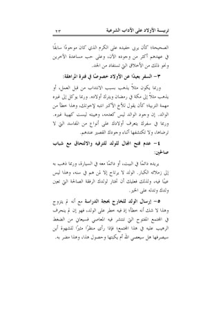 ‫ﺗﺮﺑﻴـﺔ ﺍﻷﻭﻻﺩ ﻋﻠﻰ ﺍﻵﺩﺍﺏ ﺍﻟﺸﺮﻋﻴﺔ‬

‫٣٢‬

‫ﺍﻟﺼﺤﻴﺤﺔ؛ ﻛﺄﻥ ﻳﺮﰉ ﺣﻔﻴﺪﻩ ﻋﻠﻰ ﺍﻟﻜﺮﻡ ﺍﻟﺬﻱ ﻛﺎﻥ ﻣﻮﺟﻮﺩ‪‬ﺍ ﺳﺎﺑﻘﹰﺎ‬
‫ﰲ ﻋﻬﺪﻫﻢ ﺃﻛﺜﺮ ﻣﻦ ﻭﺟﻮﺩﻩ ﺍﻵﻥ، ﻭﻋﻠﻰ ﺣﺐ ﻣﺴﺎﻋﺪﺓ ﺍﻵﺧﺮﻳﻦ‬
‫ﻭﳓﻮ ﺫﻟﻚ ﻣﻦ ﺍﻷﺧﻼﻕ ﺍﻟﱵ ﺗﺴﺘﻔﺎﺩ ﻣﻦ ﺍﳉﺪ.‬
‫٣- ﺍﻟﺴﻔﺮ ﺑﻌﻴﺪ‪‬ﺍ ﻋﻦ ﺍﻷﻭﻻﺩ ﺧﺼﻮﺻ‪‬ﺎ ﰲ ﻓﺘﺮﺓ ﺍﳌﺮﺍﻫﻘﺔ:‬
‫ﻭﺭﲟﺎ ﻳﻜﻮﻥ ﻣﺜﻼﹰ ﻳﺬﻫﺐ ﺑﺴﺒﺐ ﺍﻻﻧﺘﺪﺍﺏ ﻣﻦ ﻗﺒﻞ ﺍﻟﻌﻤﻞ، ﺃﻭ‬
‫ﻳﺬﻫﺐ ﻣﺜﻼﹰ ﺇﱃ ﻣﻜﺔ ﰲ ﺭﻣﻀﺎﻥ ﻭﻳﺘﺮﻙ ﺃﻭﻻﺩﻩ. ﻭﺭﲟﺎ ﻳﻮﻛﻞ ﺇﱃ ﻏﲑﻩ‬
‫ﻣﻬﻤﺔ ﺍﻟﺘﺮﺑﻴﺔ؛ ﻛﺄﻥ ﻳﻘﻮﻝ ﻟﻸﺥ ﺍﻷﻛﱪ ﺍﻧﺘﺒﻪ ﻹﺧﻮﺗﻚ، ﻭﻫﺬﺍ ﺧﻄﺄ ﻣﻦ‬
‫ﺍﻟﻮﺍﻟﺪ. ﺇﻥ ﻭﺟﻮﺩ ﺍﻟﻮﺍﻟﺪ ﻟﻴﺲ ﻛﻌﺪﻣﻪ، ﻭﻫﻴﺒﺘﻪ ﻟﻴﺴﺖ ﻛﻬﻴﺒﺔ ﻏﲑﻩ.‬
‫ﻭﺭﲟﺎ ﰲ ﺳﻔﺮﻙ ﻳﺘﻌﺮﻑ ﺃﻭﻻﺩﻙ ﻋﻠﻰ ﺃﻧﻮﺍﻉ ﻣﻦ ﺍﳌﻔﺎﺳﺪ ﺍﻟﱵ ﻻ‬
‫ﺗﺮﺿﺎﻫﺎ، ﻭﻻ ﺗﻜﺘﺸﻔﻬﺎ ﺃﺛﻨﺎﺀ ﻭﺟﻮﺩﻙ ﺍﻟﻘﺼﲑ ﻋﻨﺪﻫﻢ.‬
‫٤- ﻋﺪﻡ ﻓﺘﺢ ﺍ‪‬ﺎﻝ ﻟﻠﻮﻟﺪ ﻟﻠﺘﺮﻓﻴﻪ ﻭﺍﻻﻟﺘﺤﺎﻕ ﻣﻊ ﺷﺒﺎﺏ‬
‫ﺻﺎﳊﲔ:‬
‫ﻳﺮﻳﺪﻩ ﺩﺍﺋﻤ‪‬ﺎ ﰲ ﺍﻟﺒﻴﺖ، ﺃﻭ ﺩﺍﺋﻤ‪‬ﺎ ﻣﻌﻪ ﰲ ﺍﻟﺴﻴﺎﺭﺓ، ﻭﺭﲟﺎ ﺫﻫﺐ ﺑﻪ‬
‫ﺇﱃ ﺯﻣﻼﺋﻪ ﺍﻟﻜﺒﺎﺭ. ﺍﻟﻮﻟﺪ ﻻ ﻳﺮﺗﺎﺡ ﺇﻻ ﳌﻦ ﻫﻢ ﰲ ﺳﻨﻪ، ﻭﻫﺬﺍ ﻟﻴﺲ‬
‫ﻋﻴﺒ‪‬ﺎ ﻓﻴﻪ، ﻭﻟﺬﻟﻚ ﻓﻌﻠﻴﻚ ﺃﻥ ﲣﺘﺎﺭ ﻟﻮﻟﺪﻙ ﺍﻟﺮﻓﻘﺔ ﺍﻟﺼﺎﳊﺔ ﺍﻟﱵ ﺗﻌﲔ‬
‫ﻭﻟﺪﻙ ﻭﺗﺪﻟﻪ ﻋﻠﻰ ﺍﳋﲑ.‬
‫٥- ﺇﺭﺳﺎﻝ ﺍﻟﻮﻟﺪ ﻟﻠﺨﺎﺭﺝ ﲝﺠﺔ ﺍﻟﺪﺭﺍﺳﺔ ﻣﻊ ﺃﻧﻪ ﱂ ﻳﺘﺰﻭﺝ‬
‫ﻭﻫﺬﺍ ﻻ ﺷﻚ ﺃﻧﻪ ﺧﻄﺄ؛ ﺇﺫ ﻓﻴﻪ ﺧﻄﺮ ﻋﻠﻰ ﺍﻟﻮﻟﺪ، ﻓﻬﻮ ﺇﻥ ﱂ ﻳﻨﺤﺮﻑ‬
‫ﰲ ﺍ‪‬ﺘﻤﻊ ﺍﳌﻔﺘﻮﺡ ﺍﻟﱵ ﺗﻨﺘﺸﺮ ﻓﻴﻪ ﺍﳌﻌﺎﺻﻲ ﻓﺴﻴﻌﺎﱐ ﻣﻦ ﺍﻟﻀﻐﻂ‬
‫ﺍﻟﺮﻫﻴﺐ ﻋﻠﻴﻪ ﰲ ﻫﺬﺍ ﺍ‪‬ﺘﻤﻊ؛ ﻓﺈﺫﺍ ﺭﺃﻯ ﻣﻨﻈﺮ‪‬ﺍ ﻣﺜﲑ‪‬ﺍ ﻟﻠﺸﻬﻮﺓ ﺃﻳﻦ‬
‫ﺳﻴﺼﺮﻓﻬﺎ ﻫﻞ ﺳﻴﻌﺼﻲ ﺍﷲ ﺃﻡ ﻳﻜﺒﺘﻬﺎ ﻭﺣﺼﻮﻝ ﻫﺬﺍ، ﻭﻫﺬﺍ ﻣﻀﺮ ﺑﻪ.‬

 