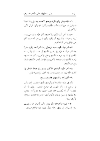 ‫٤٢‬

‫ﺗﺮﺑﻴـﺔ ﺍﻷﻭﻻﺩ ﻋﻠﻰ ﺍﻵﺩﺍﺏ ﺍﻟﺸﺮﻋﻴﺔ‬

‫٦- ﺍﻻﺳﺘﻬﺘﺎﺭ ﺑﺮﺃﻱ ﺍﻟﻮﻟﺪ ﻭﻋﺪﻡ ﺍﻻﻫﺘﻤﺎﻡ ﺑﻪ، ﺑﻞ ﺭﲟﺎ ﺃﺣﻴﺎﻧ‪‬ﺎ‬
‫ﻗﺪ ﻳﻘﻮﻝ ﻟﻪ: ﺣﱴ ﺃﻧﺖ ﺑﺪﺃﺕ ﺗﺘﻜﻠﻢ، ﻭﻳﻜﻮﻥ ﻟﻚ ﺭﺃﻱ، ﺍﻟﺮﺃﻱ ﺍﻷﻭﻝ‬
‫ﻭﺍﻷﺧﲑ ﱄ.‬
‫ﻧﻌﻢ، ﻳﺎ ﺃﺧﻲ ﻟﻚ ﺍﻟﺮﺃﻱ ﻭﺍﻻﺣﺘﺮﺍﻡ، ﻟﻜﻦ ﻋ ‪‬ﺩ ﺍﺑﻨﻚ ﻋﻠﻰ ﺇﺑﺪﺍﺀ‬
‫ﻮ‬
‫ﺭﺃﻳﻪ ﻭﺍﺣﺘﺮﺍﻣﻪ، ﻭﻻ ﻳﻠﺰﻡ ﺃﻥ ﻳﻜﻮﻥ ﺭﺃﻱ ﺍﻻﺑﻦ ﻫﻮ ﺍﻟﺼﺎﺋﺐ، ﻟﻜﻦ‬
‫ﻋﻠﻰ ﺍﻷﻗﻞ ﻳﺸﻌﺮ ﺃﻥ ﻟﻪ ﺃﳘﻴﺔ.‬
‫٧- ﺃﻣﺮﻩ ﺑﺎﻟﺴﻜﻮﺕ ﻋﻨﺪ ﺍﻟﺮﺟﺎﻝ ﻭﻫﺬﺍ ﺃﺣﻴﺎﻧ‪‬ﺎ ﻗﺪ ﻳﻜﻮﻥ ﻣﻔﻴﺪ‪‬ﺍ‬
‫ﺇﺫﺍ ﻛﺎﻥ ﺍﻟﻮﻟﺪ ﺻﻐﲑ‪‬ﺍ ﻭﻻ ﳛﺴﻦ ﺍﻟﻜﻼﻡ ﺃﻭ ﻋﻨﺪﻣﺎ ﻻ ﻳﻄﻠﺐ ﻣﻨﻪ‬
‫ﺍﻟﻜﻼﻡ ﺃﻭ ﻻ ﳚﺪ ﻓﺮﺻﺔ ﻟﻠﻜﻼﻡ ﻳﻘﺎﻃﻊ ﺍﻵﺧﺮﻳﻦ، ﻟﻜﻦ ﻋﻨﺪﻣﺎ ﳚﺪ‬
‫ﻓﺮﺻﺔ ﻟﻠﻜﻼﻡ ﺩﻭﻥ ﻣﻘﺎﻃﻌﺔ ﺍﻵﺧﺮﻳﻦ، ﻭﺑﺎﻷﺧﺬ ﺑﺂﺩﺍﺏ ﺍﻟﻜﻼﻡ، ﻓﻠﻤﺎﺫﺍ‬
‫ﳝﻨﻊ ﻣﻦ ﺍﻟﻜﻼﻡ.‬
‫٨- ﺃﻣﺮ ﺍﻵﺑﺎﺀ ﺃﺑﻨﺎﺀﻫﻢ ﺍﻟﺬﻛﻮﺭ ﺑﻌﺪﻡ ﺭﻓﻊ ﲰﺎﻋﺔ ﺍﳍﺎﺗﻒ ﺇﺫﺍ‬
‫ﻛﺎﻧﺖ ﺍﻷﻡ ﻗﺮﻳﺒﺔ ﻣﻦ ﺍﳍﺎﺗﻒ، ﻭﻫﺬﺍ ﻓﻴﻪ ﲢﻄﻴﻢ ﻟﺸﺨﺼﻴﺔ ﺍﻻﺑﻦ.‬
‫٩- ﲢﻘﲑ ﺃﻣﻪ ﻭﺍﻻﺳﺘﻬﺘﺎﺭ ‪‬ﺎ ﻭﻫﻮ ﻳﺴﻤﻊ:‬
‫ﻷﻧﻪ ﰲ ﻫﺬﻩ ﺍﳊﺎﻟﺔ ﺇﻣﺎ ﺃﻥ ﻳﻜﺮﻫﻚ ﻷﻧﻚ ﺍﺣﺘﻘﺮﺕ ﺃﻣﻪ، ﻭﺃﻧﺖ‬
‫ﰲ ﻣﻮﺿﻊ ﻗﻮﺓ ﻭﺃﻣﻪ ﻇﻬﺮﺕ ﰲ ﻣﻮﺿﻊ ﺿﻌﻒ، ﻭﻳﻈﻬﺮ ﻟﻪ ﺃ‪‬ﺎ‬
‫ﺍﳌﻈﻠﻮﻣﺔ. ﺃﻭ ﺃﻧﻪ ﻳﻜﺘﺴﺐ ﻫﺬﻩ ﺍﻟﺼﻔﺔ ﻣﻨﻚ، ﻓﻼ ﳛﺘﺮﻡ ﺃﻣﻪ ﻭﺑﺎﻟﺘﺎﱄ،‬
‫ﻓﻼ ﻳﻄﻴﻌﻬﺎ ﰲ ﺳﺒﻴﻞ ﺗﺮﺑﻴﺘﻪ، ﻓﺘﻜﻮﻥ ﺃﻧﺖ ﺍﳋﺎﺳﺮ ﺇﺫﺍ ﻓﻘﺪﺕ ﻣﺴﺎﻋﺪﺓ‬
‫ﺍﻷﻡ ﰲ ﺗﺮﺑﻴﺘﻪ.‬
‫٠١- ﺗﻌﻴﲑﻩ ﺑﺄﺧﻮﺍﻟﻪ؛ ﻛﺄﻥ ﻳﺘﻨﺪﺭ ﺍﻷﺏ ﺑﺄﺧﻮﺍﻝ ﺍﺑﻨﻪ ﻭﻳﺘﻬﻤﻬﻢ‬
‫ﺑﻌﺪﻡ ﺍﻟﺮﺟﻮﻟﺔ ﻭﳓﻮ ﺫﻟﻚ، ﻭﻫﺬﺍ ﺧﻄﺄ ﻭﻳﻨﻄﺒﻖ ﻋﻠﻴﻪ ﺍﻟﻜﻼﻡ ﺍﻟﺴﺎﺑﻖ.‬

 