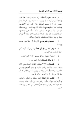 ‫ﺗﺮﺑﻴـﺔ ﺍﻷﻭﻻﺩ ﻋﻠﻰ ﺍﻵﺩﺍﺏ ﺍﻟﺸﺮﻋﻴﺔ‬

‫٥٢‬

‫١١- ﻋﺪﻡ ﺍﺣﺘﺮﺍﻡ ﺃﺻﺪﻗﺎﺋﻪ، ﻭﺇﺫﺍ ﻛﻠﻤﻮﺍ ﰲ ﺍﳍﺎﺗﻒ ﻗﺎﻝ ﳍﻢ:‬
‫ﺇﻥ ﻓﻼﻧ‪‬ﺎ ﻏﲑ ﻣﻮﺟﻮﺩ ﻣﻊ ﺃﻥ ﺍﻻﺑﻦ ﻳﺴﻤﻊ ﻫﺬﺍ، ﻧﻌﻢ ﺇﻥ ﻛﺎﻧﻮﺍ ﺃﺻﺪﻗﺎﺀ‬
‫ﺳﻮﺀ، ﻭﲣﱪ ﺍﻟﻮﻟﺪ ﺑﺴﺒﺐ ﺗﺼﺮﻓﻚ ﻫﺬﺍ ﻭﺗﻘﻨﻌﻪ ‪‬ﺬﺍ ﺍﻷﺳﻠﻮﺏ.‬
‫ﻭﺑﺎﻟﻨﺴﺒﺔ ﻟﻠﺒﻨﺖ ﺗﻌﻠﻢ ﻭﺗﻘﻨﻊ ﺑﺄﻥ ﺇﻃﺎﻟﺔ ﺍﻟﻜﻼﻡ ﰲ ﺍﳍﺎﺗﻒ ﻣﻊ ﺻﺪﻳﻘﺎ‪‬ﺎ‬
‫ﻏﲑ ﺟﻴﺪ، ﻭﲢﺬﺭ ﻣﻦ ﻫﺬﺍ ﺑﺄﺳﻠﻮﺏ ﺣﻜﻴﻢ ﻛﺄﻥ ﻳﻘﻮﻝ: ﻳﺎ ﺍﺑﻨﱵ،‬
‫ﻋﻨﺪﻣﺎ ﺗﻄﻴﻠﲔ ﺍﳌﻜﺎﳌﺔ ﺭﲟﺎ ﻳﻜﻠﻤﻨﺎ ﺃﺣﺪ، ﻓﻴﺠﺪ ﺍﳋﻂ ﻣﺸﻐﻮﻻﹰ ﻇﻦ ﺃﻥ‬
‫ﻫﻨﺎﻙ ﻣﻦ ﻳﻐﺎﺯﻝ ‪‬ﺬﺍ ﺍﻟﺒﻴﺖ ﻓﻴﺆﺫﻳﻨﺎ ﺑﺎﻻﺗﺼﺎﻝ ﻭﻫﻜﺬﺍ.‬
‫٢١- ﺍﺳﺘﺨﺪﺍﻡ ﺍﻟﻀﺮﺏ ﻣﻊ ﺃﻭﻝ ﺯﻟﺔ ﺃﻭ ﺧﻄﺄ ﺩﻭﻥ ﺗﻮﺟﻴﻪ‬
‫ﻭﺇﺭﺷﺎﺩ.‬
‫٣١- ﺗﻮﺣﻴﺪ ﺍﻟﻀﺮﺏ ﰲ ﺃﻱ ﺧﻄﺄ، ﻭﺍﳌﻔﺘﺮﺽ ﺃﻥ ﻳﻜﻮﻥ ﻟﻜﻞ‬
‫ﺧﻄﺄ ﻣﺎ ﻳﻨﺎﺳﺒﻪ ﻣﻦ ﺍﻟﻀﺮﺏ.‬
‫٤١- ﺍﺳﺘﻤﺮﺍﺭ ﻫﺠﺮﻩ ﺑﻌﺪ ﺃﻥ ﺻﻠﺤﺖ ﺣﺎﻟﻪ ﺃﻭ ﻗﺪﻡ ﺍﻋﺘﺬﺍﺭﻩ.‬
‫٥١- ﺗﺮﻙ ﺇﻳﻘﺎﻇﻪ ﻟﻠﺼﻼﺓ ﻭﺇﳘﺎﻟﻪ ﲝﺠﺔ ﻫﺠﺮﻩ.‬
‫٦١- ﺍﳌﻔﺎﺿﻠﺔ ﺑﲔ ﺍﻷﻭﻻﺩ ﻭﺫﻟﻚ ﺑﺎﳌﻘﺎﺭﻧﺔ ﺍﻟﺴﻴﺌﺔ ﺑﻴﻨﻬﻢ؛ ﻛﺄﻥ‬
‫ﻳﺼﻒ ﺃﺣﺪﻫﻢ ﺑﺎﻟﺬﻛﺎﺀ ﻭﺍﻵﺧﺮ ﺑﺎﻟﻐﺒﺎﺀ ﺃﻭ ﻳﻬﺘﻢ ﺑﺄﺣﺪﻫﻢ، ﻭﻳﻬﻤﻞ‬
‫ﺍﻵﺧﺮﻳﻦ، ﻓﻬﺬﺍ ﻣﺜﻼﹰ ‪‬ﻌﻄﻰ ﻭ‪‬ﺪﺍﻋﺐ ﻭﻳﻘﺒﻞ ﻭﳛﻤﻞ ﻭﺍﻵﺧﺮ ﻻ، ﺃﻭ‬
‫ﻳ‬
‫ﻳ‬
‫ﺑﺎﻹﻋﻔﺎﺀ ﻋﻦ ﻫﻔﻮﺓ ﺍﻟﻮﻟﺪ ﺍﶈﺒﻮﺏ ﻭﻣﻌﺎﻗﺒﺔ ﺍﻵﺧﺮ.‬
‫٧١- ﺍﻟﻜﺬﺏ ﻋﻠﻰ ﺍﻟﻄﻔﻞ ﲝﺠﺔ ﺇﺳﻜﺎﺗﻪ ﻣﻦ ﺍﻟﺒﻜﺎﺀ ﺃﻭ ﻟﺘﺮﻏﻴﺒﻪ‬
‫ﰲ ﺃﻣﺮ؛ ﻛﺄﻥ ﻳﻘﻮﻝ: ﺍﺳﻜﺖ ﻭﺍﺫﻫﺐ ﺑﻚ ﺇﱃ ﻣﻜﺎﻥ ﻛﺬﺍ، ﻭﺍﺷﺘﺮﻱ‬
‫ﻟﻚ ﺷﻴﺌﺎ ﻛﺬﺍ، ﻭﻻ ﻳﻔﻲ ﺑﺬﻟﻚ، ﻓ‪‬ﻌ‪ ‬ﺩ ﺍﻟﻄﻔﻞ ﻋﻠﻰ ﺍﻟﻜﺬﺏ ﻭﺇﺧﻼﻑ‬
‫ﻴﻮ‬
‫ﺍﻟﻮﻋﺪ.‬

 