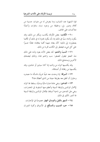 ‫٨٢‬

‫ﺗﺮﺑﻴـﺔ ﺍﻷﻭﻻﺩ ﻋﻠﻰ ﺍﻵﺩﺍﺏ ﺍﻟﺸﺮﻋﻴﺔ‬

‫ﻗﻮﺓ ﺍﻟﺸﻬﻮﺓ ﻋﻨﺪ ﺍﻟﺸﺒﺎﺏ، ﻭﻣﺎ ﻳﺘﻌﺮﺽ ﻟﻪ ﻣﻦ ﻣﺜﲑﺍﺕ ﺟﻨﺴﻴﺔ ﻣﻦ‬
‫ﺃﻓﻼﻡ ﻭﺻﻮﺭ ﺑﻞ، ﻭﺣﻘﻴﻘﺔ ﻣﻦ ﻭﺟﻮﺩ ﻧﺴﺎﺀ ﺳﺎﻓﺮﺍﺕ ﻭﺃﺣﻴﺎﻧ‪‬ﺎ‬
‫ﻣﻌﺎﻛﺴﺎﺕ ﻋﻠﻰ ﺍﳍﺎﺗﻒ.‬
‫٠١- ﺍﻟﻜﺬﺏ: ﺑﻌﺾ ﺍﻷﻭﻻﺩ ﻳﻜﺬﺏ، ﻭﻳﻜﺜﺮ ﻣﻦ ﺫﻟﻚ، ﻭﻗﺪ‬
‫ﻳﻜﻮﻥ ﻭﺍﻟﺪﺍﻩ ﺳﺒﺒ‪‬ﺎ ﰲ ﺫﻟﻚ ﺇﻣﺎ ﺑﺄﻥ ﻳﻜﻮﻥ ﻗﺪﻭﺓ ﻟﻪ ﰲ ﺫﻟﻚ ﺃﻭ ﻷ‪‬ﻤﺎ‬
‫ﻳﻀﻄﺮﻭﻧﻪ ﺇﱃ ﺫﻟﻚ؛ ﻛﺄﻥ ﻳﻌﺘﺎﺩ ﻣﻨﻬﻤﺎ ﺃ‪‬ﻤﺎ ﻳﻌﺎﻗﺒﺎﻧﻪ ﻋﻘﺎﺑ‪‬ﺎ ﻋﺴﲑ‪‬ﺍ‬
‫ﻋﻠﻰ ﻛﻞ ﺷﻲﺀ، ﻓﻴﻀﻄﺮ ﺇﱃ ﺍﻟﻜﺬﺏ ‪‬ﺮﺑﺎ ﻣﻦ ﺫﻟﻚ.‬
‫١١- ﺍﻟﺴ ‪ ‬ﻭﺍﻟﺸﺘﻢ: ﲡﺪ ﺑﻌﺾ ﺍﻵﺑﺎﺀ ﻳﻌﻮﺩ ﻭﻟﺪﻩ ﻋﻠﻰ ﺫﻟﻚ‬
‫ﺐ‬
‫ﻣﻨﺬ ﺍﻟﺼﻐﺮ ﻓﻴﻘﻮﻝ ﻟﻠﺼﻐﲑ: ﺳﺐ ﻭﺍﺷﺘﻢ ﻫﺬﺍ، ﻭﺫﻟﻚ ﻟﻴﻀﺤﻚ‬
‫ﺍﻵﺧﺮﻳﻦ ﻭﻳﺴﺘﻤﻠﺢ ﺫﻟﻚ.‬
‫ﻭﻗﺪ ﻳﻜﺘﺴﺒﻬﺎ ﺍﻟﻮﻟﺪ ﻣﻦ ﻭﺍﻟﺪﻳﻪ ﺇﺫﺍ ﻛﺎﻧﺎ ﺳﺒﺎﺑﲔ ﺃﻭ ﺷﺘﺎﻣﲔ، ﻭﻗﺪ‬
‫ﻳﻜﺘﺴﺒﻬﺎ ﻣﻦ ﺭﻓﻘﺎﺋﻪ ﺃﻭ ﺃﺻﺪﻗﺎﺋﻪ.‬
‫٢١- ﺍﻟﺴﺮﻗﺔ: ﺇﺫﺍ ﻭﺟﺪﺕ ﻣﻌﻪ ﺷﻴﺌﹰﺎ ﻏﺮﻳﺒ‪‬ﺎ، ﻓﺎﺳﺄﻟﻪ ﻣﺎ ﻣﺼﺪﺭﻩ‬
‫ﻭﺣﺎﻭﻝ ﺃﻥ ﲢﻘﻖ ﻣﻌﻪ ﺑﻄﺮﻳﻘﺔ ﺟﻴﺪﺓ ﻣﻦ ﺍﻟﺬﻱ ﺃﻋﻄﺎﻙ ﻫﺬﺍ؟‬
‫٣١- ﺍﻟﺘﺪﺧﲔ: ﻭﻫﻲ ﻋﺎﺩﺓ ﺿﺎﺭﺓ ﻣﺎﻟﻴ‪‬ﺎ ﻭﺑﺪﻧﻴ‪‬ﺎ، ﻳﺴﻘﻂ ‪‬ﺎ ﺍﻟﻮﻟﺪ‬
‫ﻹﳘﺎﻝ ﺍﻟﻮﺍﻟﺪﻳﻦ ﻭﻟﻠﺮﻓﻘﺔ ﺍﻟﺴﻴﺌﺔ ﻭﺃﻋﻈﻢ ﻣﻨﻬﺎ ﺍﻟﺴﻘﻮﻁ ﰲ ﺍﳌﺨﺪﺭﺍﺕ،‬
‫ﻭﻫﻲ ﻣﺜﻞ ﺍﻟﺘﺪﺧﲔ ﻣﻦ ﻧﺎﺣﻴﺔ ﺃﺳﺒﺎ‪‬ﺎ، ﻓﺈﳘﺎﻝ ﺍﻟﻮﺍﻟﺪﻳﻦ ﻭﺍﻟﺮﻓﻘﺔ ﺍﻟﺴﻴﺌﺔ‬
‫ﳍﺎ ﺍﻟﺪﻭﺭ ﺍﻟﻜﺒﲑ ﰲ ﺫﻟﻚ.‬
‫٤١- ﺍﻟﺴﻬﺮ ﺑﺎﻟﻠﻴﻞ ﻭﺍﻟﻨﻮﻡ ﰲ ﺍﻟﻨﻬﺎﺭ ﺧﺼﻮﺻ‪‬ﺎ ﰲ ﺍﻹﺟﺎﺯﺍﺕ.‬
‫٥١- ﺣﺐ ﺍﻟﺘﺴﻴﺐ ﻭﺍﻟﺘﺴﻜﻊ ﰲ ﺍﻷﺳﻮﺍﻕ ﻭﻛﺜﺮﺓ ﺍﻟﺪﻭﺭﺍﻥ‬

 