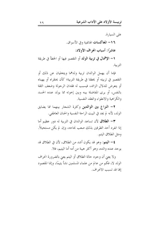 ‫ﺗﺮﺑﻴـﺔ ﺍﻷﻭﻻﺩ ﻋﻠﻰ ﺍﻵﺩﺍﺏ ﺍﻟﺸﺮﻋﻴﺔ‬

‫٩٢‬

‫ﻋﻠﻰ ﺍﻟﺴﻴﺎﺭﺓ.‬
‫٦١- ﺍﳌﻌﺎﻛﺴﺎﺕ ﺍﳍﺎﺗﻔﻴﺔ ﻭﰲ ﺍﻷﺳﻮﺍﻕ.‬
‫ﻋﺎﺷﺮ‪‬ﺍ: ﺃﺳﺒﺎﺏ ﺍﳓﺮﺍﻑ ﺍﻷﻭﻻﺩ:‬
‫١- ﺍﻹﳘﺎﻝ ﰲ ﺗﺮﺑﻴﺔ ﺍﻟﻮﻟﺪ ﺃﻭ ﺍﻟﺘﻘﺼﲑ ﻓﻴﻬﺎ ﺃﻭ ﺍﳋﻄﺄ ﰲ ﻃﺮﻳﻘﺔ‬
‫ﺍﻟﺘﺮﺑﻴﺔ.‬
‫ﻓﺈﻣﺎ ﺃﻥ ﻳﻬﻤﻞ ﺍﻟﻮﺍﻟﺪﺍﻥ ﺗﺮﺑﻴﺔ ﻭﻟﺪﳘﺎ ﻭﻳﺘﺨﻠﻴﺎﻥ ﻋﻦ ﺫﻟﻚ ﺃﻭ‬
‫ﺍﻟﺘﻘﺼﲑ ﰲ ﺗﺮﺑﻴﺘﻪ ﺃﻭ ﳜﻄﺌﺎ ﰲ ﻃﺮﻳﻘﺔ ﺍﻟﺘﺮﺑﻴﺔ؛ ﻛﺄﻥ ﳛﺘﻘﺮﺍﻩ ﺃﻭ ﻳﻬﻴﻨﺎﻩ‬
‫ﺃﻭ ﻳﺘﻌﺮﺽ ﻟﻠﺪﻻﻝ ﺍﻟﺰﺍﺋﺪ، ﻓﻴﺴﺒﺐ ﻟﻪ ﻓﻘﺪﺍﻥ ﺍﻟﺮﺟﻮﻟﺔ ﻭﺿﻌﻒ ﺍﻟﺜﻘﺔ‬
‫ﺑﺎﻟﻨﻔﺲ، ﺃﻭ ﻳﺮﻯ ﺍﳌﻔﺎﺿﻠﺔ ﺑﻴﻨﻪ ﻭﺑﲔ ﺇﺧﻮﺗﻪ ﳑﺎ ﻳﻮﻟﺪ ﻋﻨﺪﻩ ﺍﳊﺴﺪ‬
‫ﻭﺍﻟﻜﺮﺍﻫﻴﺔ ﻭﺍﻻﻧﻄﻮﺍﺀ ﻭﺍﻟﻌﻘﺪ ﺍﻟﻨﻔﺴﻴﺔ.‬
‫٢- ﺍﻟﻨﺰﺍﻉ ﺑﲔ ﺍﻟﻮﺍﻟﺪﻳﻦ ﻭﻛﺜﺮﺓ ﺍﻟﺸﺠﺎﺭ ﺑﻴﻨﻬﻤﺎ ﳑﺎ ﻳﻀﺎﻳﻖ‬
‫ﺍﻟﻮﻟﺪ، ﻷﻧﻪ ﱂ ﳚﺪ ﰲ ﺍﻟﺒﻴﺖ ﺍﻟﺮﺍﺣﺔ ﺍﻟﻨﻔﺴﻴﺔ ﻭﺍﳊﻨﺎﻥ ﺍﻟﻌﺎﻃﻔﻲ.‬
‫٣- ﺍﻟﻄﻼﻕ ﻷﻥ ﺗﺴﺎﻋﺪ ﺍﻟﻮﺍﻟﺪﺍﻥ ﰲ ﺍﻟﺘﺮﺑﻴﺔ ﻟﻪ ﺩﻭﺭ ﻋﻈﻴﻢ ﺃﻣﺎ‬
‫ﺇﺫﺍ ﺍﻧﻔﺮﺩ ﺃﺣﺪ ﺍﻟﻄﺮﻓﲔ ﺑﺬﻟﻚ ﺻﻌﺐ ﳒﺎﺣﻪ، ﻭﺇﻥ ﱂ ﻳﻜﻦ ﻣﺴﺘﺤﻴﻼﹰ.‬
‫ﻭﻣﺜﻞ ﺍﻟﻄﻼﻕ ﺍﻟﻴﺘﻢ.‬
‫٤- ﺍﻟﻴﺘﻢ: ﻭﻫﻮ ﻗﺪ ﻳﻜﻮﻥ ﺃﺷﺪ ﻣﻦ ﺍﻟﻄﻼﻕ، ﻷﻥ ﰲ ﺍﻟﻄﻼﻕ ﻗﺪ‬
‫ﻳﻮﺟﺪ ﻋﻨﺪﻩ ﻭﺍﻟﺪﻩ، ﻭﻫﻮ ﺃﻛﺜﺮ ﻫﻴﺒﺔ ﻣﻦ ﺃﻣﻪ ﺃﻣﺎ ﺍﻟﻴﺘﻴﻢ، ﻓﻼ.‬
‫ﻭﻻ ﻳﻌﲏ ﺃﻥ ﻭﺟﻮﺩ ﺣﺎﻟﺔ ﺍﻟﻄﻼﻕ ﺃﻭ ﺍﻟﻴﺘﻢ ﻳﻌﲏ ﺑﺎﻟﻀﺮﻭﺭﺓ ﺍﳓﺮﺍﻑ‬
‫ﺍﻟﻮﻟﺪ ﻻ، ﻓﻜﻢ ﻣﻦ ﻋﺎﱂ ﻣﻦ ﻋﻠﻤﺎﺀ ﺍﳌﺴﻠﻤﲔ ﻧﺸﺄ ﻳﺘﻴﻤ‪‬ﺎ، ﻭﺇﳕﺎ ﺍﳌﻘﺼﻮﺩ‬
‫ﺇ‪‬ﺎ ﻗﺪ ﺗﺴﺒﺐ ﺍﻻﳓﺮﺍﻑ.‬

 