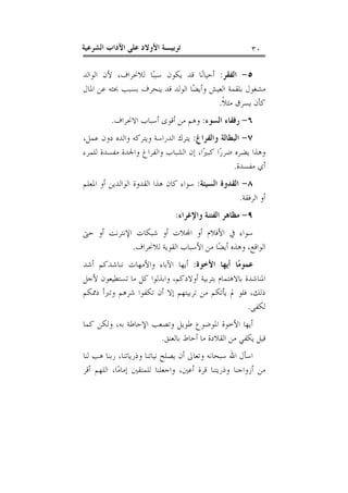 ‫٠٣‬

‫ﺗﺮﺑﻴـﺔ ﺍﻷﻭﻻﺩ ﻋﻠﻰ ﺍﻵﺩﺍﺏ ﺍﻟﺸﺮﻋﻴﺔ‬

‫٥- ﺍﻟﻔﻘﺮ: ﺃﺣﻴﺎﻧ‪‬ﺎ ﻗﺪ ﻳﻜﻮﻥ ﺳﺒﺒ‪‬ﺎ ﻟﻼﳓﺮﺍﻑ، ﻷﻥ ﺍﻟﻮﺍﻟﺪ‬
‫ﻣﺸﻐﻮﻝ ﺑﻠﻘﻤﺔ ﺍﻟﻌﻴﺶ ﻭﺃﻳﻀ‪‬ﺎ ﺍﻟﻮﻟﺪ ﻗﺪ ﻳﻨﺤﺮﻑ ﺑﺴﺒﺐ ﲝﺜﻪ ﻋﻦ ﺍﳌﺎﻝ‬
‫ﻛﺄﻥ ﻳﺴﺮﻕ ﻣﺜﻼﹰ.‬
‫٦- ﺭﻓﻘﺎﺀ ﺍﻟﺴﻮﺀ: ﻭﻫﻢ ﻣﻦ ﺃﻗﻮﻯ ﺃﺳﺒﺎﺏ ﺍﻻﳓﺮﺍﻑ.‬
‫٧- ﺍﻟﺒﻄﺎﻟﺔ ﻭﺍﻟﻔﺮﺍﻍ: ﻳﺘﺮﻙ ﺍﻟﺪﺭﺍﺳﺔ ﻭﻳﺘﺮﻛﻪ ﻭﺍﻟﺪﻩ ﺩﻭﻥ ﻋﻤﻞ،‬
‫ﻭﻫﺬﺍ ﻳﻀﺮﻩ ﺿﺮﺭ‪‬ﺍ ﻛﺒﲑ‪‬ﺍ، ﺇﻥ ﺍﻟﺸﺒﺎﺏ ﻭﺍﻟﻔﺮﺍﻍ ﻭﺍﳉﺪﺓ ﻣﻔﺴﺪﺓ ﻟﻠﻤﺮﺀ‬
‫ﺃﻱ ﻣﻔﺴﺪﺓ.‬
‫٨- ﺍﻟﻘﺪﻭﺓ ﺍﻟﺴﻴﺌﺔ: ﺳﻮﺍﺀ ﻛﺎﻥ ﻫﺬﺍ ﺍﻟﻘﺪﻭﺓ ﺍﻟﻮﺍﻟﺪﻳﻦ ﺃﻭ ﺍﳌﻌﻠﻢ‬
‫ﺃﻭ ﺍﻟﺮﻓﻘﺔ.‬
‫٩- ﻣﻈﺎﻫﺮ ﺍﻟﻔﺘﻨﺔ ﻭﺍﻹﻏﺮﺍﺀ:‬
‫ﺳﻮﺍﺀ ﰲ ﺍﻷﻓﻼﻡ ﺃﻭ ﺍ‪‬ﻼﺕ ﺃﻭ ﺷﺒﻜﺎﺕ ﺍﻹﻧﺘﺮﻧﺖ ﺃﻭ ﺣﱴ‬
‫ﺍﻟﻮﺍﻗﻊ، ﻭﻫﺬﻩ ﺃﻳﻀ‪‬ﺎ ﻣﻦ ﺍﻷﺳﺒﺎﺏ ﺍﻟﻘﻮﻳﺔ ﻟﻼﳓﺮﺍﻑ.‬
‫ﻋﻤﻮﻣ‪‬ﺎ ﺃﻳﻬﺎ ﺍﻷﺧﻮﺓ: ﺃﻳﻬﺎ ﺍﻵﺑﺎﺀ ﻭﺍﻷﻣﻬﺎﺕ ﻧﻨﺎﺷﺪﻛﻢ ﺃﺷﺪ‬
‫ﺍﳌﻨﺎﺷﺪﺓ ﺑﺎﻻﻫﺘﻤﺎﻡ ﺑﺘﺮﺑﻴﺔ ﺃﻭﻻﺩﻛﻢ، ﻭﺍﺑﺬﻟﻮﺍ ﻛﻞ ﻣﺎ ﺗﺴﺘﻄﻴﻌﻮﻥ ﻷﺟﻞ‬
‫ﺫﻟﻚ، ﻓﻠﻮ ﱂ ﻳﺄﺗﻜﻢ ﻣﻦ ﺗﺮﺑﻴﺘﻬﻢ ﺇﻻ ﺃﻥ ﺗﻜﻔﻮﺍ ﺷﺮﻫﻢ ﻭﺗﱪﺃ ﺫﳑﻜﻢ‬
‫ﻟﻜﻔﻰ.‬
‫ﺃﻳﻬﺎ ﺍﻷﺧﻮﺓ ﺍﳌﻮﺿﻮﻉ ﻃﻮﻳﻞ ﻭﺗﺼﻌﺐ ﺍﻹﺣﺎﻃﺔ ﺑﻪ، ﻭﻟﻜﻦ ﻛﻤﺎ‬
‫ﻗﻴﻞ ﻳﻜﻔﻲ ﻣﻦ ﺍﻟﻘﻼﺩﺓ ﻣﺎ ﺃﺣﺎﻁ ﺑﺎﻟﻌﻨﻖ.‬
‫ﺍﺳﺄﻝ ﺍﷲ ﺳﺒﺤﺎﻧﻪ ﻭﺗﻌﺎﱃ ﺃﻥ ﻳﺼﻠﺢ ﻧﻴﺎﺗﻨﺎ ﻭﺫﺭﻳﺎﺗﻨﺎ، ﺭﺑﻨﺎ ﻫﺐ ﻟﻨﺎ‬
‫ﻣﻦ ﺃﺯﻭﺍﺟﻨﺎ ﻭﺫﺭﻳﺘﻨﺎ ﻗﺮﺓ ﺃﻋﲔ، ﻭﺍﺟﻌﻠﻨﺎ ﻟﻠﻤﺘﻘﲔ ﺇﻣﺎﻣ‪‬ﺎ، ﺍﻟﻠﻬﻢ ﺃﻗﺮ‬

 