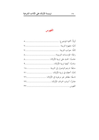 ‫٢٣‬

‫ﺗﺮﺑﻴـﺔ ﺍﻷﻭﻻﺩ ﻋﻠﻰ ﺍﻵﺩﺍﺏ ﺍﻟﺸﺮﻋﻴﺔ‬

‫ﺍﻟﻔﻬﺮﺱ‬
‫ﺃﻭﻻﹰ: ﺃﳘﻴﺔ ﺍﳌﻮﺿﻮﻉ: ........................................٥‬
‫ﺛﺎﻧﻴ‪‬ﺎ: ﻣﻔﻬﻮﻡ ﺍﻟﺘﺮﺑﻴﺔ: .........................................٧‬
‫ﺛﺎﻟﺜﹰﺎ: ﺟﻮﺍﻧﺐ ﺍﻟﺘﺮﺑﻴﺔ: ........................................٧‬
‫ﺭﺍﺑﻌ‪‬ﺎ: ﺍﳌﺆﺳﺴﺎﺕ ﺍﻟﺘﺮﺑﻮﻳﺔ: ....................................٨‬
‫ﺧﺎﻣﺴ‪‬ﺎ: ﺍﳊﺚ ﻋﻠﻰ ﺗﺮﺑﻴﺔ ﺍﻷﻭﻻﺩ: .............................٨‬
‫ﺳﺎﺩﺳ‪‬ﺎ: ﻛﻴﻔﻴﺔ ﺗﺮﺑﻴﺔ ﺍﻷﻭﻻﺩ: ..................................٩‬
‫ﺳﺎﺑﻌ‪‬ﺎ: ﰈ ﻳﺘﻢ ﺍﻟﻮﺻﻮﻝ ﺇﱃ ﺍﻟﺘﺮﺑﻴﺔ. ........................... ٨١‬
‫ﺛﺎﻣﻨ‪‬ﺎ: ﺃﺧﻄﺎﺀ ﰲ ﺗﺮﺑﻴﺔ ﺍﻷﻭﻻﺩ: .............................. ١٢‬
‫ﺗﺎﺳﻌ‪‬ﺎ: ﻣﻈﺎﻫﺮ ﻏﲑ ﻣﺮﻏﻮﺑﺔ ﰲ ﺍﻷﻭﻻﺩ: ....................... ٦٢‬
‫ﻋﺎﺷﺮ‪‬ﺍ: ﺃﺳﺒﺎﺏ ﺍﳓﺮﺍﻑ ﺍﻷﻭﻻﺩ: ............................. ٩٢‬
‫ﺍﻟﻔﻬﺮﺱ ................................................... ٢٣‬

 