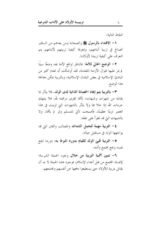 ‫٦‬

‫ﺗﺮﺑﻴـﺔ ﺍﻷﻭﻻﺩ ﻋﻠﻰ ﺍﻵﺩﺍﺏ ﺍﻟﺸﺮﻋﻴﺔ‬

‫ﺍﻟﻨﻘﺎﻁ ﺍﻟﺘﺎﻟﻴﺔ:‬
‫١- ﺍﻻﻗﺘﺪﺍﺀ ﺑﺎﻟﺮﺳﻮﻝ ‪ ‬ﻭﺍﻟﺼﺤﺎﺑﺔ ﻭﻣﻦ ﺑﻌﺪﻫﻢ ﻣﻦ ﺍﻟﺴﻠﻒ‬
‫ﺍﻟﺼﺎﱀ ﰲ ﺗﺮﺑﻴﺔ ﺃﺗﺒﺎﻋﻬﻢ، ﻭﲟﻌﺮﻓﺔ ﻛﻴﻔﻴﺔ ﺗﺮﺑﻴﺘﻬﻢ ﻷﺗﺒﺎﻋﻬﻢ ﻳﺘﻢ‬
‫ﺍﻟﺘﻌﺮﻑ ﻋﻠﻰ ﻛﻴﻔﻴﺔ ﺗﺮﺑﻴﺘﻨﺎ ﻷﻭﻻﺩﻧﺎ.‬
‫٢- ﺍﻟﻮﺿﻊ ﺍﳊﺎﱄ ﻟﻸﻣﺔ: ﻓﺎﻟﻨﺎﻇﺮ ﻟﻮﺍﻗﻊ ﺍﻷﻣﺔ ﳚﺪ ﻭﺿﻌ‪‬ﺎ ﺳﻴﺌﹰﺎ‬
‫ﱂ ﳝﺮ ﻋﻠﻴﻬﺎ ﻃﻮﺍﻝ ﺍﻷﺯﻣﻨﺔ ﺍﳌﺘﻘﺪﻣﺔ، ﻟﻘﺪ ﺃﻭﺷﻜﺖ ﺃﻥ ﺗﻌﺪﻡ ﻛﺜﲑ ﻣﻦ‬
‫ﺍﳌﺒﺎﺩﺉ ﺍﻹﺳﻼﻣﻴﺔ ﰲ ﺑﻌﺾ ﺍﻟﺒﻠﺪﺍﻥ ﺍﻹﺳﻼﻣﻴﺔ، ﻭﺑﺎﻟﺘﺮﺑﻴﺔ ﳝﻜﻦ ﻣﻌﺎﳉﺔ‬
‫ﻫﺬﺍ ﺍﻟﻮﺿﻊ.‬
‫٣- ﺑﺎﻟﺘﺮﺑﻴﺔ ﻳﺘﻢ ﺇﳚﺎﺩ ﺍﳊﺼﺎﻧﺔ ﺍﻟﺬﺍﺗﻴﺔ ﻟﺪﻯ ﺍﻟﻮﻟﺪ، ﻓﻼ ﻳﺘﺄﺛﺮ ﲟﺎ‬
‫ﻳﻘﺎﺑﻠﻪ ﻣﻦ ﺷﻬﻮﺍﺕ ﻭﺷﺒﻬﺎﺕ؛ ﻷ‪‬ﺎ ﺗﻘﻮﻯ ﻣﺮﺍﻗﺒﺘﻪ ﷲ، ﻓﻼ ﻳﻨﺘﻬﻚ‬
‫ﺣﺮﻣﺎﺕ ﺍﷲ ﺇﺫﺍ ﺧﻼ ‪‬ﺎ ﻭﻻ ﻳﺘﺄﺛﺮ ﺑﺎﻟﺸﻬﻮﺍﺕ ﺍﻟﱵ ﺗﺰﻳﻨﺖ ﰲ ﻫﺬﺍ‬
‫ﺍﻟﻌﺼﺮ ﺗﺰﻳﻨ‪‬ﺎ ﻋﻈﻴﻤ‪‬ﺎ، ﻓﺄﺻﺒﺤﺖ ﺗﺄﰐ ﻟﻠﻤﺴﻠﻢ ﻭﻟﻮ ﱂ ﻳﺄ‪‬ﺎ، ﻭﻻ‬
‫ﺑﺎﻟﺸﺒﻬﺎﺕ ﺍﻟﱵ ﻗﺪ ﺗﻄﺮﺃ ﻋﻠﻰ ﻋﻘﻠﻪ.‬
‫٤- ﺍﻟﺘﺮﺑﻴﺔ ﻣﻬﻤﺔ ﻟﺘﺤﻤﻞ ﺍﻟﺸﺪﺍﺋﺪ ﻭﺍﳌﺼﺎﺋﺐ ﻭﺍﻟﻔﱳ ﺍﻟﱵ ﻗﺪ‬
‫ﻳﻮﺍﺟﻬﻬﺎ ﺍﻟﻮﻟﺪ ﰲ ﻣﺴﺘﻘﺒﻞ ﺣﻴﺎﺗﻪ.‬
‫٥- ﺍﻟﺘﺮﺑﻴﺔ ‪‬ﻴﺊ ﺍﻟﻮﻟﺪ ﻟﻠﻘﻴﺎﻡ ﺑﺪﻭﺭﻩ ﺍﳌﻨﻮﻁ ﺑﻪ؛ ﺩﻭﺭﻩ؛ ﻟﻨﻔﻊ‬
‫ﻧﻔﺴﻪ ﻭﻧﻔﻊ ﳎﺘﻤﻊ ﻭﺃﻣﺘﻪ.‬
‫٦- ﺗﺘﺒﲔ ﺃﳘﻴﺔ ﺍﻟﺘﺮﺑﻴﺔ ﻣﻦ ﺧﻼﻝ ﻭﺟﻮﺩ ﺍﳊﻤﻠﺔ ﺍﻟﺸﺮﺳﺔ؛‬
‫ﻹﻓﺴﺎﺩ ﺍ‪‬ﺘﻤﻊ ﻣﻦ ﻗﺒﻞ ﺃﻋﺪﺍﺀ ﺍﻹﺳﻼﻡ، ﻓﻮﺟﻮﺩ ﻫﺬﻩ ﺍﳊﻤﻠﺔ ﻻ ﺑﺪ ﺃﻥ‬
‫ﻳﻘﺎﺑﻞ ﺑﺘﺮﺑﻴﺔ ﻟﻸﻭﻻﺩ ﺣﱴ ﻳﺴﺘﻄﻴﻌﻮﺍ ﺩﻓﻌﻬﺎ ﻋﻦ ﺃﻧﻔﺴﻬﻢ ﻭﳎﺘﻤﻌﻬﻢ.‬

 