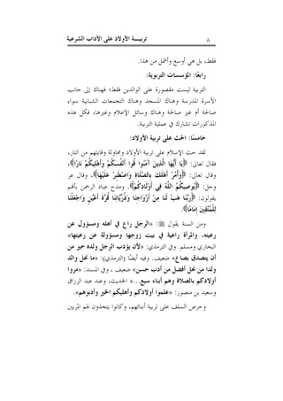 ‫٨‬

‫ﺗﺮﺑﻴـﺔ ﺍﻷﻭﻻﺩ ﻋﻠﻰ ﺍﻵﺩﺍﺏ ﺍﻟﺸﺮﻋﻴﺔ‬

‫ﻓﻘﻂ، ﺑﻞ ﻫﻲ ﺃﻭﺳﻊ ﻭﺃﴰﻞ ﻣﻦ ﻫﺬﺍ.‬
‫ﺭﺍﺑﻌ‪‬ﺎ: ﺍﳌﺆﺳﺴﺎﺕ ﺍﻟﺘﺮﺑﻮﻳﺔ:‬
‫ﺍﻟﺘﺮﺑﻴﺔ ﻟﻴﺴﺖ ﻣﻘﺼﻮﺭﺓ ﻋﻠﻰ ﺍﻟﻮﺍﻟﺪﻳﻦ ﻓﻘﻂ؛ ﻓﻬﻨﺎﻙ ﺇﱃ ﺟﺎﻧﺐ‬
‫ﺍﻷﺳﺮﺓ ﺍﳌﺪﺭﺳﺔ ﻭﻫﻨﺎﻙ ﺍﳌﺴﺠﺪ ﻭﻫﻨﺎﻙ ﺍﻟﺘﺠﻤﻌﺎﺕ ﺍﻟﺸﺒﺎﺑﻴﺔ ﺳﻮﺍﺀ‬
‫ﺻﺎﳊﺔ ﺃﻡ ﻏﲑ ﺻﺎﳊﺔ ﻭﻫﻨﺎﻙ ﻭﺳﺎﺋﻞ ﺍﻹﻋﻼﻡ ﻭﻏﲑﻫﺎ، ﻓﻜﻞ ﻫﺬﻩ‬
‫ﺍﳌﺬﻛﻮﺭﺍﺕ ﺗﺸﺎﺭﻙ ﰲ ﻋﻤﻠﻴﺔ ﺍﻟﺘﺮﺑﻴﺔ.‬
‫ﺧﺎﻣﺴ‪‬ﺎ: ﺍﳊﺚ ﻋﻠﻰ ﺗﺮﺑﻴﺔ ﺍﻷﻭﻻﺩ:‬
‫ﻟﻘﺪ ﺣﺚ ﺍﻹﺳﻼﻡ ﻋﻠﻰ ﺗﺮﺑﻴﺔ ﺍﻷﻭﻻﺩ ﻭﳏﺎﻭﻟﺔ ﻭﻗﺎﻳﺘﻬﻢ ﻣﻦ ﺍﻟﻨﺎﺭ،‬
‫ﻓﻘﺎﻝ ﺗﻌﺎﱃ: ‪‬ﻳ‪‬ﺎ ﺃﹶ‪‬ﻬ‪‬ﺎ ﺍﱠﺬ‪‬ﻳﻦ‪ ‬ﺁَﻣ‪‬ﻮﺍ ﹸﻮﺍ ﺃﹶﻧ‪ ‬ﹸﺴ‪ ‬ﹸﻢ‪ ‬ﻭ‪‬ﺃﹶﻫ‪‬ﻠ‪‬ﻴ ﹸﻢ‪ ‬ﻧ‪‬ﺎﺭ‪‬ﺍ‪،‬‬
‫ﻜ‬
‫ﻨ ﻗ ﻔ ﻜ‬
‫ﻳ ﻟ‬
‫ﻭﻗﺎﻝ ﺗﻌﺎﱃ: ‪‬ﻭ‪‬ﺃﹾ ‪‬ﺮ‪ ‬ﺃﹶﻫ‪‬ﻠﹶﻚ‪ ‬ﺑﹺﺎﻟ ‪‬ﻠﹶﺎﺓ‪ ‬ﻭ‪‬ﺍﺻ‪‬ﻄﹶﺒﹺﺮ‪ ‬ﻋ‪‬ﻠﹶﻴ‪‬ﻬ‪‬ﺎ‪ ،‬ﻭﻗﺎﻝ ﻋﺰ‬
‫ﺼ‬
‫ﻣ‬
‫ﻭﺟﻞ: ‪‬ﻮﺻ‪‬ﻴ ﹸ ‪ ‬ﺍﻟ ﱠ ‪ ‬ﻓ‪‬ﻲ ﺃﹶﻭ‪‬ﻟﹶﺎﺩ‪ ‬ﹸﻢ‪ .‬ﻭﻣﺪﺡ ﻋﺒﺎﺩ ﺍﻟﺮﲪﻦ ﺑﺄ‪‬ﻢ‬
‫ﻛ‬
‫ﻳ ﻜﻢ ﻠﻪ‬
‫ﻳﻘﻮﻟﻮﻥ: ‪‬ﺭ‪‬ﻨ‪‬ﺎ ﻫ‪‬ﺐ‪ ‬ﻟﹶﻨ‪‬ﺎ ﻣ‪‬ﻦ‪ ‬ﺃﹶﺯ‪‬ﻭ‪‬ﺍﺟﹺﻨ‪‬ﺎ ﻭ‪ ‬ﹸ ‪‬ﺎﺗ‪‬ﻨ‪‬ﺎ ﹸ ‪‬ﺓﹶ ﺃﹶﻋ‪‬ﻦﹴ ﻭ‪‬ﺍﺟ‪‬ﻌ‪‬ﻠﹾﻨ‪‬ﺎ‬
‫ﺫﺭﻳ ﻗﺮ ﻴ‬
‫ﺑ‬
‫ﻟ‪‬ﻠﹾ ‪‬ﻘ‪‬ﲔ‪ ‬ﺇﹺﻣ‪‬ﺎﻣ‪‬ﺎ‪.‬‬
‫ﻤﺘ‬
‫ﻭﻣﻦ ﺍﻟﺴﻨﺔ ﻳﻘﻮﻝ ‪» :‬ﺍﻟﺮﺟﻞ ﺭﺍﻉ ﰲ ﺃﻫﻠﻪ ﻭﻣﺴﺆﻭﻝ ﻋﻦ‬
‫ﺭﻋﻴﺘﻪ، ﻭﺍﳌﺮﺃﺓ ﺭﺍﻋﻴﺔ ﰲ ﺑﻴﺖ ﺯﻭﺟﻬﺎ ﻭﻣﺴﺆﻭﻟﺔ ﻋﻦ ﺭﻋﻴﺘﻬﺎ«‬
‫ﺍﻟﺒﺨﺎﺭﻱ ﻭﻣﺴﻠﻢ. ﻭﰲ ﺍﻟﺘﺮﻣﺬﻱ: »ﻷﻥ ﻳﺆﺩﺏ ﺍﻟﺮﺟﻞ ﻭﻟﺪﻩ ﺧﲑ ﻣﻦ‬
‫ﺃﻥ ﻳﺘﺼﺪﻕ ﺑﺼﺎﻉ« ﺿﻌﻴﻒ. ﻭﻓﻴﻪ ﺃﻳﻀ‪‬ﺎ )ﺍﻟﺘﺮﻣﺬﻱ(: »ﻣﺎ ﳓﻞ ﻭﺍﻟﺪ‬
‫ﻭﻟﺪﺍ ﻣﻦ ﳓﻞ ﺃﻓﻀﻞ ﻣﻦ ﺃﺩﺏ ﺣﺴﻦ« ﺿﻌﻴﻒ ، ﻭﰲ ﺍﳌﺴﻨﺪ: »ﻣﺮﻭﺍ‬
‫ﺃﻭﻻﺩﻛﻢ ﺑﺎﻟﺼﻼﺓ ﻭﻫﻢ ﺃﺑﻨﺎﺀ ﺳﺒﻊ...« ﺍﳊﺪﻳﺚ، ﻭﻋﻨﺪ ﻋﺒﺪ ﺍﻟﺮﺯﺍﻕ‬
‫ﻭﺳﻌﻴﺪ ﺑﻦ ﻣﻨﺼﻮﺭ: »ﻋﻠﻤﻮﺍ ﺃﻭﻻﺩﻛﻢ ﻭﺃﻫﻠﻴﻜﻢ ﺍﳋﲑ ﻭﺃﺩﺑﻮﻫﻢ«.‬
‫ﻭﺣﺮﺹ ﺍﻟﺴﻠﻒ ﻋﻠﻰ ﺗﺮﺑﻴﺔ ﺃﺑﻨﺎﺋﻬﻢ، ﻭﻛﺎﻧﻮﺍ ﻳﺘﺨﺬﻭﻥ ﳍﻢ ﺍﳌﺮﺑﲔ‬

 