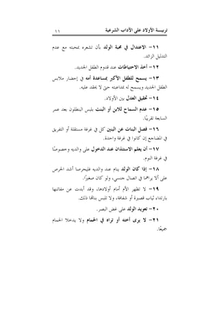 ‫ﺗﺮﺑﻴـﺔ ﺍﻷﻭﻻﺩ ﻋﻠﻰ ﺍﻵﺩﺍﺏ ﺍﻟﺸﺮﻋﻴﺔ‬

‫١١‬

‫١١- ﺍﻻﻋﺘﺪﺍﻝ ﰲ ﳏﺒﺔ ﺍﻟﻮﻟﺪ ﺑﺄﻥ ﺗﺸﻌﺮﻩ ﲟﺤﺒﺘﻪ ﻣﻊ ﻋﺪﻡ‬
‫ﺍﻟﺘﺪﻟﻴﻞ ﺍﻟﺰﺍﺋﺪ.‬
‫٢١- ﺃﺧﺬ ﺍﻻﺣﺘﻴﺎﻃﺎﺕ ﻋﻨﺪ ﻗﺪﻭﻡ ﺍﻟﻄﻔﻞ ﺍﳉﺪﻳﺪ.‬
‫٣١- ﻳﺴﻤﺢ ﻟﻠﻄﻔﻞ ﺍﻷﻛﱪ ﲟﺴﺎﻋﺪﺓ ﺃﻣﻪ ﰲ ﺇﺣﻀﺎﺭ ﻣﻼﺑﺲ‬
‫ﺍﻟﻄﻔﻞ ﺍﳉﺪﻳﺪ ﻭﻳﺴﻤﺢ ﻟﻪ ﲟﺪﺍﻋﺒﺘﻪ ﺣﱴ ﻻ ﳛﻘﺪ ﻋﻠﻴﻪ.‬
‫٤١- ﲢﻘﻴﻖ ﺍﻟﻌﺪﻝ ﺑﲔ ﺍﻷﻭﻻﺩ.‬
‫٥١- ﻋﺪﻡ ﺍﻟﺴﻤﺎﺡ ﻟﻼﺑﻦ ﺃﻭ ﺍﻟﺒﻨﺖ ﺑﻠﺒﺲ ﺍﻟﺒﻨﻄﻠﻮﻥ ﺑﻌﺪ ﻋﻤﺮ‬
‫ﺍﻟﺴﺎﺑﻌﺔ ﺗﻘﺮﻳﺒ‪‬ﺎ.‬
‫٦١- ﻓﺼﻞ ﺍﻟﺒﻨﺎﺕ ﻋﻦ ﺍﻟﺒﻨﲔ ﻛﻞ ﰲ ﻏﺮﻓﺔ ﻣﺴﺘﻘﻠﺔ ﺃﻭ ﺍﻟﺘﻔﺮﻳﻖ‬
‫ﰲ ﺍﳌﻀﺎﺟﻊ ﺇﻥ ﻛﺎﻧﻮﺍ ﰲ ﻏﺮﻓﺔ ﻭﺍﺣﺪﺓ.‬
‫٧١- ﺃﻥ ﻳﻌﻠﻢ ﺍﻻﺳﺘﺌﺬﺍﻥ ﻋﻨﺪ ﺍﻟﺪﺧﻮﻝ ﻋﻠﻰ ﻭﺍﻟﺪﻳﻪ ﻭﺧﺼﻮﺻ‪‬ﺎ‬
‫ﰲ ﻏﺮﻓﺔ ﺍﻟﻨﻮﻡ.‬
‫٨١- ﺇﺫﺍ ﻛﺎﻥ ﺍﻟﻮﻟﺪ ﻳﻨﺎﻡ ﻋﻨﺪ ﻭﺍﻟﺪﻳﻪ ﻓﻠﻴﺤﺮﺻﺎ ﺃﺷﺪ ﺍﳊﺮﺹ‬
‫ﻋﻠﻰ ﺃﻻ ﻳﺮﺍﳘﺎ ﰲ ﺍﺗﺼﺎﻝ ﺟﻨﺴﻲ، ﻭﻟﻮ ﻛﺎﻥ ﺻﻐﲑ‪‬ﺍ.‬
‫٩١- ﻻ ﺗﻈﻬﺮ ﺍﻷﻡ ﺃﻣﺎﻡ ﺃﻭﻻﺩﻫﺎ، ﻭﻗﺪ ﺃﺑﺪﺕ ﻋﻦ ﻣﻔﺎﺗﻨﻬﺎ‬
‫ﺑﺎﺭﺗﺪﺍﺀ ﺛﻴﺎﺏ ﻗﺼﲑﺓ ﺃﻭ ﺷﻔﺎﻓﺔ، ﻭﻻ ﺗﻠﺒﺲ ﺑﻨﺎ‪‬ﺎ ﺫﻟﻚ.‬
‫٠٢- ﺗﻌﻮﻳﺪ ﺍﻟﻮﻟﺪ ﻋﻠﻰ ﻏﺾ ﺍﻟﺒﺼﺮ.‬
‫١٢- ﻻ ﻳﺮﻯ ﺃﺧﺘﻪ ﺃﻭ ﺗﺮﺍﻩ ﰲ ﺍﳊﻤﺎﻡ ﻭﻻ ﻳﺪﺧﻼ ﺍﳊﻤﺎﻡ‬
‫ﲨﻴﻌ‪‬ﺎ.‬

 