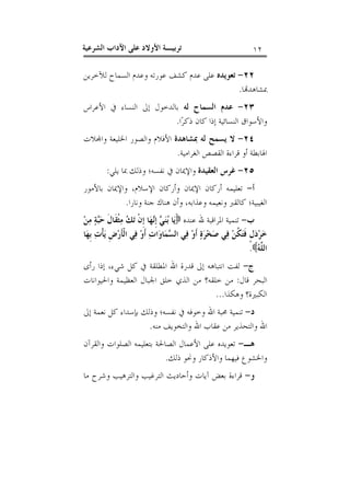 ‫٢١‬

‫ﺗﺮﺑﻴـﺔ ﺍﻷﻭﻻﺩ ﻋﻠﻰ ﺍﻵﺩﺍﺏ ﺍﻟﺸﺮﻋﻴﺔ‬

‫٢٢- ﺗﻌﻮﻳﺪﻩ ﻋﻠﻰ ﻋﺪﻡ ﻛﺸﻒ ﻋﻮﺭﺗﻪ ﻭﻋﺪﻡ ﺍﻟﺴﻤﺎﺡ ﻟﻶﺧﺮﻳﻦ‬
‫ﲟﺸﺎﻫﺪ‪‬ﺎ.‬
‫٣٢- ﻋﺪﻡ ﺍﻟﺴﻤﺎﺡ ﻟﻪ ﺑﺎﻟﺪﺧﻮﻝ ﺇﱃ ﺍﻟﻨﺴﺎﺀ ﰲ ﺍﻷﻋﺮﺍﺱ‬
‫ﻭﺍﻷﺳﻮﺍﻕ ﺍﻟﻨﺴﺎﺋﻴﺔ ﺇﺫﺍ ﻛﺎﻥ ﺫﻛﺮ‪‬ﺍ.‬
‫٤٢- ﻻ ﻳﺴﻤﺢ ﻟﻪ ﲟﺸﺎﻫﺪﺓ ﺍﻷﻓﻼﻡ ﻭﺍﻟﺼﻮﺭ ﺍﳋﻠﻴﻌﺔ ﻭﺍ‪‬ﻼﺕ‬
‫ﺍﳍﺎﺑﻄﺔ ﺃﻭ ﻗﺮﺍﺀﺓ ﺍﻟﻘﺼﺺ ﺍﻟﻐﺮﺍﻣﻴﺔ.‬
‫٥٢- ﻏﺮﺱ ﺍﻟﻌﻘﻴﺪﺓ ﻭﺍﻹﳝﺎﻥ ﰲ ﻧﻔﺴﻪ؛ ﻭﺫﻟﻚ ﲟﺎ ﻳﻠﻲ:‬
‫ﺃ- ﺗﻌﻠﻴﻤﻪ ﺃﺭﻛﺎﻥ ﺍﻹﳝﺎﻥ ﻭﺃﺭﻛﺎﻥ ﺍﻹﺳﻼﻡ، ﻭﺍﻹﳝﺎﻥ ﺑﺎﻷﻣﻮﺭ‬
‫ﺍﻟﻐﻴﺒﻴﺔ؛ ﻛﺎﻟﻘﱪ ﻭﻧﻌﻴﻤﻪ ﻭﻋﺬﺍﺑﻪ، ﻭﺃﻥ ﻫﻨﺎﻙ ﺟﻨﺔ ﻭﻧﺎﺭﺍ.‬
‫ﺏ- ﺗﻨﻤﻴﺔ ﺍﳌﺮﺍﻗﺒﺔ ﷲ ﻋﻨﺪﻩ ‪‬ﻳ‪‬ﺎ ‪‬ﻨ‪  ‬ﺇﹺ‪‬ﻬ‪‬ﺎ ﺇﹺﻥﹾ ﺗ‪  ‬ﻣ‪‬ﺜﹾﻘﹶﺎﻝﹶ ﺣ‪‬ﺔ‪ ‬ﻣ‪‬ﻦ‪‬‬
‫ﺒ‬
‫ﻚ‬
‫ﺑﻲ ﻧ‬
‫ﺧ‪‬ﺮ‪‬ﺩ‪‬ﻝﹴ ﻓﹶﺘ‪ ‬ﹸﻦ‪ ‬ﻓ‪‬ﻲ ﺻ‪‬ﺨ‪‬ﺮ‪‬ﺓ‪ ‬ﺃﹶﻭ‪ ‬ﻓ‪‬ﻲ ﺍﻟ ‪‬ﻤ‪‬ﺎﻭ‪‬ﺍﺕ ﺃﹶﻭ‪ ‬ﻓ‪‬ﻲ ﺍﻟﹾﺄﹶﺭ‪‬ﺽﹺ ﻳ‪‬ﺄﹾﺕ‪ ‬ﺑﹺﻬ‪‬ﺎ‬
‫‪‬‬
‫ﺴ‬
‫ﻜ‬
‫ﺍﻟ ﱠ ‪.‬‬
‫ﻠﻪ‬
‫ﺝ- ﻟﻔﺖ ﺍﻧﺘﺒﺎﻫﻪ ﺇﱃ ﻗﺪﺭﺓ ﺍﷲ ﺍﳌﻄﻠﻘﺔ ﰲ ﻛﻞ ﺷﻲﺀ، ﺇﺫﺍ ﺭﺃﻯ‬
‫ﺍﻟﺒﺤﺮ ﻗﺎﻝ: ﻣﻦ ﺧﻠﻘﻪ؟ ﻣﻦ ﺍﻟﺬﻱ ﺧﻠﻖ ﺍﳉﺒﺎﻝ ﺍﻟﻌﻈﻴﻤﺔ ﻭﺍﳊﻴﻮﺍﻧﺎﺕ‬
‫ﺍﻟﻜﺒﲑﺓ؟ ﻭﻫﻜﺬﺍ...‬
‫ﺩ- ﺗﻨﻤﻴﺔ ﳏﺒﺔ ﺍﷲ ﻭﺧﻮﻓﻪ ﰲ ﻧﻔﺴﻪ؛ ﻭﺫﻟﻚ ﺑﺈﺳﺪﺍﺀ ﻛﻞ ﻧﻌﻤﺔ ﺇﱃ‬
‫ﺍﷲ ﻭﺍﻟﺘﺤﺬﻳﺮ ﻣﻦ ﻋﻘﺎﺏ ﺍﷲ ﻭﺍﻟﺘﺨﻮﻳﻒ ﻣﻨﻪ.‬
‫ﻫـ- ﺗﻌﻮﻳﺪﻩ ﻋﻠﻰ ﺍﻷﻋﻤﺎﻝ ﺍﻟﺼﺎﳊﺔ ﺑﺘﻌﻠﻴﻤﻪ ﺍﻟﺼﻠﻮﺍﺕ ﻭﺍﻟﻘﺮﺁﻥ‬
‫ﻭﺍﳋﺸﻮﻉ ﻓﻴﻬﻤﺎ ﻭﺍﻷﺫﻛﺎﺭ ﻭﳓﻮ ﺫﻟﻚ.‬
‫ﻭ- ﻗﺮﺍﺀﺓ ﺑﻌﺾ ﺁﻳﺎﺕ ﻭﺃﺣﺎﺩﻳﺚ ﺍﻟﺘﺮﻏﻴﺐ ﻭﺍﻟﺘﺮﻫﻴﺐ ﻭﺷﺮﺡ ﻣﺎ‬

 