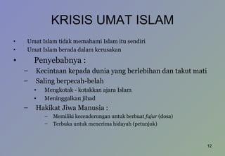 KRISIS UMAT ISLAM Umat Islam tidak memahami Islam itu sendiri Umat Islam berada dalam kerusakan Penyebabnya :  Kecintaan kepada dunia yang berlebihan dan takut mati Saling berpecah-belah Mengkotak - kotakkan ajara Islam Meninggalkan jihad Hakikat Jiwa Manusia :  Memiliki kecenderungan untuk berbuat  fujur  (dosa) Terbuka untuk menerima hidayah (petunjuk) 