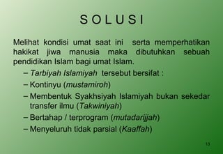 S O L U S I Melihat kondisi umat saat ini  serta memperhatikan hakikat jiwa manusia maka dibutuhkan sebuah pendidikan Islam bagi umat Islam. Tarbiyah Islamiyah  tersebut bersifat : Kontinyu ( mustamiroh ) Membentuk Syakhsiyah Islamiyah bukan sekedar transfer ilmu ( Takwiniyah ) Bertahap / terprogram ( mutadarijjah ) Menyeluruh tidak parsial ( Kaaffah ) 
