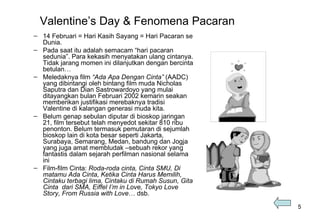 Valentine’s Day & Fenomena Pacaran 14 Februari = Hari Kasih Sayang = Hari Pacaran se Dunia. Pada saat itu adalah semacam “hari pacaran sedunia”. Para kekasih menyatakan ulang cintanya. Tidak jarang momen ini dilanjutkan dengan bercinta betulan…  Meledaknya film  “Ada Apa Dengan Cinta”  (AADC) yang dibintangi oleh bintang film muda Nicholas Saputra dan Dian Sastrowardoyo yang mulai ditayangkan bulan Februari 2002 kemarin seakan memberikan justifikasi merebaknya tradisi Valentine di kalangan generasi muda kita.  Belum genap sebulan diputar di bioskop jaringan 21, film tersebut telah menyedot sekitar 810 ribu penonton. Belum termasuk pemutaran di sejumlah bioskop lain di kota besar seperti Jakarta, Surabaya, Semarang, Medan, bandung dan Jogja yang juga amat membludak –sebuah rekor yang  fantastis dalam sejarah perfilman nasional selama ini   Film-film Cinta:  Roda-roda cinta, Cinta SMU, Di matamu Ada Cinta, Ketika Cinta Harus Memilih, Cintaku terbagi lima, Cintaku di Rumah Susun, Gita Cinta  dari SMA, Eiffel I’m in Love, Tokyo Love Story, From Russia with Love … dsb. 