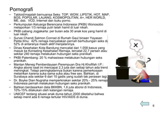 Pornografi Tabloid/majalah bernuansa Seks:  TOP, WOW, LIPSTIK, HOT, MAP, BOS ,  POPULAR, LAJANG, KOSMOPOLITAN, A+, HER WORLD, ME, d sb .  VCD, Internet dan buku porno . Perkumpulan Keluarga Berencana Indonesia (PKBI) Wonosobo melaporkan 1/3 remaja putri telah hamil di luar nikah. PKBI cabang Jogjakarta : per  bulan ada 30 anak kos yang hamil di luar nikah. S urvei Chandi Salmon Conrad di Rumah Gaul binaan Yayasan Pelita Ilmu :  42% remaja menyatakan pernah berhubungan seks dan 52% di antaranya masih aktif menjalaninya.  Dinas Kesehatan Kota Bandung mencatat dari 1.058 kasus yang masuk ke Konseling Kesehatan Remaja, tercatat 22,7 persen atau sekitar 240 remaja melakukan hubungan seks pranikah.  P K BI  Palembang:  20 % mahasiswa melakukan hubungan seks pranikah. Mantan  Men eg  Pemberdayaan Perempuan Dra Hj Khofifah I .P.: A ngka aborsi saat ini mencapai 2,3 juta dan setiap tahun ada trend meningkat. Tetapi peningkatannya bukan karena pemerkosaan melainkan karena suka sama suka atau free sex.  B ahkan, di Surabaya ada sekitar 6 dari 10 gadis yang sudah tak perawan lagi . Dr. Boyke Dian Nugraha memperkirakan sekitar 20% - 25% remaja Indonesia pernah melakukan hubungan seks pranikah.  Bahkan berdasarkan data BKKBN, 1,6 juta aborsi di Indonesia, 10%-15% dilakukan oleh kalangan remaja. UNICEF tentang situasi anak dunia tahun 2000 diketahui bahwa setiap menit ada 6 remaja tertular HIV/AIDS di dunia. 