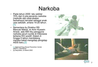 Narkoba Pada tahun 2000  lalu sekitar 70% dari 4 juta pecandu narkoba (narkotik dan obat-obatan berbahaya) tercatat sebagai anak usia sekolah, antara 14-20 tahun. [1]   Sementara itu Direktur RS Marzuki Mahdi. dr Amir Hussein Anwar, ada 500 ribu pengguna narkoba jarum suntik di Indonesia terkena HIV positif.  Dalam 4 hingga 5 tahun mendatang mereka bakal mengidap pengidap AIDS baru. [2] [1]  National Drug Abuse Prevention Center (NDPC), Depdiknas [2] Republika, 23 Maret 2002 