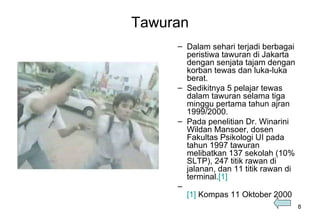 Tawuran Dalam sehari terjadi berbagai peristiwa tawuran di Jakarta dengan senjata tajam dengan korban tewas dan luka-luka berat.  Sedikitnya 5 pelajar tewas dalam tawuran selama tiga minggu pertama tahun ajran 1999/2000.  Pada penelitian Dr. Winarini Wildan Mansoer, dosen Fakultas Psikologi UI pada tahun 1997 tawuran melibatkan 137 sekolah (10% SLTP), 247 titik rawan di jalanan, dan 11 titik rawan di terminal. [1] [1]   Kompas 11 Oktober 2000 