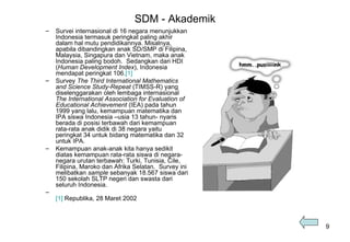 SDM - Akademik Survei internasional di 16 negara menunjukkan Indonesia termasuk peringkat paling akhir dalam hal mutu pendidikannya. Misalnya, apabila dibandingkan anak SD/SMP di Filipina, Malaysia, Singapura dan Vietnam, maka anak Indonesia paling bodoh.  Sedangkan dari HDI ( Human Development Index ), Indonesia mendapat peringkat 106. [1] Survey  The Third International Mathematics and Science Study-Repeat  (TIMSS-R) yang diselenggarakan oleh lembaga internasional  The International Association for Evaluation of Educational Achievement  (IEA) pada tahun 1999 yang lalu, kemampuan matematika dan IPA siswa Indonesia –usia 13 tahun- nyaris berada di posisi terbawah dari kemampuan rata-rata anak didik di 38 negara yaitu peringkat 34 untuk bidang matematika dan 32 untuk IPA.  Kemampuan anak-anak kita hanya sedikit diatas kemampuan rata-rata siswa di negara-negara urutan terbawah: Turki, Tunisia, Cile, Filipina, Maroko dan Afrika Selatan.  Survey ini melibatkan  sample  sebanyak 18.567 siswa dari 150 sekolah SLTP negeri dan swasta dari seluruh Indonesia.  [1]  Republika, 28 Maret 2002 