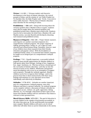 Towards a Renewed Vision of Islamic Education



Virtues ( rë‹êZ wf£¼› ). Virtuous conduct and character
development is the heart of Islamic education, the central
purpose of Islam, and the mission of our Noble Prophet (r).
To elucidate this, the Holy Prophet said, “Verily, I was sent to
foster noble character.” The key focus of Islamic education
must therefore be the teaching of values.

Prohibitions ( £ÃÁÀûZz á¡Ze®šZ ). Along with learning about the
virtuous qualities that a Muslim seeks to acquire, students
must also be taught about the immoral qualities and
prohibited actions that a Muslim must avoid in life. Students
must be led to internalize the belief that a Muslim’s life, and
Muslim society, can only flourish and develop by shunning
such immoral and prohibited actions.

Manners & Etiquette ( tÂ¾±šZz [ZdðZ ). Proper Islamic manners
and etiquette are another essential component of a
comprehensive tarbiyah program. The proper etiquette of
talking, greeting others, eating, etc. are a sign of a well-
educated and refined human being. Nowadays, however, most
of our children learn these manners from their friends,
television and popular culture. With the breakdown of
traditional family values, it is essential that Islamic etiquette
be taught as an integral part of a comprehensive tarbiyah
program.

Feelings ( ®“£²ûZ ). Equally important, a successful tarbiyah
program must provide opportunities for Muslim children to
talk openly about their feelings—feelings of love, happiness,
fear, anger, loneliness, etc. This has not been a formal part of
the curriculum of Islamic education—and why we lose the
interest of many of our children. Wholesome and genuine
moral development only occurs in an atmosphere of support
and acceptance. Through the tarbiyah approach, Muslim
children can be free to express their feelings—and in the
process learn how to deal constructively with their many
feelings and emotions in a way that best serves them
individually and collectively as Muslims.

Attitudes ( £•®³¥šZz âÃ•£¹ûZ ). Attitudes are another important
part of a comprehensive tarbiyah program, since they
influence and direct a person’s behavior. No tarbiyah program
can be complete without a discussion of Islamic attitudes on
such issues as war, violence, sin, guilt, oppression, dating,
abortion, etc. It is through a discussion of these types of real
issues that Muslim children will see and believe that Islam is
relevant to their personal lives.

Moral Literacy Skills ( æÃº¾ªšZ æÃ“Â¥šZ ). The goal of education is
to train children to be capable of functioning successfully in
life when they grow up. As the world becomes increasingly
more complex, Muslim children will need a set of critical
skills that will allow them to survive Islamically in the society



                                                                                     Page 7
 