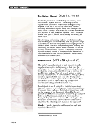 The Tarbiyah Project




                       Facilitation (Doing)                (æ•f£¿ûZz á¿·š£… rë‹êZ æÃ…®†)

                       Facilitating is another broad strategy for fostering moral
                       development. By this is meant This strategy provides
                       opportunities for children and students to be personally
                       engaged in the moral process—by facilitating students’
                       thinking, decision making and action vis-à-vis important
                       moral issues. Students must learn how to make good choices
                       and decisions in such important areas as: careers, marriage,
                       leisure time, politics, health, use of money, spirituality, to
                       name a few.

                       After lecturing and showing students how to live morally,
                       they must be given the opportunity, with our guidance, to go
                       out and try for themselves to put their learning to practice in
                       the real world. This is an indispensable part of learning and
                       developing. Inside and outside of the classroom, this means
                       creating opportunities for students to determine their own
                       opinions and conclusions, to make choices for themselves, to
                       develop their own rules, and to experience a sense of moral
                       autonomy and empowerment.


                       Development               (æÃº¾ªšZ æÃ“Â¥šZ æÃ¿À¥… rë‹êZ æÃ…®†)

                       The goal of values education is to train students to make
                       morally-correct choices and decisions on their own. By
                       utilizing the previous strategies and incorporating them into
                       the learning process, students will develop an aptitude for
                       good decision making. They will be well trained to make
                       morally-correct choices. In addition to these strategies, there
                       are other important skills that need to be developed for
                       students to achieve this high level of moral maturity. These
                       include such skills as critical thinking, assertiveness,
                       cooperative learning, conflict resolution, etc.

                       In addition, it is worth noting here that the instructional
                       approach proposed by a leading American textbook publisher
                       (Harcourt, Brace) replicates the intuitive instructional model
                       earlier proposed by the Quran and followed by the early
                       generations of Muslim scholars (but ironically is generally not
                       followed by Muslim educators today). The work of the
                       Tarbiyah Project is based on this model, believing that it is
                       the correct foundation for a renewed approach to Islamic
                       education. The following chart illustrates this approach 4:

                       Wonder: I wonder about the world around me and I ask
                       questions. (Quran ?:??)



                       4
                           Adapted from Harcourt, Brace.




 Page 10
 