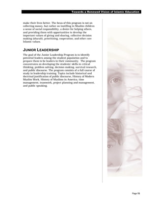 Towards a Renewed Vision of Islamic Education



make their lives better. The focus of this program is not on
collecting money, but rather on instilling in Muslim children
a sense of social responsibility, a desire for helping others,
and providing them with opportunities to develop the
important values of giving and sharing, collective decision
making (shurah), prioritizing, cooperation, and other core
Islamic values.


JUNIOR LEADERSHIP
The goal of the Junior Leadership Program is to identify
potential leaders among the student population and to
prepare them to be leaders in their community. The program
concentrates on developing the students’ skills in critical
thinking, problem solving, decision making, survival research,
and public discourse. The program consists of a full course of
study in leadership training. Topics include historical and
doctrinal justification of public discourse, History of Modern
Muslim Work, History of Muslims in America, time
management, teamwork, project planning and management,
and public speaking.




                                                                                  Page 15
 