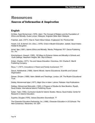 The Tarbiyah Project




Resources
Sources of Information & Inspiration


English
Al-Attas, Syed Muhammad. (1976). Islam: The Concept of Religion and the Foundation of
Ethics and Morality. Kuala Lumpur, Malaysia: Angkatan Belia Islam Malaysia

Fraenkel, Jack. (19??). How to Teach About Values. Englewood, NJ: Prentice-Hall.

Husain, S.S. & Ashraf, S.A. (Eds.). (1979). Crisis in Muslim Education. Jeddah, Saudi Arabic:
Hodder & Stoughton.

Ismail, Iljas. (1981). Islamic Ethics and Morality. Manila, Philippines: R.P. Garcia Publishing
Co., Inc.

Kirschenbaum, Howard. (1995). 100 Ways to Enhance Values and Morality in Schools and
Youth Settings. Needham Heights, MA: Allyn & Bacon.

Kniker, Charles. (19??). You and Values Education. Columbus, OH: Charles E. Merrill
Publishing Company.

Rioux, ?. (19??). Innovations in Parent and Family Involvement. ???

Saoud, Abdelwahab. (1988). Islamic Morals. Islamic Educational, Scientific and Cultural
Organization.

Sarwar, Ghulam. (1989). Islam: Beliefs and Teachings. London, UK: The Muslim Educational
Trust.

Siddiqi, Muhammad Iqbal. (19??). Major Sins in Islam. Lahore, Pakistan: Kazi Publications

Siddiqui, Mohammed Moinuddin. (1993). A Program of Studies for New Muslims. Riyadh,
Saudi Arabia: International Islamic Publishing House

Sultan, Talat. (1992). Curriculum Guide for Islamic Studies. Mecca, Saudi Arabia: Center for
Research in Islamic Education.

Superka, Douglas (1976). Values Education Sourcebook. ??

The Character Education Partnership, Inc. (1996). Character Education in US Schools: The
New Consensus. Alexandria, VA: CEP.




Page 16
 