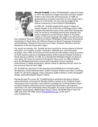 Dawud Tauhidi, a native of Philadelphia, embraced Islam
                        in 1972. He studied at Lehigh University and later studied
                        Arabic at the University of Pennsylvania. In 1980, he
                        graduated from al-Azhar University in Cairo, Egypt with a
                        degree in Usul ad-Din. For two years he taught at the
                        Islamic Community Center School in Philadelphia.
                          In 1983, Mr. Tauhidi completed his master’s degree in
                          Islamic Studies at the University of Michigan and in 1985
                          completed his doctoral exams in the same field. During that
                          time, he served as a teaching and research assistant and
                          nearly completed a second master’s degree in Teaching
                          Arabic as a Second Language. His major research interests
have included Towards a Model of an Islamic Philosophy of Education, Educational
Institutions in Early Islam, the Affective Domain in Second Language Acquisition,
Oral Proficiency Testing of University-Level Arabic, Semantic Structures and the
Worldview of the Quran and other topics.
For nearly two decades, Mr. Tauhidi has been involved in various aspects of Islamic
education—as a student, teacher, researcher, administrator, and curriculum
developer. Since 1985, he has been actively involved in the Islamic school movement
in North America and was a founding member of the Council of Islamic Schools in
North America (CISNA). In 1985, he co-founded the Michigan Islamic Academy in
Ann Arbor, MI, where he served as Principal for three years. In 1988, he helped
form the Michigan Education Council and co-founded Crescent Academy
International, a college-preparatory, Islamic school in suburban Detroit, where he
has served as Director since 1988.
Mr. Tauhidi has experience in the planning and establishment of schools, policy
development, school administration, Arabic & Islamic Studies curriculum, Teaching
Arabic as a Second Language, values education, public relations, media and graphic
design, and fundraising for Islamic schools.

During the past five years, Mr. Tauhidi has been working to develop an Islamic
values education curriculum for Muslim children, known as the Tarbiyah Project
This project seeks to provide a more effective paradigm for teaching Islamic values
to today's Muslim youth based on the concept of powerful ideas and authentic
instruction. For more information about the project, he can be contacted at Crescent
Academy International, 40440 Palmer Road, Canton, MI 48188, Phone (734) 729-
1000, Fax (734) 729-1004, Email: DTauhidi@msn.com, on the web @
www.Tarbiyah.org.
 