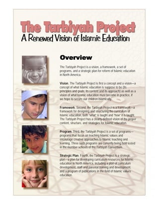 Overview
The Tarbiyah Project is a vision, a framework, a set of
programs, and a strategic plan for reform of Islamic education
in North America.

Vision. The Tarbiyah Project is first a concept and a vision—a
concept of what Islamic education is suppose to be (its
principles and goals, its content and its approach) as well as a
vision of what Islamic education must become in practice, if
we hope to secure our children Islamically.

Framework. Second, the Tarbiyah Project is a framework—a
framework for designing and structuring the curriculum of
Islamic education, both “what” is taught and “how” it is taught.
The Tarbiyah Project has a clearly-defined vision of the proper
content, structure, and strategies for Islamic education.

Program. Third, the Tarbiyah Project is a set of programs—
programs that focus on teaching Islamic values and
encourage creative approaches to Islamic teaching and
learning. Three such programs are currently being field tested
in the member schools of the Tarbiyah Consortium.

Strategic Plan. Fourth, the Tarbiyah Project is a strategic
plan—a plan for developing curriculum resources for Islamic
education in North America, including a plan of curriculum
development, staff and parental training and development,
and a program of publications in the field of Islamic values
education.
 