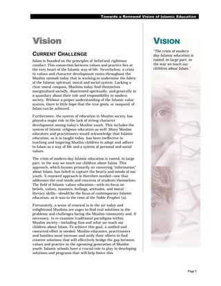 Towards a Renewed Vision of Islamic Education




Vision                                                             VISION
                                                                   “The crisis of modern-
CURRENT CHALLENGE                                                  day Islamic education is
Islam is founded on the principles of belief and righteous         rooted, in large part, in
conduct. This connection between values and practice lies at       the way we teach our
the very heart of the Islamic way of life. Neverheless, a crisis   children about Islam.”
in values and character development exists throughout the
Muslim ummah today that is working to undermine the fabric
of the Islamic spiritual, moral and social system. Lacking a
clear moral compass, Muslims today find themselves
marginalized socially, disoriented spiritually, and generally in
a quandary about their role and responsibility in modern
society. Without a proper understanding of the Islamic value
system, there is little hope that the true goals, or maqasid, of
Islam can be achieved.

Furthermore, the system of education in Muslim society has
played a major role in the lack of strong character
development among today’s Muslim youth. This includes the
system of Islamic religious education as well. Many Muslim
educators and practitioners would acknowledge that Islamic
education, as it is taught today, has been ineffective in
teaching and inspiring Muslim children to adopt and adhere
to Islam as a way of life and a system of personal and social
values.

The crisis of modern-day Islamic education is rooted, in large
part, in the way we teach our children about Islam. This
approach, which focuses primarily on conveying “information”
about Islam, has failed to capture the hearts and minds of our
youth. A renewed approach is therefore needed—one that
addresses the real needs and concerns of students themselves.
The field of Islamic values education—with its focus on
beliefs, values, manners, feelings, attitudes, and moral
literacy skills—should be the focus of contemporary Islamic
education, as it was in the time of the Noble Prophet (r).

Fortunately, a sense of renewal is in the air today and
enlightened Muslims are eager to find real solutions to the
problems and challenges facing the Muslim community and, if
necessary, to re-examine traditional paradigms within
Muslim society—including how and what we teach our
children about Islam. To achieve this goal, a unified and
concerted effort is needed. Muslim educators, practitioners
and families must increase and unify their efforts to find
creative solutions that will effectively bridge the gap between
values and practice in the upcoming generation of Muslim
youth. Islamic schools have a crucial role to play in developing
solutions and programs that will help foster this




                                                                                        Page 1
 