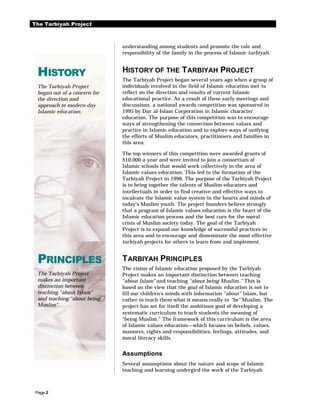The Tarbiyah Project



                               understanding among students and promote the role and
                               responsibility of the family in the process of Islamic tarbiyah.



  HISTORY                      HISTORY OF THE T ARBIYAH PROJECT
                               The Tarbiyah Project began several years ago when a group of
  The Tarbiyah Project         individuals involved in the field of Islamic education met to
  began out of a concern for   reflect on the direction and results of current Islamic
  the direction and            educational practice. As a result of these early meetings and
  approach to modern-day       discussions, a national awards competition was sponsored in
  Islamic education.           1995 by Dar al-Islam Corporation in Islamic character
                               education. The purpose of this competition was to encourage
                               ways of strengthening the connection between values and
                               practice in Islamic education and to explore ways of unifying
                               the efforts of Muslim educators, practitioners and families in
                               this area.

                               The top winners of this competition were awarded grants of
                               $10,000 a year and were invited to join a consortium of
                               Islamic schools that would work collectively in the area of
                               Islamic values education. This led to the formation of the
                               Tarbiyah Project in 1996. The purpose of the Tarbiyah Project
                               is to bring together the talents of Muslim educators and
                               intellectuals in order to find creative and effective ways to
                               inculcate the Islamic value system in the hearts and minds of
                               today’s Muslim youth. The project founders believe strongly
                               that a program of Islamic values education is the heart of the
                               Islamic education process and the best cure for the moral
                               crisis of Muslim society today. The goal of the Tarbiyah
                               Project is to expand our knowledge of successful practices in
                               this area and to encourage and disseminate the most effective
                               tarbiyah projects for others to learn from and implement.


  PRINCIPLES                   T ARBIYAH PRINCIPLES
                               The vision of Islamic education proposed by the Tarbiyah
  The Tarbiyah Project         Project makes an important distinction between teaching
  makes an important           “about Islam” and teaching “about being Muslim.” This is
  distinction between          based on the view that the goal of Islamic education is not to
  teaching “about Islam”       fill our children’s minds with information “about” Islam, but
  and teaching “about being    rather to teach them what it means really to “be” Muslim. The
  Muslim”.                     project has set for itself the ambitious goal of developing a
                               systematic curriculum to teach students the meaning of
                               “being Muslim.” The framework of this curriculum is the area
                               of Islamic values education—which focuses on beliefs, values,
                               manners, rights and responsibilities, feelings, attitudes, and
                               moral literacy skills.


                               Assumptions
                               Several assumptions about the nature and scope of Islamic
                               teaching and learning undergird the work of the Tarbiyah



 Page 2
 